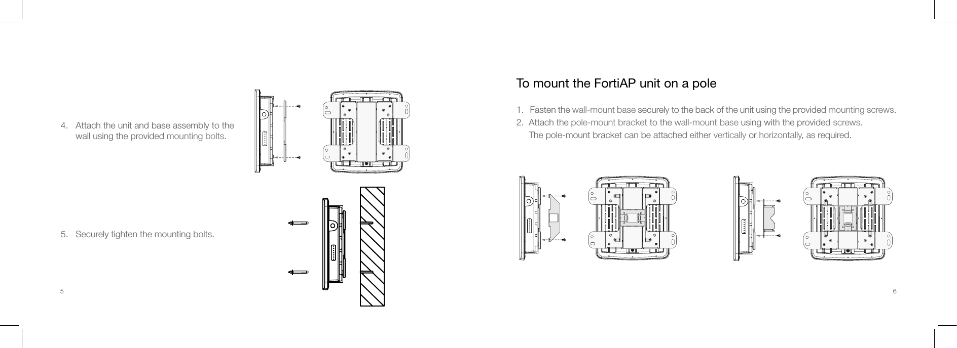 4.   Attach the unit and base assembly to the       wall using the provided mounting bolts.5.   Securely tighten the mounting bolts.To mount the FortiAP unit on a pole1.   Fasten the wall-mount base securely to the back of the unit using the provided mounting screws.2.  Attach the pole-mount bracket to the wall-mount base using with the provided screws.     The pole-mount bracket can be attached either vertically or horizontally, as required.5 6