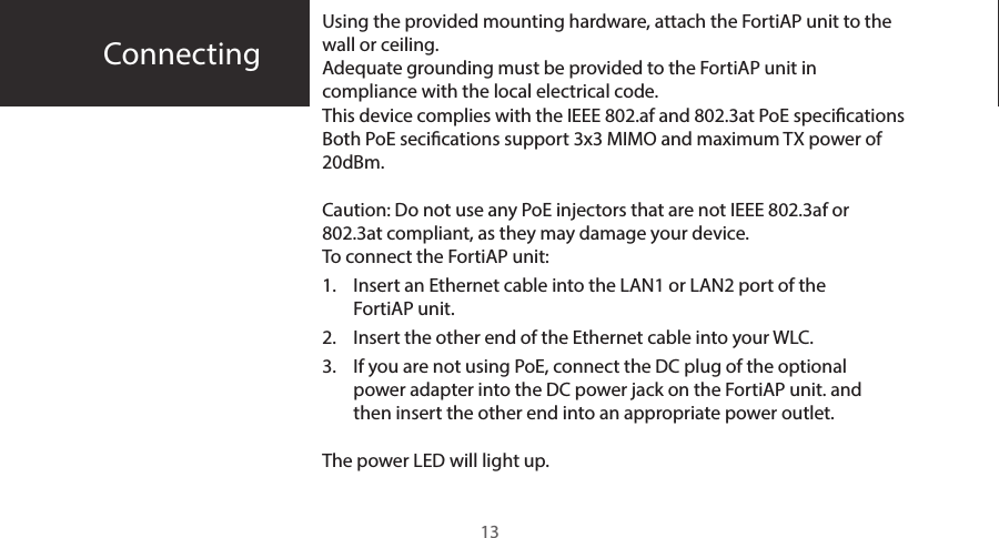 ConnectingUsing the provided mounting hardware, attach the FortiAP unit to the wall or ceiling.Adequate grounding must be provided to the FortiAP unit in compliance with the local electrical code.This device complies with the IEEE 802.af and 802.3at PoE specications Both PoE secications support 3x3 MIMO and maximum TX power of 20dBm. Caution: Do not use any PoE injectors that are not IEEE 802.3af or 802.3at compliant, as they may damage your device.To connect the FortiAP unit:1.  Insert an Ethernet cable into the LAN1 or LAN2 port of the FortiAP unit.2.  Insert the other end of the Ethernet cable into your WLC.3.  If you are not using PoE, connect the DC plug of the optional power adapter into the DC power jack on the FortiAP unit. and then insert the other end into an appropriate power outlet.The power LED will light up.13