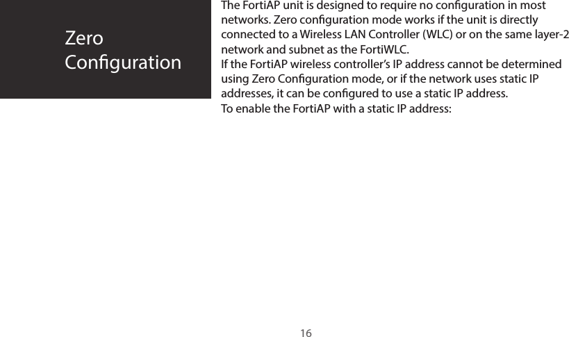 The FortiAP unit is designed to require no conguration in most networks. Zero conguration mode works if the unit is directly connected to a Wireless LAN Controller (WLC) or on the same layer-2 network and subnet as the FortiWLC.If the FortiAP wireless controller’s IP address cannot be determined using Zero Conguration mode, or if the network uses static IP addresses, it can be congured to use a static IP address.To enable the FortiAP with a static IP address:ZeroConguration16