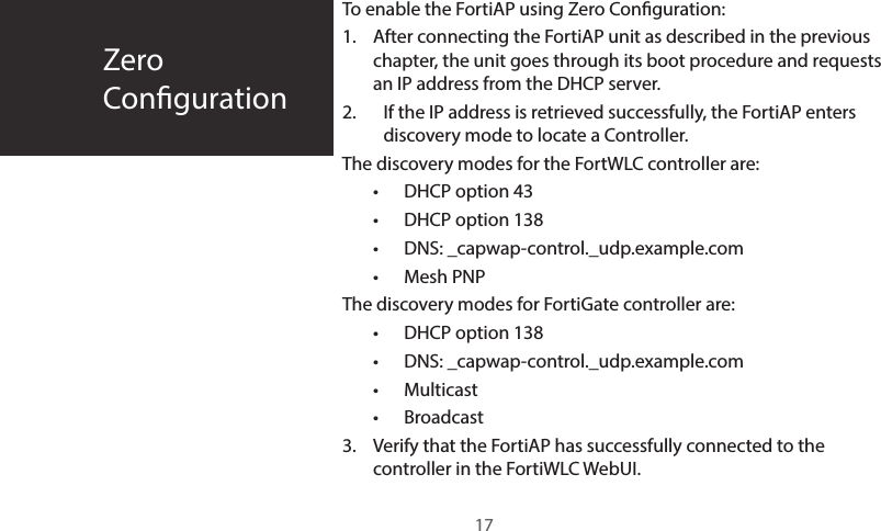 To enable the FortiAP using Zero Conguration:1. After connecting the FortiAP unit as described in the previous chapter, the unit goes through its boot procedure and requests an IP address from the DHCP server.2. If the IP address is retrieved successfully, the FortiAP enters discovery mode to locate a Controller. The discovery modes for the FortWLC controller are:• DHCP option 43• DHCP option 138• DNS: _capwap-control._udp.example.com• Mesh PNPThe discovery modes for FortiGate controller are:• DHCP option 138• DNS: _capwap-control._udp.example.com• Multicast• Broadcast3. Verify that the FortiAP has successfully connected to the controller in the FortiWLC WebUI.ZeroConguration17