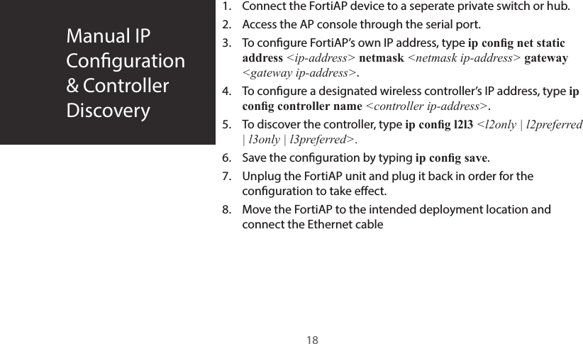 Manual IP  Conguration&amp; ControllerDiscovery1.  Connect the FortiAP device to a seperate private switch or hub.2.  Access the AP console through the serial port.3.  To congure FortiAP’s own IP address, type ip cong net static address &lt;ip-address&gt; netmask &lt;netmask ip-address&gt; gateway &lt;gateway ip-address&gt;.4.  To congure a designated wireless controller’s IP address, type ip cong controller name &lt;controller ip-address&gt;.5.  To discover the controller, type ip cong l2l3 &lt;l2only | l2preferred | l3only | l3preferred&gt;.6.  Save the conguration by typing ip cong save.7.  Unplug the FortiAP unit and plug it back in order for the conguration to take eect.8.  Move the FortiAP to the intended deployment location and connect the Ethernet cable18