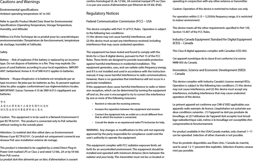 Cautions and Warnings Environmental specificationsAmbient operating temperature: 0C to 50C Refer to specific Product Model Data Sheet for Environmental Specifications (Operating Temperature, Storage Temperature, Humidity, and Altitude)Référez à la Fiche Technique de ce produit pour les caractéristiques environnementales (Température de fonctionnement, température de stockage, humidité et l’altitude).Safety Battery  – Risk of explosion if the battery is replaced by an incorrect type. Do not dispose of batteries in a fire. They may explode. Dis-pose of used batteries according to your local regulations. IMPORT-ANT: Switzerland: Annex 4.10 of SR814.013 applies to batteries.Batterie  – Risque d’explosion si la batterie est remplacée par un type incorrect. Ne jetez pas les batteries au feu. Ils peuvent exploser. Jetez les piles usagées conformément aux réglementations locales. IMPORTANT: Suisse: l’annexe 4.10 de SR814.013 s’appliquent aux batteries.警告本電池如果更換不正確會有爆炸的危險請依製造商說明書處理用過之電池Caution:  This equipment is to be used in a Network Environment 0 per IECTR 62101.  This product is connected only to PoE networks without routing to the outside plant.Attention: Ce matériel doit être utilisé dans un Environnement Réseau 0 par IECTR 62101. Ce produit est uniquement connecté aux réseaux PoE sans installation externe de routage.This product is intended to be supplied by a Listed Direct Plug-In Power Unit marked LPS or Class 2 and rated 12 Vdc, 2A or by 54 Vdc from PoE source.Le produit doit être alimenté par un bloc d’alimentation à courant continu homologué UL de 12 Vdc, 2A nominal marqué LPS ou Class 2 ou par une source d’alimentation par Ethernet de 54 Vdc (PoE).Regulatory NoticesFederal Communication Commission (FCC) – USAThis device complies with Part 15 of FCC Rules.  Operation is subject to the following two conditions:(1) this device may not cause harmful interference, and(2) this device must accept any interference received; including interference that may cause undesired operation.This equipment has been tested and found to comply with the limits for a Class B digital device, pursuant to Part 15 of the FCC Rules. These limits are designed to provide reasonable protection against harmful interference in residential installation.  This equipment generates, uses, and can radiate radio frequency energy, and if it is not installed and used in accordance with the instruction manual, it may cause harmful interference to radio communications.  However, there is no guarantee that interference will not occur in a particular installation. If this equipment does cause harmful interference to radio or televi-sion reception, which can be determined by turning the equipment off and on, the user is encouraged to try to correct the interference by one or more of the following measures:•  Reorient or relocate the receiving antenna.•  Increase the separation between the equipment and receiver.•  Connect the equipment into an outlet on a circuit dierent from that to which the receiver is connected.•  Consult the dealer or an experienced radio/TV technician for help.WARNING:  Any changes or modifications to this unit not expressly approved by the party responsible for compliance could void the user’s authority to operate the equipment.This equipment complies with FCC radiation exposure limits set forth for an uncontrolled environment. This equipment should be installed and operated with minimum distance 26cm between the radiator and your body. This transmitter must not be co-located or operating in conjunction with any other antenna or transmitter.Caution: Operation of this device is restricted to indoor use only.For operation within 5.15 ~ 5.25GHz frequency range, it is restricted to indoor environment. This device meets all the other requirements specified in Part 15E, Section 15.407 of the FCC Rules.Industry Canada Equipment Standard for Digital Equipment (ICES) – CanadaThis Class B digital apparatus complies with Canadian ICES-003.Cet appareil numérique de la classe B est conforme à la norme NMB-003 du Canada.Innovation, Science and Economic Development (ISED) – CanadaThis device complies with Industry Canada’s License-exempt RSSs. Operation is subject to the following two conditions: (1) this device may not cause interference, and (2) this device must accept any interference, including interference that may cause undesired operation of the device. Le présent appareil est conforme aux CNR d’ ISED applicables aux appareils radio exempts de licence. L’exploitation est autorisée aux deux conditions suivantes : (1) l’appareil ne doit pas produire de brouillage, et (2) l’utilisateur de l’appareil doit accepter tout brouil-lage radioélectrique subi, même si le brouillage est susceptible d’en compromettre le fonctionnement. For product available in the USA/Canada market, only channel 1~11 can be operated. Selection of other channels is not possible.Pour les produits disponibles aux États-Unis / Canada du marché, seul le canal 1 à 11 peuvent être exploités. Sélection d’autres canaux n’est pas possible.
