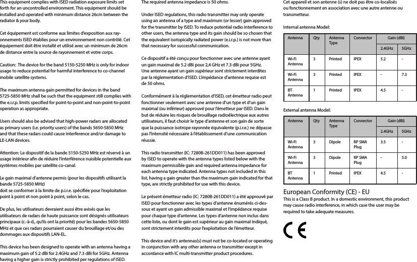 This equipment complies with ISED radiation exposure limits set forth for an uncontrolled environment. This equipment should be installed and operated with minimum distance 26cm between the radiator &amp; your body.Cet équipement est conforme aux limites d’exposition aux ray-onnements ISED établies pour un environnement non contrôlé. Cet équipement doit être installé et utilisé avec un minimum de 26cm de distance entre la source de rayonnement et votre corps.Caution:  The device for the band 5150-5250 MHz is only for indoor usage to reduce potential for harmful interference to co-channel mobile satellite systems. The maximum antenna gain permitted for devices in the band 5725-5850 MHz shall be such that the equipment still complies with the e.i.r.p. limits specified for point-to-point and non-point-to-point operation as appropriate.Users should also be advised that high-power radars are allocated as primary users (i.e. priority users) of the bands 5650-5850 MHz and that these radars could cause interference and/or damage to LE-LAN devices.Attention: Le dispositif de la bande 5150-5250 MHz est réservé à un usage intérieur afin de réduire l’interférence nuisible potentielle aux systèmes mobiles par satellite co-canal. Le gain maximal d’antenne permis (pour les dispositifs utilisant la bande 5725-5850 MHz)doit se conformer à la limite de p.i.r.e. spécifiée pour l’exploitation point à point et non point à point, selon le cas.De plus, les utilisateurs devraient aussi être avisés que les utilisateurs de radars de haute puissance sont désignés utilisateurs principaux (c.-à-d., qu’ils ont la priorité) pour les bandes 5650-5850 MHz et que ces radars pourraient causer du brouillage et/ou des dommages aux dispositifs LAN-EL.This device has been designed to operate with an antenna having a maximum gain of 5.2 dBi for 2.4GHz and 7.3 dBi for 5GHz. Antenna having a higher gain is strictly prohibited per regulations of ISED. The required antenna impedance is 50 ohms.Under ISED regulations, this radio transmitter may only operate using an antenna of a type and maximum (or lesser) gain approved for the transmitter by ISED. To reduce potential radio interference to other users, the antenna type and its gain should be so chosen that the equivalent isotopically radiated power (e.i.r.p.) is not more than that necessary for successful communication.Ce dispositif a été conçu pour fonctionner avec une antenne ayant un gain maximal de 5.2 dBi pour 2,4 GHz et 7.3 dBi pour 5GHz. Une antenne ayant un gain supérieur sont strictement interdites par la réglementation d’ISED. L’impédance d’antenne requise est de 50 ohms.Conformément à la réglementation d’ISED, cet émetteur radio peut fonctionner seulement avec une antenne d’un type et d’un gain maximal (ou inférieur) approuvé pour l’émetteur par ISED. Dans le but de réduire les risques de brouillage radioélectrique aux autres utilisateurs, il faut choisir le type d’antenne et son gain de sorte que la puissance isotrope rayonnée équivalente (p.i.r.e.) ne dépasse pas l’intensité nécessaire à l’établissement d’une communication réussie.This radio transmitter (IC: 7280B-261DD011) has been approved by ISED to operate with the antenna types listed below with the maximum permissible gain and required antenna impedance for each antenna type indicated. Antenna types not included in this list, having a gain greater than the maximum gain indicated for that type, are strictly prohibited for use with this device. Le présent émetteur radio (IC: 7280B-261DD011) a été approuvé par ISED pour fonctionner avec les types d’antenne énumérés ci-des-sous et ayant un gain admissible maximal et l’impédance requise pour chaque type d’antenne. Les types d’antenne non inclus dans cette liste, ou dont le gain est supérieur au gain maximal indiqué, sont strictement interdits pour l’exploitation de l’émetteur.This device and it’s antennas(s) must not be co-located or operating in conjunction with any other antenna or transmitter except in accordance with IC multi-transmitter product procedures.Cet appareil et son antenne (s) ne doit pas être co-localisés ou fonctionnement en association avec une autre antenne ou transmetteur.Internal antenna Model:Antenna Qty Antenna TypeConnector Gain (dBi)2.4GHz 5GHzWi-Fi Antenna3 Printed IPEX 5.2 -Wi-Fi Antenna3 Printed IPEX - 7.3BT Antenna1 Printed IPEX 4.5 -External antenna Model:Antenna Qty Antenna TypeConnector Gain (dBi)2.4GHz 5GHzWi-Fi Antenna3 Dipole RP SMA Plug3.5 -Wi-Fi Antenna3 Dipole RP SMA Plug-5.0BT Antenna1 Printed IPEX 4.5 -European Conformity (CE) - EUThis is a Class B product. In a domestic environment, this product may cause radio interference, in which case the user may be required to take adequate measures.