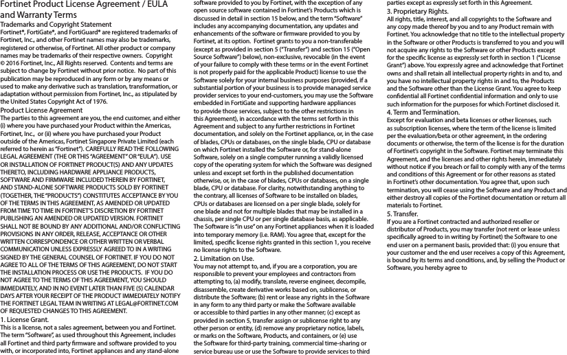 Fortinet Product License Agreement / EULA and Warranty TermsTrademarks and Copyright StatementFortinet®, FortiGate®, and FortiGuard® are registered trademarks of Fortinet, Inc., and other Fortinet names may also be trademarks, registered or otherwise, of Fortinet. All other product or company names may be trademarks of their respective owners.  Copyright © 2016 Fortinet, Inc., All Rights reserved.  Contents and terms are subject to change by Fortinet without prior notice.  No part of this publication may be reproduced in any form or by any means or used to make any derivative such as translation, transformation, or adaptation without permission from Fortinet, Inc., as stipulated by the United States Copyright Act of 1976.Product License AgreementThe parties to this agreement are you, the end customer, and either (i) where you have purchased your Product within the Americas, Fortinet, Inc.,  or (ii) where you have purchased your Product outside of the Americas, Fortinet Singapore Private Limited (each referred to herein as “Fortinet”). CAREFULLY READ THE FOLLOWING LEGAL AGREEMENT (THE OR THIS “AGREEMENT” OR “EULA”). USE OR INSTALLATION OF FORTINET PRODUCT(S) AND ANY UPDATES THERETO, INCLUDING HARDWARE APPLIANCE PRODUCTS, SOFTWARE AND FIRMWARE INCLUDED THEREIN BY FORTINET, AND STAND-ALONE SOFTWARE PRODUCTS SOLD BY FORTINET (TOGETHER, THE “PRODUCTS”) CONSTITUTES ACCEPTANCE BY YOU OF THE TERMS IN THIS AGREEMENT, AS AMENDED OR UPDATED FROM TIME TO TIME IN FORTINET’S DISCRETION BY FORTINET PUBLISHING AN AMENDED OR UPDATED VERSION. FORTINET SHALL NOT BE BOUND BY ANY ADDITIONAL AND/OR CONFLICTING PROVISIONS IN ANY ORDER, RELEASE, ACCEPTANCE OR OTHER WRITTEN CORRESPONDENCE OR OTHER WRITTEN OR VERBAL COMMUNICATION UNLESS EXPRESSLY AGREED TO IN A WRITING SIGNED BY THE GENERAL COUNSEL OF FORTINET. IF YOU DO NOT AGREE TO ALL OF THE TERMS OF THIS AGREEMENT, DO NOT START THE INSTALLATION PROCESS OR USE THE PRODUCTS.  IF YOU DO NOT AGREE TO THE TERMS OF THIS AGREEMENT, YOU SHOULD IMMEDIATELY, AND IN NO EVENT LATER THAN FIVE (5) CALENDAR DAYS AFTER YOUR RECEIPT OF THE PRODUCT IMMEDIATELY NOTIFY THE FORTINET LEGAL TEAM IN WRITING AT LEGAL@FORTINET.COM OF REQUESTED CHANGES TO THIS AGREEMENT.  1. License Grant.This is a license, not a sales agreement, between you and Fortinet.  The term “Software”, as used throughout this Agreement, includes all Fortinet and third party rmware and software provided to you with, or incorporated into, Fortinet appliances and any stand-alone software provided to you by Fortinet, with the exception of any open source software contained in Fortinet’s Products which is discussed in detail in section 15 below, and the term “Software” includes any accompanying documentation, any updates and enhancements of the software or rmware provided to you by Fortinet, at its option.  Fortinet grants to you a non-transferable (except as provided in section 5 (“Transfer”) and section 15 (“Open Source Software”) below), non-exclusive, revocable (in the event of your failure to comply with these terms or in the event Fortinet is not properly paid for the applicable Product) license to use the Software solely for your internal business purposes (provided, if a substantial portion of your business is to provide managed service provider services to your end-customers, you may use the Software embedded in FortiGate and supporting hardware appliances to provide those services, subject to the other restrictions in this Agreement), in accordance with the terms set forth in this Agreement and subject to any further restrictions in Fortinet documentation, and solely on the Fortinet appliance, or, in the case of blades, CPUs or databases, on the single blade, CPU or database on which Fortinet installed the Software or, for stand-alone Software, solely on a single computer running a validly licensed copy of the operating system for which the Software was designed unless and except set forth in the published documentation otherwise, or, in the case of blades, CPUs or databases, on a single blade, CPU or database. For clarity, notwithstanding anything to the contrary, all licenses of Software to be installed on blades, CPUs or databases are licensed on a per single blade, solely for one blade and not for multiple blades that may be installed in a chassis, per single CPU or per single database basis, as applicable.  The Software is “in use” on any Fortinet appliances when it is loaded into temporary memory (i.e. RAM). You agree that, except for the limited, specic license rights granted in this section 1, you receive no license rights to the Software.2. Limitation on Use.You may not attempt to, and, if you are a corporation, you are responsible to prevent your employees and contractors from attempting to, (a) modify, translate, reverse engineer, decompile, disassemble, create derivative works based on, sublicense, or distribute the Software; (b) rent or lease any rights in the Software in any form to any third party or make the Software available or accessible to third parties in any other manner; (c) except as provided in section 5, transfer assign or sublicense right to any other person or entity, (d) remove any proprietary notice, labels, or marks on the Software, Products, and containers, or (e) use the Software for third-party training, commercial time-sharing or service bureau use or use the Software to provide services to third parties except as expressly set forth in this Agreement. 3. Proprietary Rights.All rights, title, interest, and all copyrights to the Software and any copy made thereof by you and to any Product remain with Fortinet. You acknowledge that no title to the intellectual property in the Software or other Products is transferred to you and you will not acquire any rights to the Software or other Products except for the specic license as expressly set forth in section 1 (“License Grant”) above. You expressly agree and acknowledge that Fortinet owns and shall retain all intellectual property rights in and to, and you have no intellectual property rights in and to, the Products and the Software other than the License Grant. You agree to keep condential all Fortinet condential information and only to use such information for the purposes for which Fortinet disclosed it.4. Term and Termination.Except for evaluation and beta licenses or other licenses, such as subscription licenses, where the term of the license is limited per the evaluation/beta or other agreement, in the ordering documents or otherwise, the term of the license is for the duration of Fortinet’s copyright in the Software. Fortinet may terminate this Agreement, and the licenses and other rights herein, immediately without notice if you breach or fail to comply with any of the terms and conditions of this Agreement or for other reasons as stated in Fortinet’s other documentation. You agree that, upon such termination, you will cease using the Software and any Product and either destroy all copies of the Fortinet documentation or return all materials to Fortinet. 5. Transfer.If you are a Fortinet contracted and authorized reseller or distributor of Products, you may transfer (not rent or lease unless specically agreed to in writing by Fortinet) the Software to one end user on a permanent basis, provided that: (i) you ensure that your customer and the end user receives a copy of this Agreement, is bound by its terms and conditions, and, by selling the Product or Software, you hereby agree to 