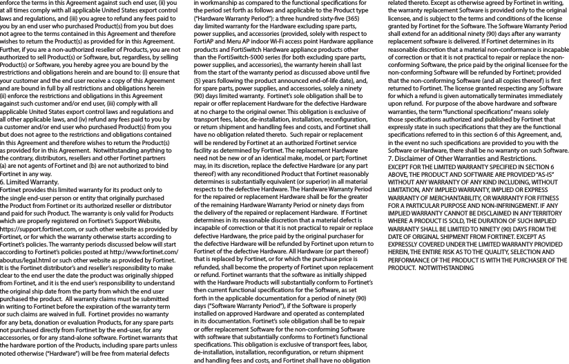 enforce the terms in this Agreement against such end user, (ii) you at all times comply with all applicable United States export control laws and regulations, and (iii) you agree to refund any fees paid to you by an end user who purchased Product(s) from you but does not agree to the terms contained in this Agreement and therefore wishes to return the Product(s) as provided for in this Agreement.  Further, if you are a non-authorized reseller of Products, you are not authorized to sell Product(s) or Software, but, regardless, by selling Product(s) or Software, you hereby agree you are bound by the restrictions and obligations herein and are bound to: (i) ensure that your customer and the end user receive a copy of this Agreement and are bound in full by all restrictions and obligations herein (ii) enforce the restrictions and obligations in this Agreement against such customer and/or end user, (iii) comply with all applicable United States export control laws and regulations and all other applicable laws, and (iv) refund any fees paid to you by a customer and/or end user who purchased Product(s) from you but does not agree to the restrictions and obligations contained in this Agreement and therefore wishes to return the Product(s) as provided for in this Agreement.  Notwithstanding anything to the contrary, distributors, resellers and other Fortinet partners (a) are not agents of Fortinet and (b) are not authorized to bind Fortinet in any way. 6. Limited Warranty.Fortinet provides this limited warranty for its product only to the single end-user person or entity that originally purchased the Product from Fortinet or its authorized reseller or distributor and paid for such Product. The warranty is only valid for Products which are properly registered on Fortinet’s Support Website, https://support.fortinet.com, or such other website as provided by Fortinet, or for which the warranty otherwise starts according to Fortinet’s policies. The warranty periods discussed below will start according to Fortinet’s policies posted at http://www.fortinet.com/aboutus/legal.html or such other website as provided by Fortinet.  It is the Fortinet distributor’s and reseller’s responsibility to make clear to the end user the date the product was originally shipped from Fortinet, and it is the end user’s responsibility to understand the original ship date from the party from which the end user purchased the product.  All warranty claims must be submitted in writing to Fortinet before the expiration of the warranty term or such claims are waived in full.  Fortinet provides no warranty for any beta, donation or evaluation Products, for any spare parts not purchased directly from Fortinet by the end-user, for any accessories, or for any stand-alone software. Fortinet warrants that the hardware portion of the Products, including spare parts unless noted otherwise (“Hardware”) will be free from material defects in workmanship as compared to the functional specications for the period set forth as follows and applicable to the Product type (“Hardware Warranty Period”): a three hundred sixty-ve (365) day limited warranty for the Hardware excluding spare parts, power supplies, and accessories (provided, solely with respect to FortiAP and Meru AP indoor Wi-Fi access point Hardware appliance products and FortiSwitch Hardware appliance products other than the FortiSwitch-5000 series (for both excluding spare parts, power supplies, and accessories), the warranty herein shall last from the start of the warranty period as discussed above until ve (5) years following the product announced end-of-life date), and, for spare parts, power supplies, and accessories, solely a ninety (90) days limited warranty.  Fortinet’s sole obligation shall be to repair or oer replacement Hardware for the defective Hardware at no charge to the original owner. This obligation is exclusive of transport fees, labor, de-installation, installation, reconguration, or return shipment and handling fees and costs, and Fortinet shall have no obligation related thereto.  Such repair or replacement will be rendered by Fortinet at an authorized Fortinet service facility as determined by Fortinet. The replacement Hardware need not be new or of an identical make, model, or part; Fortinet may, in its discretion, replace the defective Hardware (or any part thereof) with any reconditioned Product that Fortinet reasonably determines is substantially equivalent (or superior) in all material respects to the defective Hardware. The Hardware Warranty Period for the repaired or replacement Hardware shall be for the greater of the remaining Hardware Warranty Period or ninety days from the delivery of the repaired or replacement Hardware.  If Fortinet determines in its reasonable discretion that a material defect is incapable of correction or that it is not practical to repair or replace defective Hardware, the price paid by the original purchaser for the defective Hardware will be refunded by Fortinet upon return to Fortinet of the defective Hardware. All Hardware (or part thereof) that is replaced by Fortinet, or for which the purchase price is refunded, shall become the property of Fortinet upon replacement or refund. Fortinet warrants that the software as initially shipped with the Hardware Products will substantially conform to Fortinet’s then current functional specications for the Software, as set forth in the applicable documentation for a period of ninety (90) days (“Software Warranty Period”), if the Software is properly installed on approved Hardware and operated as contemplated in its documentation. Fortinet’s sole obligation shall be to repair or oer replacement Software for the non-conforming Software with software that substantially conforms to Fortinet’s functional specications. This obligation is exclusive of transport fees, labor, de-installation, installation, reconguration, or return shipment and handling fees and costs, and Fortinet shall have no obligation related thereto. Except as otherwise agreed by Fortinet in writing, the warranty replacement Software is provided only to the original licensee, and is subject to the terms and conditions of the license granted by Fortinet for the Software. The Software Warranty Period shall extend for an additional ninety (90) days after any warranty replacement software is delivered. If Fortinet determines in its reasonable discretion that a material non-conformance is incapable of correction or that it is not practical to repair or replace the non-conforming Software, the price paid by the original licensee for the non-conforming Software will be refunded by Fortinet; provided that the non-conforming Software (and all copies thereof) is rst returned to Fortinet. The license granted respecting any Software for which a refund is given automatically terminates immediately upon refund.  For purpose of the above hardware and software warranties, the term “functional specications” means solely those specications authorized and published by Fortinet that expressly state in such specications that they are the functional specications referred to in this section 6 of this Agreement, and, in the event no such specications are provided to you with the Software or Hardware, there shall be no warranty on such Software.  7. Disclaimer of Other Warranties and Restrictions.EXCEPT FOR THE LIMITED WARRANTY SPECIFIED IN SECTION 6 ABOVE, THE PRODUCT AND SOFTWARE ARE PROVIDED “AS-IS” WITHOUT ANY WARRANTY OF ANY KIND INCLUDING, WITHOUT LIMITATION, ANY IMPLIED WARRANTY, IMPLIED OR EXPRESS WARRANTY OF MERCHANTABILITY, OR WARRANTY FOR FITNESS FOR A PARTICULAR PURPOSE AND NON-INFRINGEMENT. IF ANY IMPLIED WARRANTY CANNOT BE DISCLAIMED IN ANY TERRITORY WHERE A PRODUCT IS SOLD, THE DURATION OF SUCH IMPLIED WARRANTY SHALL BE LIMITED TO NINETY (90) DAYS FROM THE DATE OF ORIGINAL SHIPMENT FROM FORTINET. EXCEPT AS EXPRESSLY COVERED UNDER THE LIMITED WARRANTY PROVIDED HEREIN, THE ENTIRE RISK AS TO THE QUALITY, SELECTION AND PERFORMANCE OF THE PRODUCT IS WITH THE PURCHASER OF THE PRODUCT.  NOTWITHSTANDING 