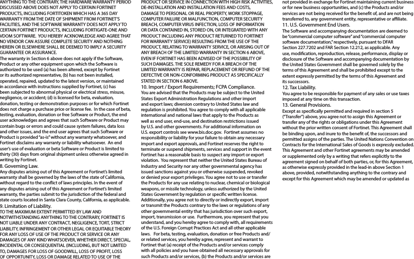 ANYTHING TO THE CONTRARY, THE HARDWARE WARRANTY PERIOD DISCUSSED ABOVE DOES NOT APPLY TO CERTAIN FORTINET PRODUCTS, INCLUDING FORTITOKEN WHICH HAS A 365 DAY WARRANTY FROM THE DATE OF SHIPMENT FROM FORTINET’S FACILITIES, AND THE SOFTWARE WARRANTY DOES NOT APPLY TO CERTAIN FORTINET PRODUCTS, INCLUDING FORTIGATE-ONE AND VDOM SOFTWARE.  YOU HEREBY ACKNOWLEDGE AND AGREE THAT NO VENDOR CAN ASSURE COMPLETE SECURITY AND NOTHING HEREIN OR ELSEWHERE SHALL BE DEEMED TO IMPLY A SECURITY GUARANTEE OR ASSURANCE.  The warranty in Section 6 above does not apply if the Software, Product or any other equipment upon which the Software is authorized to be used (a) has been altered, except by Fortinet or its authorized representative, (b) has not been installed, operated, repaired, updated to the latest version, or maintained in accordance with instructions supplied by Fortinet, (c) has been subjected to abnormal physical or electrical stress, misuse, negligence, or accident; (d) is licensed for beta, evaluation, donation, testing or demonstration purposes or for which Fortinet does not charge a purchase price or license fee.  In the case of beta, testing, evaluation, donation or free Software or Product, the end user acknowledges and agrees that such Software or Product may contain bugs or errors and could cause system failures, data loss and other issues, and the end user agrees that such Software or Product is provided “as-is” without any warranty whatsoever, and Fortinet disclaims any warranty or liability whatsoever.  An end user’s use of evaluation or beta Software or Product is limited to thirty (30) days from original shipment unless otherwise agreed in writing by Fortinet. 8. Governing Law.Any disputes arising out of this Agreement or Fortinet’s limited warranty shall be governed by the laws of the state of California, without regard to the conict of laws principles. In the event of any disputes arising out of this Agreement or Fortinet’s limited warranty, the parties submit to the jurisdiction of the federal and state courts located in Santa Clara County, California, as applicable.9. Limitation of Liability.TO THE MAXIMUM EXTENT PERMITTED BY LAW AND NOTWITHSTANDING ANYTHING TO THE CONTRARY, FORTINET IS NOT LIABLE UNDER ANY CONTRACT, NEGLIGENCE, TORT, STRICT LIABILITY, INFRINGEMENT OR OTHER LEGAL OR EQUITABLE THEORY FOR ANY LOSS OF USE OF THE PRODUCT OR SERVICE OR ANY  DAMAGES OF ANY KIND WHATSOEVER, WHETHER DIRECT, SPECIAL, INCIDENTAL OR CONSEQUENTIAL (INCLUDING, BUT NOT LIMITED TO, DAMAGES FOR LOSS OF GOODWILL, LOSS OF PROFIT, LOSS OF OPPORTUNITY, LOSS OR DAMAGE RELATED TO USE OF THE PRODUCT OR SERVICE IN CONNECTION WITH HIGH RISK ACTIVITIES, DE-INSTALLATION AND INSTALLATION FEES AND COSTS, DAMAGE TO PERSONAL OR REAL PROPERTY, WORK STOPPAGE, COMPUTER FAILURE OR MALFUNCTION, COMPUTER SECURITY BREACH, COMPUTER VIRUS INFECTION, LOSS OF INFORMATION OR DATA CONTAINED IN, STORED ON, OR INTEGRATED WITH ANY PRODUCT INCLUDING ANY PRODUCT RETURNED TO FORTINET FOR WARRANTY SERVICE) RESULTING FROM THE USE OF THE PRODUCT, RELATING TO WARRANTY SERVICE, OR ARISING OUT OF ANY BREACH OF THE LIMITED WARRANTY IN SECTION 6 ABOVE, EVEN IF FORTINET HAS BEEN ADVISED OF THE POSSIBILITY OF SUCH DAMAGES. THE SOLE REMEDY FOR A BREACH OF THE LIMITED WARRANTY IS REPAIR, REPLACEMENT OR REFUND OF THE DEFECTIVE OR NON-CONFORMING PRODUCT AS SPECIFICALLY STATED IN SECTION 6 ABOVE.10. Import / Export Requirements; FCPA Compliance.You are advised that the Products may be subject to the United States Export Administration Regulations and other import and export laws; diversion contrary to United States law and regulation is prohibited. You agree to comply with all applicable international and national laws that apply to the Products as well as end user, end-use, and destination restrictions issued by U.S. and other governments. For additional information on U.S. export controls see www.bis.doc.gov.  Fortinet assumes no responsibility or liability for your failure to obtain any necessary import and export approvals, and Fortinet reserves the right to terminate or suspend shipments, services and support in the event Fortinet has a reasonable basis to suspect any import or export violation.  You represent that neither the United States Bureau of Industry and Security nor any other governmental agency has issued sanctions against you or otherwise suspended, revoked or denied your export privileges. You agree not to use or transfer the Products for any use relating to nuclear, chemical or biological weapons, or missile technology, unless authorized by the United States Government by regulation or specic written license. Additionally, you agree not to directly or indirectly export, import or transmit the Products contrary to the laws or regulations of any other governmental entity that has jurisdiction over such export, import, transmission or use.  Furthermore, you represent that you understand, and you hereby agree to comply with, all requirements of the U.S. Foreign Corrupt Practices Act and all other applicable laws.   For beta, testing, evaluation, donation or free Products and/or related services, you hereby agree, represent and warrant to Fortinet that (a) receipt of the Products and/or services comply with all policies and you have obtained all necessary approvals for such Products and/or services, (b) the Products and/or services are not provided in exchange for Fortinet maintaining current business or for new business opportunities, and (c) the Products and/or services are not being received for the benet of, and are not being transferred to, any government entity, representative or aliate.11. U.S. Government End Users.The Software and accompanying documentation are deemed to be “commercial computer software” and “commercial computer software documentation,” respectively, pursuant to DFAR Section 227.7202 and FAR Section 12.212, as applicable. Any use, modication, reproduction, release, performance, display or disclosure of the Software and accompanying documentation by the United States Government shall be governed solely by the terms of this Agreement and shall be prohibited except to the extent expressly permitted by the terms of this Agreement and its successors.12. Tax Liability.You agree to be responsible for payment of any sales or use taxes imposed at any time on this transaction.13. General Provisions.Except as specically permitted and required in section 5 (“Transfer”) above, you agree not to assign this Agreement or transfer any of the rights or obligations under this Agreement without the prior written consent of Fortinet. This Agreement shall be binding upon, and inure to the benet of, the successors and permitted assigns of the parties. The United Nations Convention on Contracts for the International Sales of Goods is expressly excluded. This Agreement and other Fortinet agreements may be amended or supplemented only by a writing that refers explicitly to the agreement signed on behalf of both parties, or, for this Agreement, as otherwise expressly provided in the lead-in above Section 1 above, provided, notwithstanding anything to the contrary and except for this Agreement which may be amended or updated as 