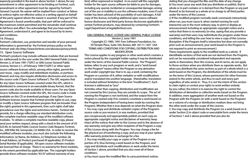 expressly provided in the lead-in above Section 1 above, for any amendment or other agreement to be binding on Fortinet, such amendment or other agreement must be signed by Fortinet’s General Counsel. No waiver will be implied from conduct or failure to enforce rights nor eective unless in a writing signed on behalf of the party against whom the waiver is asserted. If any part of this Agreement is found unenforceable, that part will be enforced to the maximum extent permitted and the remainder shall continue in full force and eect. You acknowledge that you have read this Agreement, understand it, and agree to be bound by its terms and conditions. 14. Privacy.Fortinet’s collection, use, protection and transfer of your personal information is governed by  the Fortinet privacy policy on the Fortinet web site (http://www.fortinet.com/aboutus/privacy.html).15.  Open Source Software.Fortinet’s products may include software modules that are licensed (or sublicensed) to the user under the GNU General Public License, Version 2, of June 1991 (“GPL”) or GNU Lesser General Public License, Version 2.1, of February 1999 (“LGPL”) or other open source software licenses which, among other rights, permit the user touse,  copy, modify and redistribute modules, or portions thereof, and may also require attribution disclosures and access to the source code (“Open Source Software”). The GPL requires that for any Open Source Software covered under the GPL, which is distributed to someone in an executable binary format, that the source code also be made available to those users. For any Open Source Software covered under the GPL, the source code is made available on this CD or download package. If any Open Source Software licenses require that Fortinet provide rights to use, copy or modify a Open Source Software program that are broader than the rights granted in this agreement, then such rights shall take precedence over the rights and restrictions herein.  Fortinet will provide, for a charge reecting our standard distribution costs, the complete machine-readable copy of the modied software modules.  To obtain a complete machine-readable copy, please send your written request, along with a check in the amount of US $25.00, to General Public License Source Code Request, Fortinet, Inc., 899 Kifer Rd, Sunnyvale, CA 94086 USA.  In order to receive the modied software modules, you must also include the following information: (a) Name, (b) Address, (c) Telephone number, (d) E-mail Address, (e) Product purchased (if applicable), (f) Product Serial Number (if applicable).  All open source software modules are licensed free of charge.  There is no warranty for these modules, to the extent permitted by applicable law.  The copyright holders provide these software modules “AS-IS” without warranty of any kind, either expressed or implied.  In no event will the copyright holder for the open source software be liable to you for damages, including any special, incidental or consequential damages arising out of the use or inability to use the software modules, even if such holder has been advised of the possibility of such damages. A full copy of this license, including additional open source software license disclosures and third party license disclosures applicable to certain Fortinet products, may obtained by contacting Fortinet’s Legal Department at legal@fortinet.com.  GNU GENERAL PUBLIC LICENSE GNU GENERAL PUBLIC LICENSEVersion 2, June 1991Copyright (C) 1989, 1991 Free Software Foundation, Inc.59 Temple Place, Suite 330, Boston, MA  02111-1307  USATERMS AND CONDITIONS FOR COPYING, DISTRIBUTION AND MODIFICATIONThis License applies to any program or other work which contains a notice placed by the copyright holder saying it may be distributed under the terms of this General Public License.  The “Program”, below, refers to any such program or work, and a “work based on the Program” means either the Program or any derivative work under copyright law: that is to say, a work containing the Program or a portion of it, either verbatim or with modications and/or translated into another language.  (Hereinafter, translation is included without limitation in the term “modication”.)  Each licensee is addressed as “you”.Activities other than copying, distribution and modication are not covered by this License; they are outside its scope.  The act of running the Program is not restricted, and the output from the Program is covered only if its contents constitute a work based on the Program (independent of having been made by running the Program). Whether that is true depends on what the Program does.1. You may copy and distribute verbatim copies of the Program’s source code as you receive it, in any medium, provided that you conspicuously and appropriately publish on each copy an appropriate copyright notice and disclaimer of warranty; keep intact all the notices that refer to this License and to the absence of any warranty; and give any other recipients of the Program a copy of this License along with the Program. You may charge a fee for the physical act of transferring a copy, and you may at your option oer warranty protection in exchange for a fee.2. You may modify your copy or copies of the Program or any portion of it, thus forming a work based on the Program, and copy and distribute such modications or work under the terms of Section 1 above, provided that you also meet all of these conditions:a) You must cause the modied les to carry prominent notices stating that you changed the les and the date of any change.b) You must cause any work that you distribute or publish, that in whole or in part contains or is derived from the Program or any part thereof, to be licensed as a whole at no charge to all third parties under the terms of this License.c) If the modied program normally reads commands interactively when run, you must cause it, when started running for such interactive use in the most ordinary way, to print or display an announcement including an appropriate copyright notice and a notice that there is no warranty (or else, saying that you provide a warranty) and that users may redistribute the program under these conditions, and telling the user how to view a copy of this License.  (Exception: if the Program itself is interactive but does not normally print such an announcement, your work based on the Program is not required to print an announcement.)These requirements apply to the modied work as a whole.  If identiable sections of that work are not derived from the Program, and can be reasonably considered independent and separate works in themselves, then this License, and its terms, do not apply to those sections when you distribute them as separate works.  But when you distribute the same sections as part of a whole which is a work based on the Program, the distribution of the whole must be on the terms of this License, whose permissions for other licensees extend to the entire whole, and thus to each and every part regardless of who wrote it..  Thus, it is not the intent of this section to claim rights or contest your rights to work written entirely by you; rather, the intent is to exercise the right to control the distribution of derivative or collective works based on the Program. In addition, mere aggregation of another work not based on the Program with the Program (or with a work based on the Program) on a volume of a storage or distribution medium does not bring the other work under the scope of this License.3. You may copy and distribute the Program (or a work based on it, under Section 2) in object code or executable form under the terms of Sections 1 and 2 above provided that you also do 