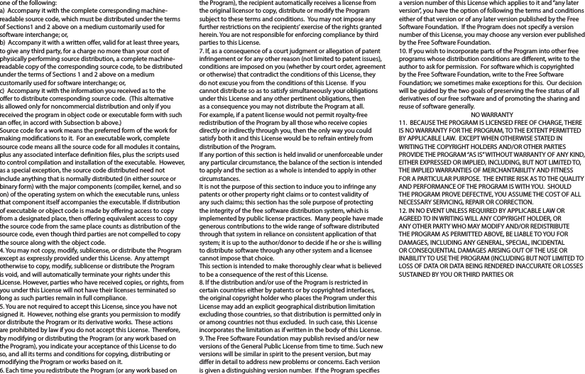 one of the following:a)  Accompany it with the complete corresponding machine-readable source code, which must be distributed under the terms of Sections1 and 2 above on a medium customarily used for software interchange; or,b)  Accompany it with a written oer, valid for at least three years, to give any third party, for a charge no more than your cost of physically performing source distribution, a complete machine-readable copy of the corresponding source code, to be distributed under the terms of Sections 1 and 2 above on a medium customarily used for software interchange; or,c)  Accompany it with the information you received as to the oer to distribute corresponding source code.  (This alternative is allowed only for noncommercial distribution and only if you received the program in object code or executable form with such an oer, in accord with Subsection b above.)Source code for a work means the preferred form of the work for making modications to it.  For an executable work, complete source code means all the source code for all modules it contains, plus any associated interface denition les, plus the scripts used to control compilation and installation of the executable.  However, as a special exception, the source code distributed need not include anything that is normally distributed (in either source or binary form) with the major components (compiler, kernel, and so on) of the operating system on which the executable runs, unless that component itself accompanies the executable. If distribution of executable or object code is made by oering access to copy from a designated place, then oering equivalent access to copy the source code from the same place counts as distribution of the source code, even though third parties are not compelled to copy the source along with the object code.4. You may not copy, modify, sublicense, or distribute the Program except as expressly provided under this License.  Any attempt otherwise to copy, modify, sublicense or distribute the Program is void, and will automatically terminate your rights under this License. However, parties who have received copies, or rights, from you under this License will not have their licenses terminated so long as such parties remain in full compliance.5. You are not required to accept this License, since you have not signed it.  However, nothing else grants you permission to modify or distribute the Program or its derivative works.  These actions are prohibited by law if you do not accept this License.  Therefore, by modifying or distributing the Program (or any work based on the Program), you indicate your acceptance of this License to do so, and all its terms and conditions for copying, distributing or modifying the Program or works based on it.6. Each time you redistribute the Program (or any work based on the Program), the recipient automatically receives a license from the original licensor to copy, distribute or modify the Program subject to these terms and conditions.  You may not impose any further restrictions on the recipients’ exercise of the rights granted herein. You are not responsible for enforcing compliance by third parties to this License.7. If, as a consequence of a court judgment or allegation of patent infringement or for any other reason (not limited to patent issues), conditions are imposed on you (whether by court order, agreement or otherwise) that contradict the conditions of this License, they do not excuse you from the conditions of this License.  If you cannot distribute so as to satisfy simultaneously your obligations under this License and any other pertinent obligations, then as a consequence you may not distribute the Program at all.  For example, if a patent license would not permit royalty-free redistribution of the Program by all those who receive copies directly or indirectly through you, then the only way you could satisfy both it and this License would be to refrain entirely from distribution of the Program.If any portion of this section is held invalid or unenforceable under any particular circumstance, the balance of the section is intended to apply and the section as a whole is intended to apply in other circumstances.It is not the purpose of this section to induce you to infringe any patents or other property right claims or to contest validity of any such claims; this section has the sole purpose of protecting the integrity of the free software distribution system, which is implemented by public license practices.  Many people have made generous contributions to the wide range of software distributed through that system in reliance on consistent application of that system; it is up to the author/donor to decide if he or she is willing to distribute software through any other system and a licensee cannot impose that choice.This section is intended to make thoroughly clear what is believed to be a consequence of the rest of this License.8. If the distribution and/or use of the Program is restricted in certain countries either by patents or by copyrighted interfaces, the original copyright holder who places the Program under this License may add an explicit geographical distribution limitation excluding those countries, so that distribution is permitted only in or among countries not thus excluded.  In such case, this License incorporates the limitation as if written in the body of this License.9. The Free Software Foundation may publish revised and/or new versions of the General Public License from time to time. Such new versions will be similar in spirit to the present version, but may dier in detail to address new problems or concerns. Each version is given a distinguishing version number.  If the Program species a version number of this License which applies to it and “any later version”, you have the option of following the terms and conditions either of that version or of any later version published by the Free Software Foundation.  If the Program does not specify a version number of this License, you may choose any version ever published by the Free Software Foundation.10. If you wish to incorporate parts of the Program into other free programs whose distribution conditions are dierent, write to the author to ask for permission.  For software which is copyrighted by the Free Software Foundation, write to the Free Software Foundation; we sometimes make exceptions for this.  Our decision will be guided by the two goals of preserving the free status of all derivatives of our free software and of promoting the sharing and reuse of software generally.NO WARRANTY11.  BECAUSE THE PROGRAM IS LICENSED FREE OF CHARGE, THERE IS NO WARRANTY FOR THE PROGRAM, TO THE EXTENT PERMITTED BY APPLICABLE LAW.  EXCEPT WHEN OTHERWISE STATED IN WRITING THE COPYRIGHT HOLDERS AND/OR OTHER PARTIES PROVIDE THE PROGRAM “AS IS” WITHOUT WARRANTY OF ANY KIND, EITHER EXPRESSED OR IMPLIED, INCLUDING, BUT NOT LIMITED TO, THE IMPLIED WARRANTIES OF MERCHANTABILITY AND FITNESS FOR A PARTICULAR PURPOSE.  THE ENTIRE RISK AS TO THE QUALITY AND PERFORMANCE OF THE PROGRAM IS WITH YOU.  SHOULD THE PROGRAM PROVE DEFECTIVE, YOU ASSUME THE COST OF ALL NECESSARY SERVICING, REPAIR OR CORRECTION.12. IN NO EVENT UNLESS REQUIRED BY APPLICABLE LAW OR AGREED TO IN WRITING WILL ANY COPYRIGHT HOLDER, OR ANY OTHER PARTY WHO MAY MODIFY AND/OR REDISTRIBUTE THE PROGRAM AS PERMITTED ABOVE, BE LIABLE TO YOU FOR  DAMAGES, INCLUDING ANY GENERAL, SPECIAL, INCIDENTAL OR CONSEQUENTIAL DAMAGES ARISING OUT OF THE USE OR INABILITY TO USE THE PROGRAM (INCLUDING BUT NOT LIMITED TO LOSS OF DATA OR DATA BEING RENDERED INACCURATE OR LOSSES SUSTAINED BY YOU OR THIRD PARTIES OR 