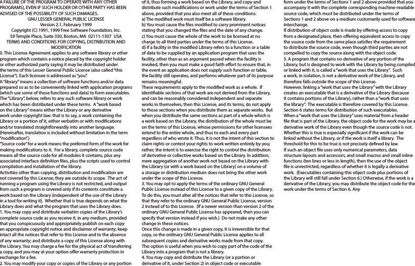 A FAILURE OF THE PROGRAM TO OPERATE WITH ANY OTHER PROGRAMS), EVEN IF SUCH HOLDER OR OTHER PARTY HAS BEEN ADVISED OF THE POSSIBILITY OF SUCH DAMAGES.GNU LESSER GENERAL PUBLIC LICENSEVersion 2.1, February 1999Copyright (C) 1991, 1999 Free Software Foundation, Inc.59 Temple Place, Suite 330, Boston, MA  02111-1307  USATERMS AND CONDITIONS FOR COPYING, DISTRIBUTION AND MODIFICATION0. This License Agreement applies to any software library or other program which contains a notice placed by the copyright holder or other authorized party saying it may be distributed under the terms of this Lesser General Public License (also called “this License”). Each licensee is addressed as “you”.A “library” means a collection of software functions and/or data prepared so as to be conveniently linked with application programs (which use some of those functions and data) to form executables.The “Library”, below, refers to any such software library or work which has been distributed under these terms.  A “work based on the Library” means either the Library or any derivative work under copyright law: that is to say, a work containing the Library or a portion of it, either verbatim or with modications and/or translated straightforwardly into another language.  (Hereinafter, translation is included without limitation in the term “modication”.)“Source code” for a work means the preferred form of the work for making modications to it.  For a library, complete source code means all the source code for all modules it contains, plus any associated interface denition les, plus the scripts used to control compilation and installation of the library.Activities other than copying, distribution and modication are not covered by this License; they are outside its scope.  The act of running a program using the Library is not restricted, and output from such a program is covered only if its contents constitute a work based on the Library (independent of the use of the Library in a tool for writing it).  Whether that is true depends on what the Library does and what the program that uses the Library does.1. You may copy and distribute verbatim copies of the Library’s complete source code as you receive it, in any medium, provided that you conspicuously and appropriately publish on each copy an appropriate copyright notice and disclaimer of warranty; keep intact all the notices that refer to this License and to the absence of any warranty; and distribute a copy of this License along with the Library. You may charge a fee for the physical act of transferring a copy, and you may at your option oer warranty protection in exchange for a fee.2. You may modify your copy or copies of the Library or any portion of it, thus forming a work based on the Library, and copy and distribute such modications or work under the terms of Section 1 above, provided that you also meet all of these conditions:a) The modied work must itself be a software library.b) You must cause the les modied to carry prominent notices stating that you changed the les and the date of any change.c) You must cause the whole of the work to be licensed at no charge to all third parties under the terms of this License.d) If a facility in the modied Library refers to a function or a table of data to be supplied by an application program that uses the facility, other than as an argument passed when the facility is invoked, then you must make a good faith eort to ensure that, in the event an application does not supply such function or table, the facility still operates, and performs whatever part of its purpose remains meaningful.These requirements apply to the modied work as a whole.  If identiable sections of that work are not derived from the Library, and can be reasonably considered independent and separate works in themselves, then this License, and its terms, do not apply to those sections when you distribute them as separate works.  But when you distribute the same sections as part of a whole which is a work based on the Library, the distribution of the whole must be on the terms of this License, whose permissions for other licensees extend to the entire whole, and thus to each and every part regardless of who wrote it. Thus, it is not the intent of this section to claim rights or contest your rights to work written entirely by you; rather, the intent is to exercise the right to control the distribution of derivative or collective works based on the Library. In addition, mere aggregation of another work not based on the Library with the Library (or with a work based on the Library) on a volume of a storage or distribution medium does not bring the other work under the scope of this License.3. You may opt to apply the terms of the ordinary GNU General Public License instead of this License to a given copy of the Library.  To do this, you must alter all the notices that refer to this License, so that they refer to the ordinary GNU General Public License, version 2 instead of to this License.  (If a newer version than version 2 of the ordinary GNU General Public License has appeared, then you can specify that version instead if you wish.)  Do not make any other change in these notices.Once this change is made in a given copy, it is irreversible for that copy, so the ordinary GNU General Public License applies to all subsequent copies and derivative works made from that copy. This option is useful when you wish to copy part of the code of the Library into a program that is not a library.4. You may copy and distribute the Library (or a portion or derivative of it, under Section 2) in object code or executable form under the terms of Sections 1 and 2 above provided that you accompany it with the complete corresponding machine-readable source code, which must be distributed under the terms of Sections 1 and 2 above on a medium customarily used for software interchange.If distribution of object code is made by oering access to copy from a designated place, then oering equivalent access to copy the source code from the same place satises the requirement to distribute the source code, even though third parties are not compelled to copy the source along with the object code.5. A program that contains no derivative of any portion of the Library, but is designed to work with the Library by being compiled or linked with it, is called a “work that uses the Library”.  Such a work, in isolation, is not a derivative work of the Library, and therefore falls outside the scope of this License.However, linking a “work that uses the Library” with the Library creates an executable that is a derivative of the Library (because it contains portions of the Library), rather than a “work that uses the library”.  The executable is therefore covered by this License. Section 6 states terms for distribution of such executables.When a “work that uses the Library” uses material from a header le that is part of the Library, the object code for the work may be a derivative work of the Library even though the source code is not.Whether this is true is especially signicant if the work can be linked without the Library, or if the work is itself a library.  The threshold for this to be true is not precisely dened by law.If such an object le uses only numerical parameters, data structure layouts and accessors, and small macros and small inline functions (ten lines or less in length), then the use of the object le is unrestricted, regardless of whether it is legally a derivative work.  (Executables containing this object code plus portions of the Library will still fall under Section 6.) Otherwise, if the work is a derivative of the Library, you may distribute the object code for the work under the terms of Section 6. Any 