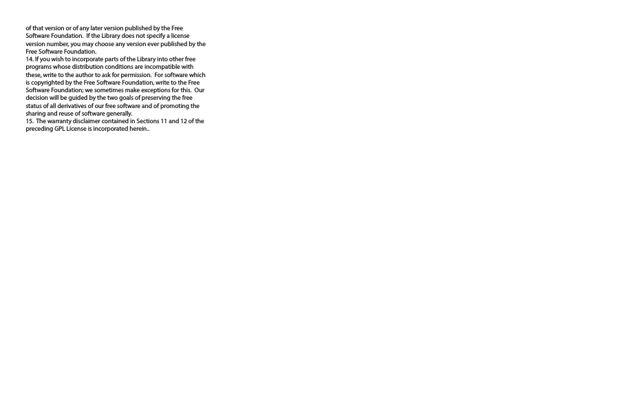 of that version or of any later version published by the Free Software Foundation.  If the Library does not specify a license version number, you may choose any version ever published by the Free Software Foundation.14. If you wish to incorporate parts of the Library into other free programs whose distribution conditions are incompatible with these, write to the author to ask for permission.  For software which is copyrighted by the Free Software Foundation, write to the Free Software Foundation; we sometimes make exceptions for this.  Our decision will be guided by the two goals of preserving the free status of all derivatives of our free software and of promoting the sharing and reuse of software generally.15.  The warranty disclaimer contained in Sections 11 and 12 of the preceding GPL License is incorporated herein..