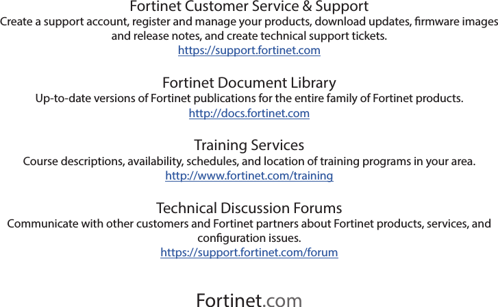 Fortinet.comFortinet Customer Service &amp; SupportCreate a support account, register and manage your products, download updates, rmware images and release notes, and create technical support tickets.https://support.fortinet.comFortinet Document LibraryUp-to-date versions of Fortinet publications for the entire family of Fortinet products.http://docs.fortinet.comTraining ServicesCourse descriptions, availability, schedules, and location of training programs in your area.http://www.fortinet.com/trainingTechnical Discussion ForumsCommunicate with other customers and Fortinet partners about Fortinet products, services, and conguration issues.https://support.fortinet.com/forum