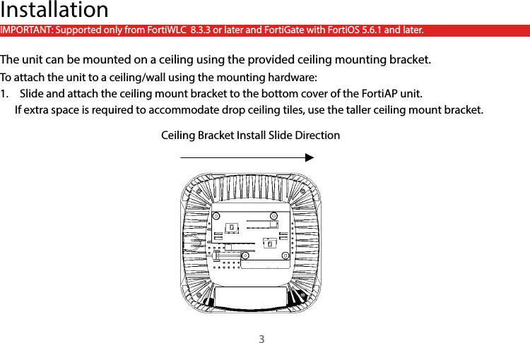 InstallationIMPORTANT: Supported only from FortiWLC  8.3.3 or later and FortiGate with FortiOS 5.6.1 and later.The unit can be mounted on a ceiling using the provided ceiling mounting bracket.To attach the unit to a ceiling/wall using the mounting hardware:1.  Slide and attach the ceiling mount bracket to the bottom cover of the FortiAP unit.      If extra space is required to accommodate drop ceiling tiles, use the taller ceiling mount bracket.3Ceiling Bracket Install Slide Direction 