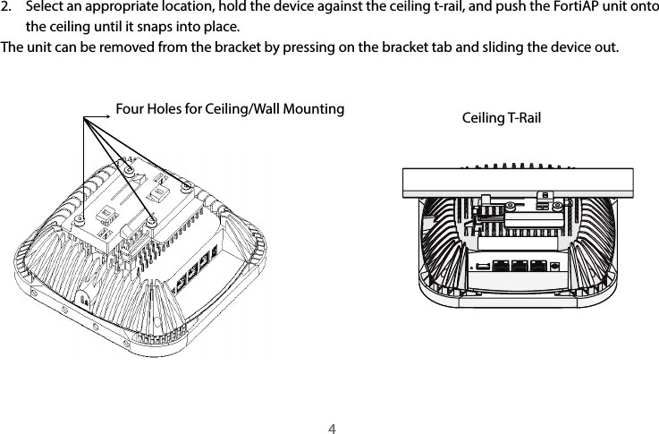 2.  Select an appropriate location, hold the device against the ceiling t-rail, and push the FortiAP unit onto the ceiling until it snaps into place.The unit can be removed from the bracket by pressing on the bracket tab and sliding the device out.Four Holes for Ceiling/Wall Mounting Ceiling T-Rail4