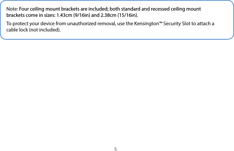 Note: Four ceiling mount brackets are included; both standard and recessed ceiling mount brackets come in sizes: 1.43cm (9/16in) and 2.38cm (15/16in).To protect your device from unauthorized removal, use the Kensington™ Security Slot to attach a cable lock (not included).5