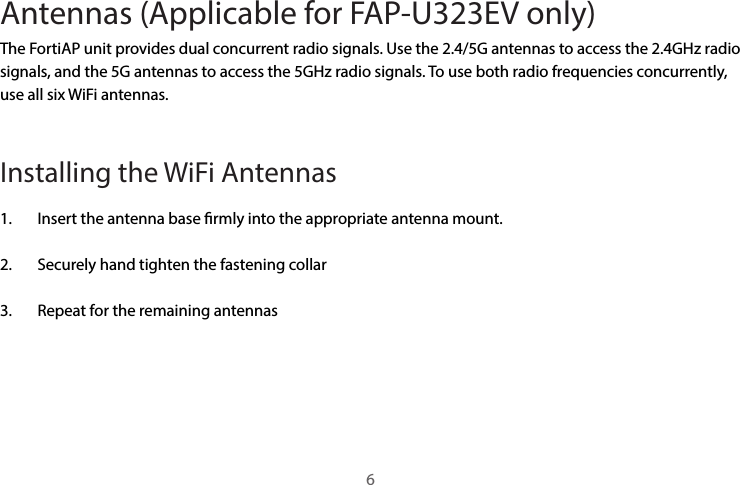 Antennas (Applicable for FAP-U323EV only) The FortiAP unit provides dual concurrent radio signals. Use the 2.4/5G antennas to access the 2.4GHz radio signals, and the 5G antennas to access the 5GHz radio signals. To use both radio frequencies concurrently, use all six WiFi antennas. Installing the WiFi Antennas 1.  Insert the antenna base rmly into the appropriate antenna mount.2.  Securely hand tighten the fastening collar3.  Repeat for the remaining antennas6