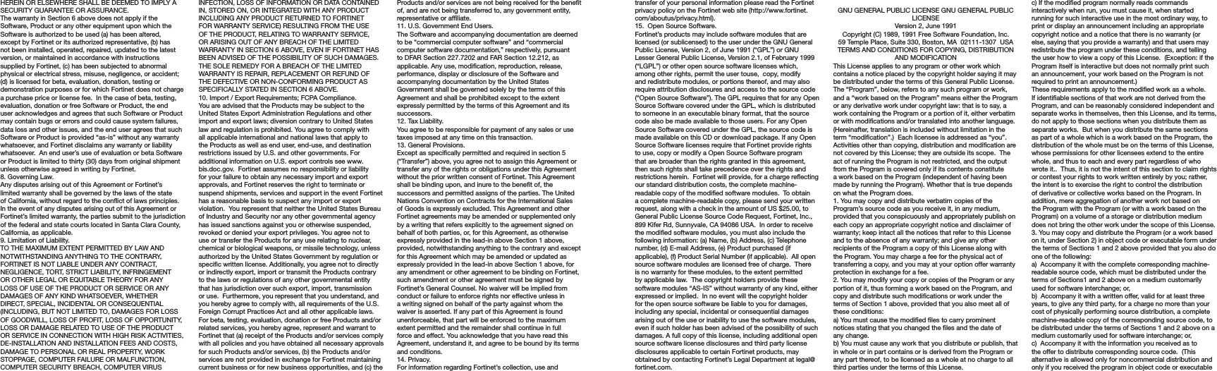 transfer of your personal information please read the Fortinet privacy policy on the Fortinet web site (http://www.fortinet.com/aboutus/privacy.html).15.  Open Source Software.Fortinet’s products may include software modules that are licensed (or sublicensed) to the user under the GNU General Public License, Version 2, of June 1991 (“GPL”) or GNU Lesser General Public License, Version 2.1, of February 1999 (“LGPL”) or other open source software licenses which, among other rights, permit the user touse,  copy, modify and redistribute modules, or portions thereof, and may also require attribution disclosures and access to the source code (“Open Source Software”). The GPL requires that for any Open Source Software covered under the GPL, which is distributed to someone in an executable binary format, that the source code also be made available to those users. For any Open Source Software covered under the GPL, the source code is made available on this CD or download package. If any Open Source Software licenses require that Fortinet provide rights to use, copy or modify a Open Source Software program that are broader than the rights granted in this agreement, then such rights shall take precedence over the rights and restrictions herein.  Fortinet will provide, for a charge reecting our standard distribution costs, the complete machine-readable copy of the modied software modules.  To obtain a complete machine-readable copy, please send your written request, along with a check in the amount of US $25.00, to General Public License Source Code Request, Fortinet, Inc., 899 Kifer Rd, Sunnyvale, CA 94086 USA.  In order to receive the modied software modules, you must also include the following information: (a) Name, (b) Address, (c) Telephone number, (d) E-mail Address, (e) Product purchased (if applicable), (f) Product Serial Number (if applicable).  All open source software modules are licensed free of charge.  There is no warranty for these modules, to the extent permitted by applicable law.  The copyright holders provide these software modules “AS-IS” without warranty of any kind, either expressed or implied.  In no event will the copyright holder for the open source software be liable to you for damages, including any special, incidental or consequential damages arising out of the use or inability to use the software modules, even if such holder has been advised of the possibility of such damages. A full copy of this license, including additional open source software license disclosures and third party license disclosures applicable to certain Fortinet products, may obtained by contacting Fortinet’s Legal Department at legal@fortinet.com.  GNU GENERAL PUBLIC LICENSE GNU GENERAL PUBLIC LICENSEVersion 2, June 1991Copyright (C) 1989, 1991 Free Software Foundation, Inc.59 Temple Place, Suite 330, Boston, MA  02111-1307  USATERMS AND CONDITIONS FOR COPYING, DISTRIBUTION AND MODIFICATIONThis License applies to any program or other work which contains a notice placed by the copyright holder saying it may be distributed under the terms of this General Public License.  The “Program”, below, refers to any such program or work, and a “work based on the Program” means either the Program or any derivative work under copyright law: that is to say, a work containing the Program or a portion of it, either verbatim or with modications and/or translated into another language.  (Hereinafter, translation is included without limitation in the term “modication”.)  Each licensee is addressed as “you”.Activities other than copying, distribution and modication are not covered by this License; they are outside its scope.  The act of running the Program is not restricted, and the output from the Program is covered only if its contents constitute a work based on the Program (independent of having been made by running the Program). Whether that is true depends on what the Program does.1. You may copy and distribute verbatim copies of the Program’s source code as you receive it, in any medium, provided that you conspicuously and appropriately publish on each copy an appropriate copyright notice and disclaimer of warranty; keep intact all the notices that refer to this License and to the absence of any warranty; and give any other recipients of the Program a copy of this License along with the Program. You may charge a fee for the physical act of transferring a copy, and you may at your option offer warranty protection in exchange for a fee.2. You may modify your copy or copies of the Program or any portion of it, thus forming a work based on the Program, and copy and distribute such modications or work under the terms of Section 1 above, provided that you also meet all of these conditions:a) You must cause the modied les to carry prominent notices stating that you changed the les and the date of any change.b) You must cause any work that you distribute or publish, that in whole or in part contains or is derived from the Program or any part thereof, to be licensed as a whole at no charge to all third parties under the terms of this License.c) If the modied program normally reads commands interactively when run, you must cause it, when started running for such interactive use in the most ordinary way, to print or display an announcement including an appropriate copyright notice and a notice that there is no warranty (or else, saying that you provide a warranty) and that users may redistribute the program under these conditions, and telling the user how to view a copy of this License.  (Exception: if the Program itself is interactive but does not normally print such an announcement, your work based on the Program is not required to print an announcement.)These requirements apply to the modied work as a whole.  If identiable sections of that work are not derived from the Program, and can be reasonably considered independent and separate works in themselves, then this License, and its terms, do not apply to those sections when you distribute them as separate works.  But when you distribute the same sections as part of a whole which is a work based on the Program, the distribution of the whole must be on the terms of this License, whose permissions for other licensees extend to the entire whole, and thus to each and every part regardless of who wrote it..  Thus, it is not the intent of this section to claim rights or contest your rights to work written entirely by you; rather, the intent is to exercise the right to control the distribution of derivative or collective works based on the Program. In addition, mere aggregation of another work not based on the Program with the Program (or with a work based on the Program) on a volume of a storage or distribution medium does not bring the other work under the scope of this License.3. You may copy and distribute the Program (or a work based on it, under Section 2) in object code or executable form under the terms of Sections 1 and 2 above provided that you also do one of the following:a)  Accompany it with the complete corresponding machine-readable source code, which must be distributed under the terms of Sections1 and 2 above on a medium customarily used for software interchange; or,b)  Accompany it with a written offer, valid for at least three years, to give any third party, for a charge no more than your cost of physically performing source distribution, a complete machine-readable copy of the corresponding source code, to be distributed under the terms of Sections 1 and 2 above on a medium customarily used for software interchange; or,c)  Accompany it with the information you received as to the offer to distribute corresponding source code.  (This alternative is allowed only for noncommercial distribution and only if you received the program in object code or executable HEREIN OR ELSEWHERE SHALL BE DEEMED TO IMPLY A SECURITY GUARANTEE OR ASSURANCE.  The warranty in Section 6 above does not apply if the Software, Product or any other equipment upon which the Software is authorized to be used (a) has been altered, except by Fortinet or its authorized representative, (b) has not been installed, operated, repaired, updated to the latest version, or maintained in accordance with instructions supplied by Fortinet, (c) has been subjected to abnormal physical or electrical stress, misuse, negligence, or accident; (d) is licensed for beta, evaluation, donation, testing or demonstration purposes or for which Fortinet does not charge a purchase price or license fee.  In the case of beta, testing, evaluation, donation or free Software or Product, the end user acknowledges and agrees that such Software or Product may contain bugs or errors and could cause system failures, data loss and other issues, and the end user agrees that such Software or Product is provided “as-is” without any warranty whatsoever, and Fortinet disclaims any warranty or liability whatsoever.  An end user’s use of evaluation or beta Software or Product is limited to thirty (30) days from original shipment unless otherwise agreed in writing by Fortinet. 8. Governing Law.Any disputes arising out of this Agreement or Fortinet’s limited warranty shall be governed by the laws of the state of California, without regard to the conict of laws principles. In the event of any disputes arising out of this Agreement or Fortinet’s limited warranty, the parties submit to the jurisdiction of the federal and state courts located in Santa Clara County, California, as applicable.9. Limitation of Liability.TO THE MAXIMUM EXTENT PERMITTED BY LAW AND NOTWITHSTANDING ANYTHING TO THE CONTRARY, FORTINET IS NOT LIABLE UNDER ANY CONTRACT, NEGLIGENCE, TORT, STRICT LIABILITY, INFRINGEMENT OR OTHER LEGAL OR EQUITABLE THEORY FOR ANY LOSS OF USE OF THE PRODUCT OR SERVICE OR ANY  DAMAGES OF ANY KIND WHATSOEVER, WHETHER DIRECT, SPECIAL, INCIDENTAL OR CONSEQUENTIAL (INCLUDING, BUT NOT LIMITED TO, DAMAGES FOR LOSS OF GOODWILL, LOSS OF PROFIT, LOSS OF OPPORTUNITY, LOSS OR DAMAGE RELATED TO USE OF THE PRODUCT OR SERVICE IN CONNECTION WITH HIGH RISK ACTIVITIES, DE-INSTALLATION AND INSTALLATION FEES AND COSTS, DAMAGE TO PERSONAL OR REAL PROPERTY, WORK STOPPAGE, COMPUTER FAILURE OR MALFUNCTION, COMPUTER SECURITY BREACH, COMPUTER VIRUS INFECTION, LOSS OF INFORMATION OR DATA CONTAINED IN, STORED ON, OR INTEGRATED WITH ANY PRODUCT INCLUDING ANY PRODUCT RETURNED TO FORTINET FOR WARRANTY SERVICE) RESULTING FROM THE USE OF THE PRODUCT, RELATING TO WARRANTY SERVICE, OR ARISING OUT OF ANY BREACH OF THE LIMITED WARRANTY IN SECTION 6 ABOVE, EVEN IF FORTINET HAS BEEN ADVISED OF THE POSSIBILITY OF SUCH DAMAGES. THE SOLE REMEDY FOR A BREACH OF THE LIMITED WARRANTY IS REPAIR, REPLACEMENT OR REFUND OF THE DEFECTIVE OR NON-CONFORMING PRODUCT AS SPECIFICALLY STATED IN SECTION 6 ABOVE.10. Import / Export Requirements; FCPA Compliance.You are advised that the Products may be subject to the United States Export Administration Regulations and other import and export laws; diversion contrary to United States law and regulation is prohibited. You agree to comply with all applicable international and national laws that apply to the Products as well as end user, end-use, and destination restrictions issued by U.S. and other governments. For additional information on U.S. export controls see www.bis.doc.gov.  Fortinet assumes no responsibility or liability for your failure to obtain any necessary import and export approvals, and Fortinet reserves the right to terminate or suspend shipments, services and support in the event Fortinet has a reasonable basis to suspect any import or export violation.  You represent that neither the United States Bureau of Industry and Security nor any other governmental agency has issued sanctions against you or otherwise suspended, revoked or denied your export privileges. You agree not to use or transfer the Products for any use relating to nuclear, chemical or biological weapons, or missile technology, unless authorized by the United States Government by regulation or specic written license. Additionally, you agree not to directly or indirectly export, import or transmit the Products contrary to the laws or regulations of any other governmental entity that has jurisdiction over such export, import, transmission or use.  Furthermore, you represent that you understand, and you hereby agree to comply with, all requirements of the U.S. Foreign Corrupt Practices Act and all other applicable laws.   For beta, testing, evaluation, donation or free Products and/or related services, you hereby agree, represent and warrant to Fortinet that (a) receipt of the Products and/or services comply with all policies and you have obtained all necessary approvals for such Products and/or services, (b) the Products and/or services are not provided in exchange for Fortinet maintaining current business or for new business opportunities, and (c) the Products and/or services are not being received for the benet of, and are not being transferred to, any government entity, representative or afliate.11. U.S. Government End Users.The Software and accompanying documentation are deemed to be “commercial computer software” and “commercial computer software documentation,” respectively, pursuant to DFAR Section 227.7202 and FAR Section 12.212, as applicable. Any use, modication, reproduction, release, performance, display or disclosure of the Software and accompanying documentation by the United States Government shall be governed solely by the terms of this Agreement and shall be prohibited except to the extent expressly permitted by the terms of this Agreement and its successors.12. Tax Liability.You agree to be responsible for payment of any sales or use taxes imposed at any time on this transaction.13. General Provisions.Except as specically permitted and required in section 5 (“Transfer”) above, you agree not to assign this Agreement or transfer any of the rights or obligations under this Agreement without the prior written consent of Fortinet. This Agreement shall be binding upon, and inure to the benet of, the successors and permitted assigns of the parties. The United Nations Convention on Contracts for the International Sales of Goods is expressly excluded. This Agreement and other Fortinet agreements may be amended or supplemented only by a writing that refers explicitly to the agreement signed on behalf of both parties, or, for this Agreement, as otherwise expressly provided in the lead-in above Section 1 above, provided, notwithstanding anything to the contrary and except for this Agreement which may be amended or updated as expressly provided in the lead-in above Section 1 above, for any amendment or other agreement to be binding on Fortinet, such amendment or other agreement must be signed by Fortinet’s General Counsel. No waiver will be implied from conduct or failure to enforce rights nor effective unless in a writing signed on behalf of the party against whom the waiver is asserted. If any part of this Agreement is found unenforceable, that part will be enforced to the maximum extent permitted and the remainder shall continue in full force and effect. You acknowledge that you have read this Agreement, understand it, and agree to be bound by its terms and conditions. 14. Privacy.For information regarding Fortinet’s collection, use and 