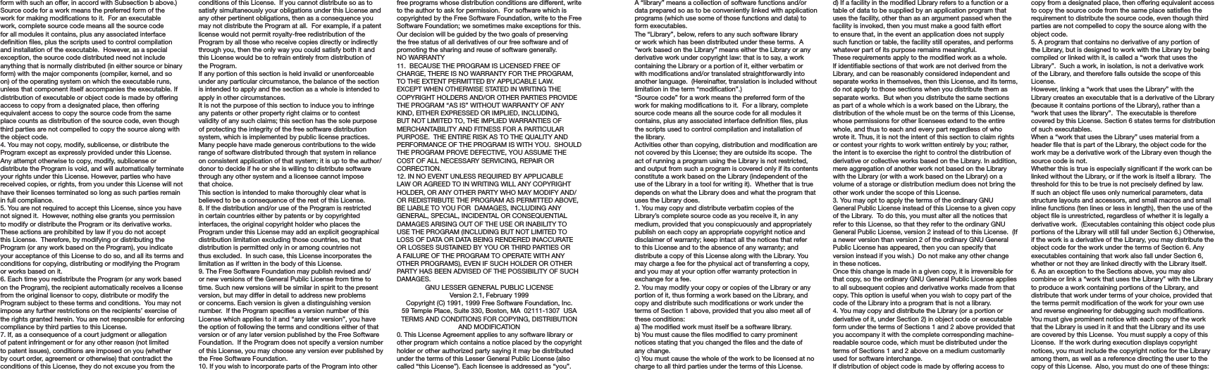 A “library” means a collection of software functions and/or data prepared so as to be conveniently linked with application programs (which use some of those functions and data) to form executables.The “Library”, below, refers to any such software library or work which has been distributed under these terms.  A “work based on the Library” means either the Library or any derivative work under copyright law: that is to say, a work containing the Library or a portion of it, either verbatim or with modications and/or translated straightforwardly into another language.  (Hereinafter, translation is included without limitation in the term “modication”.)“Source code” for a work means the preferred form of the work for making modications to it.  For a library, complete source code means all the source code for all modules it contains, plus any associated interface denition les, plus the scripts used to control compilation and installation of the library.Activities other than copying, distribution and modication are not covered by this License; they are outside its scope.  The act of running a program using the Library is not restricted, and output from such a program is covered only if its contents constitute a work based on the Library (independent of the use of the Library in a tool for writing it).  Whether that is true depends on what the Library does and what the program that uses the Library does.1. You may copy and distribute verbatim copies of the Library’s complete source code as you receive it, in any medium, provided that you conspicuously and appropriately publish on each copy an appropriate copyright notice and disclaimer of warranty; keep intact all the notices that refer to this License and to the absence of any warranty; and distribute a copy of this License along with the Library. You may charge a fee for the physical act of transferring a copy, and you may at your option offer warranty protection in exchange for a fee.2. You may modify your copy or copies of the Library or any portion of it, thus forming a work based on the Library, and copy and distribute such modications or work under the terms of Section 1 above, provided that you also meet all of these conditions:a) The modied work must itself be a software library.b) You must cause the les modied to carry prominent notices stating that you changed the les and the date of any change.c) You must cause the whole of the work to be licensed at no charge to all third parties under the terms of this License.d) If a facility in the modied Library refers to a function or a table of data to be supplied by an application program that uses the facility, other than as an argument passed when the facility is invoked, then you must make a good faith effort to ensure that, in the event an application does not supply such function or table, the facility still operates, and performs whatever part of its purpose remains meaningful.These requirements apply to the modied work as a whole.  If identiable sections of that work are not derived from the Library, and can be reasonably considered independent and separate works in themselves, then this License, and its terms, do not apply to those sections when you distribute them as separate works.  But when you distribute the same sections as part of a whole which is a work based on the Library, the distribution of the whole must be on the terms of this License, whose permissions for other licensees extend to the entire whole, and thus to each and every part regardless of who wrote it. Thus, it is not the intent of this section to claim rights or contest your rights to work written entirely by you; rather, the intent is to exercise the right to control the distribution of derivative or collective works based on the Library. In addition, mere aggregation of another work not based on the Library with the Library (or with a work based on the Library) on a volume of a storage or distribution medium does not bring the other work under the scope of this License.3. You may opt to apply the terms of the ordinary GNU General Public License instead of this License to a given copy of the Library.  To do this, you must alter all the notices that refer to this License, so that they refer to the ordinary GNU General Public License, version 2 instead of to this License.  (If a newer version than version 2 of the ordinary GNU General Public License has appeared, then you can specify that version instead if you wish.)  Do not make any other change in these notices.Once this change is made in a given copy, it is irreversible for that copy, so the ordinary GNU General Public License applies to all subsequent copies and derivative works made from that copy. This option is useful when you wish to copy part of the code of the Library into a program that is not a library.4. You may copy and distribute the Library (or a portion or derivative of it, under Section 2) in object code or executable form under the terms of Sections 1 and 2 above provided that you accompany it with the complete corresponding machine-readable source code, which must be distributed under the terms of Sections 1 and 2 above on a medium customarily used for software interchange.If distribution of object code is made by offering access to copy from a designated place, then offering equivalent access to copy the source code from the same place satises the requirement to distribute the source code, even though third parties are not compelled to copy the source along with the object code.5. A program that contains no derivative of any portion of the Library, but is designed to work with the Library by being compiled or linked with it, is called a “work that uses the Library”.  Such a work, in isolation, is not a derivative work of the Library, and therefore falls outside the scope of this License.However, linking a “work that uses the Library” with the Library creates an executable that is a derivative of the Library (because it contains portions of the Library), rather than a “work that uses the library”.  The executable is therefore covered by this License. Section 6 states terms for distribution of such executables.When a “work that uses the Library” uses material from a header le that is part of the Library, the object code for the work may be a derivative work of the Library even though the source code is not.Whether this is true is especially signicant if the work can be linked without the Library, or if the work is itself a library.  The threshold for this to be true is not precisely dened by law.If such an object le uses only numerical parameters, data structure layouts and accessors, and small macros and small inline functions (ten lines or less in length), then the use of the object le is unrestricted, regardless of whether it is legally a derivative work.  (Executables containing this object code plus portions of the Library will still fall under Section 6.) Otherwise, if the work is a derivative of the Library, you may distribute the object code for the work under the terms of Section 6. Any executables containing that work also fall under Section 6, whether or not they are linked directly with the Library itself.6. As an exception to the Sections above, you may also combine or link a “work that uses the Library” with the Library to produce a work containing portions of the Library, and distribute that work under terms of your choice, provided that the terms permit modication of the work for your own use and reverse engineering for debugging such modications. You must give prominent notice with each copy of the work that the Library is used in it and that the Library and its use are covered by this License.  You must supply a copy of this License.  If the work during execution displays copyright notices, you must include the copyright notice for the Library among them, as well as a reference directing the user to the copy of this License.  Also, you must do one of these things:form with such an offer, in accord with Subsection b above.)Source code for a work means the preferred form of the work for making modications to it.  For an executable work, complete source code means all the source code for all modules it contains, plus any associated interface denition les, plus the scripts used to control compilation and installation of the executable.  However, as a special exception, the source code distributed need not include anything that is normally distributed (in either source or binary form) with the major components (compiler, kernel, and so on) of the operating system on which the executable runs, unless that component itself accompanies the executable. If distribution of executable or object code is made by offering access to copy from a designated place, then offering equivalent access to copy the source code from the same place counts as distribution of the source code, even though third parties are not compelled to copy the source along with the object code.4. You may not copy, modify, sublicense, or distribute the Program except as expressly provided under this License.  Any attempt otherwise to copy, modify, sublicense or distribute the Program is void, and will automatically terminate your rights under this License. However, parties who have received copies, or rights, from you under this License will not have their licenses terminated so long as such parties remain in full compliance.5. You are not required to accept this License, since you have not signed it.  However, nothing else grants you permission to modify or distribute the Program or its derivative works.  These actions are prohibited by law if you do not accept this License.  Therefore, by modifying or distributing the Program (or any work based on the Program), you indicate your acceptance of this License to do so, and all its terms and conditions for copying, distributing or modifying the Program or works based on it.6. Each time you redistribute the Program (or any work based on the Program), the recipient automatically receives a license from the original licensor to copy, distribute or modify the Program subject to these terms and conditions.  You may not impose any further restrictions on the recipients’ exercise of the rights granted herein. You are not responsible for enforcing compliance by third parties to this License.7. If, as a consequence of a court judgment or allegation of patent infringement or for any other reason (not limited to patent issues), conditions are imposed on you (whether by court order, agreement or otherwise) that contradict the conditions of this License, they do not excuse you from the conditions of this License.  If you cannot distribute so as to satisfy simultaneously your obligations under this License and any other pertinent obligations, then as a consequence you may not distribute the Program at all.  For example, if a patent license would not permit royalty-free redistribution of the Program by all those who receive copies directly or indirectly through you, then the only way you could satisfy both it and this License would be to refrain entirely from distribution of the Program.If any portion of this section is held invalid or unenforceable under any particular circumstance, the balance of the section is intended to apply and the section as a whole is intended to apply in other circumstances.It is not the purpose of this section to induce you to infringe any patents or other property right claims or to contest validity of any such claims; this section has the sole purpose of protecting the integrity of the free software distribution system, which is implemented by public license practices.  Many people have made generous contributions to the wide range of software distributed through that system in reliance on consistent application of that system; it is up to the author/donor to decide if he or she is willing to distribute software through any other system and a licensee cannot impose that choice.This section is intended to make thoroughly clear what is believed to be a consequence of the rest of this License.8. If the distribution and/or use of the Program is restricted in certain countries either by patents or by copyrighted interfaces, the original copyright holder who places the Program under this License may add an explicit geographical distribution limitation excluding those countries, so that distribution is permitted only in or among countries not thus excluded.  In such case, this License incorporates the limitation as if written in the body of this License.9. The Free Software Foundation may publish revised and/or new versions of the General Public License from time to time. Such new versions will be similar in spirit to the present version, but may differ in detail to address new problems or concerns. Each version is given a distinguishing version number.  If the Program species a version number of this License which applies to it and “any later version”, you have the option of following the terms and conditions either of that version or of any later version published by the Free Software Foundation.  If the Program does not specify a version number of this License, you may choose any version ever published by the Free Software Foundation.10. If you wish to incorporate parts of the Program into other free programs whose distribution conditions are different, write to the author to ask for permission.  For software which is copyrighted by the Free Software Foundation, write to the Free Software Foundation; we sometimes make exceptions for this.  Our decision will be guided by the two goals of preserving the free status of all derivatives of our free software and of promoting the sharing and reuse of software generally.NO WARRANTY11.  BECAUSE THE PROGRAM IS LICENSED FREE OF CHARGE, THERE IS NO WARRANTY FOR THE PROGRAM, TO THE EXTENT PERMITTED BY APPLICABLE LAW.  EXCEPT WHEN OTHERWISE STATED IN WRITING THE COPYRIGHT HOLDERS AND/OR OTHER PARTIES PROVIDE THE PROGRAM “AS IS” WITHOUT WARRANTY OF ANY KIND, EITHER EXPRESSED OR IMPLIED, INCLUDING, BUT NOT LIMITED TO, THE IMPLIED WARRANTIES OF MERCHANTABILITY AND FITNESS FOR A PARTICULAR PURPOSE.  THE ENTIRE RISK AS TO THE QUALITY AND PERFORMANCE OF THE PROGRAM IS WITH YOU.  SHOULD THE PROGRAM PROVE DEFECTIVE, YOU ASSUME THE COST OF ALL NECESSARY SERVICING, REPAIR OR CORRECTION.12. IN NO EVENT UNLESS REQUIRED BY APPLICABLE LAW OR AGREED TO IN WRITING WILL ANY COPYRIGHT HOLDER, OR ANY OTHER PARTY WHO MAY MODIFY AND/OR REDISTRIBUTE THE PROGRAM AS PERMITTED ABOVE, BE LIABLE TO YOU FOR  DAMAGES, INCLUDING ANY GENERAL, SPECIAL, INCIDENTAL OR CONSEQUENTIAL DAMAGES ARISING OUT OF THE USE OR INABILITY TO USE THE PROGRAM (INCLUDING BUT NOT LIMITED TO LOSS OF DATA OR DATA BEING RENDERED INACCURATE OR LOSSES SUSTAINED BY YOU OR THIRD PARTIES OR A FAILURE OF THE PROGRAM TO OPERATE WITH ANY OTHER PROGRAMS), EVEN IF SUCH HOLDER OR OTHER PARTY HAS BEEN ADVISED OF THE POSSIBILITY OF SUCH DAMAGES.GNU LESSER GENERAL PUBLIC LICENSEVersion 2.1, February 1999Copyright (C) 1991, 1999 Free Software Foundation, Inc.59 Temple Place, Suite 330, Boston, MA  02111-1307  USATERMS AND CONDITIONS FOR COPYING, DISTRIBUTION AND MODIFICATION0. This License Agreement applies to any software library or other program which contains a notice placed by the copyright holder or other authorized party saying it may be distributed under the terms of this Lesser General Public License (also called “this License”). Each licensee is addressed as “you”.