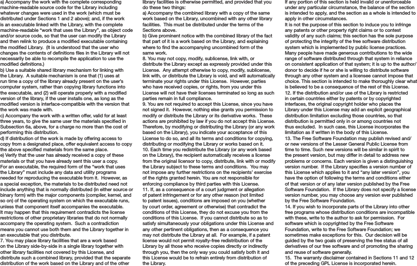 a) Accompany the work with the complete corresponding machine-readable source code for the Library including whatever changes were used in the work (which must be distributed under Sections 1 and 2 above); and, if the work is an executable linked with the Library, with the complete machine-readable “work that uses the Library”, as object code and/or source code, so that the user can modify the Library and then relink to produce a modied executable containing the modied Library.  (It is understood that the user who changes the contents of denitions les in the Library will not necessarily be able to recompile the application to use the modied denitions.)b) Use a suitable shared library mechanism for linking with the Library.  A suitable mechanism is one that (1) uses at run time a copy of the library already present on the user’s computer system, rather than copying library functions into the executable, and (2) will operate properly with a modied version of the library, if the user installs one, as long as the modied version is interface-compatible with the version that the work was made with.c) Accompany the work with a written offer, valid for at least three years, to give the same user the materials specied in Subsection 6a, above, for a charge no more than the cost of performing this distribution.d) If distribution of the work is made by offering access to copy from a designated place, offer equivalent access to copy the above specied materials from the same place.e) Verify that the user has already received a copy of these materials or that you have already sent this user a copy.For an executable, the required form of the “work that uses the Library” must include any data and utility programs needed for reproducing the executable from it.  However, as a special exception, the materials to be distributed need not include anything that is normally distributed (in either source or binary form) with the major components (compiler, kernel, and so on) of the operating system on which the executable runs, unless that component itself accompanies the executable. It may happen that this requirement contradicts the license restrictions of other proprietary libraries that do not normally accompany the operating system.  Such a contradiction means you cannot use both them and the Library together in an executable that you distribute.7. You may place library facilities that are a work based on the Library side-by-side in a single library together with other library facilities not covered by this License, and distribute such a combined library, provided that the separate distribution of the work based on the Library and of the other library facilities is otherwise permitted, and provided that you do these two things:a) Accompany the combined library with a copy of the same work based on the Library, uncombined with any other library facilities.  This must be distributed under the terms of the Sections above.b) Give prominent notice with the combined library of the fact that part of it is a work based on the Library, and explaining where to nd the accompanying uncombined form of the same work.8. You may not copy, modify, sublicense, link with, or distribute the Library except as expressly provided under this License.  Any attempt otherwise to copy, modify, sublicense, link with, or distribute the Library is void, and will automatically terminate your rights under this License.  However, parties who have received copies, or rights, from you under this License will not have their licenses terminated so long as such parties remain in full compliance.9. You are not required to accept this License, since you have not signed it.  However, nothing else grants you permission to modify or distribute the Library or its derivative works.  These actions are prohibited by law if you do not accept this License.  Therefore, by modifying or distributing the Library (or any work based on the Library), you indicate your acceptance of this License to do so, and all its terms and conditions for copying, distributing or modifying the Library or works based on it.10. Each time you redistribute the Library (or any work based on the Library), the recipient automatically receives a license from the original licensor to copy, distribute, link with or modify the Library subject to these terms and conditions.  You may not impose any further restrictions on the recipients’ exercise of the rights granted herein. You are not responsible for enforcing compliance by third parties with this License.11. If, as a consequence of a court judgment or allegation of patent infringement or for any other reason (not limited to patent issues), conditions are imposed on you (whether by court order, agreement or otherwise) that contradict the conditions of this License, they do not excuse you from the conditions of this License.  If you cannot distribute so as to satisfy simultaneously your obligations under this License and any other pertinent obligations, then as a consequence you may not distribute the Library at all.  For example, if a patent license would not permit royalty-free redistribution of the Library by all those who receive copies directly or indirectly through you, then the only way you could satisfy both it and this License would be to refrain entirely from distribution of the Library.If any portion of this section is held invalid or unenforceable under any particular circumstance, the balance of the section is intended to apply, and the section as a whole is intended to apply in other circumstances.It is not the purpose of this section to induce you to infringe any patents or other property right claims or to contest validity of any such claims; this section has the sole purpose of protecting the integrity of the free software distribution system which is implemented by public license practices.  Many people have made generous contributions to the wide range of software distributed through that system in reliance on consistent application of that system; it is up to the author/donor to decide if he or she is willing to distribute software through any other system and a licensee cannot impose that choice. This section is intended to make thoroughly clear what is believed to be a consequence of the rest of this License.12. If the distribution and/or use of the Library is restricted in certain countries either by patents or by copyrighted interfaces, the original copyright holder who places the Library under this License may add an explicit geographical distribution limitation excluding those countries, so that distribution is permitted only in or among countries not thus excluded.  In such case, this License incorporates the limitation as if written in the body of this License.13. The Free Software Foundation may publish revised and/or new versions of the Lesser General Public License from time to time. Such new versions will be similar in spirit to the present version, but may differ in detail to address new problems or concerns. Each version is given a distinguishing version number.  If the Library species a version number of this License which applies to it and “any later version”, you have the option of following the terms and conditions either of that version or of any later version published by the Free Software Foundation.  If the Library does not specify a license version number, you may choose any version ever published by the Free Software Foundation.14. If you wish to incorporate parts of the Library into other free programs whose distribution conditions are incompatible with these, write to the author to ask for permission.  For software which is copyrighted by the Free Software Foundation, write to the Free Software Foundation; we sometimes make exceptions for this.  Our decision will be guided by the two goals of preserving the free status of all derivatives of our free software and of promoting the sharing and reuse of software generally.15.  The warranty disclaimer contained in Sections 11 and 12 of the preceding GPL License is incorporated herein.
