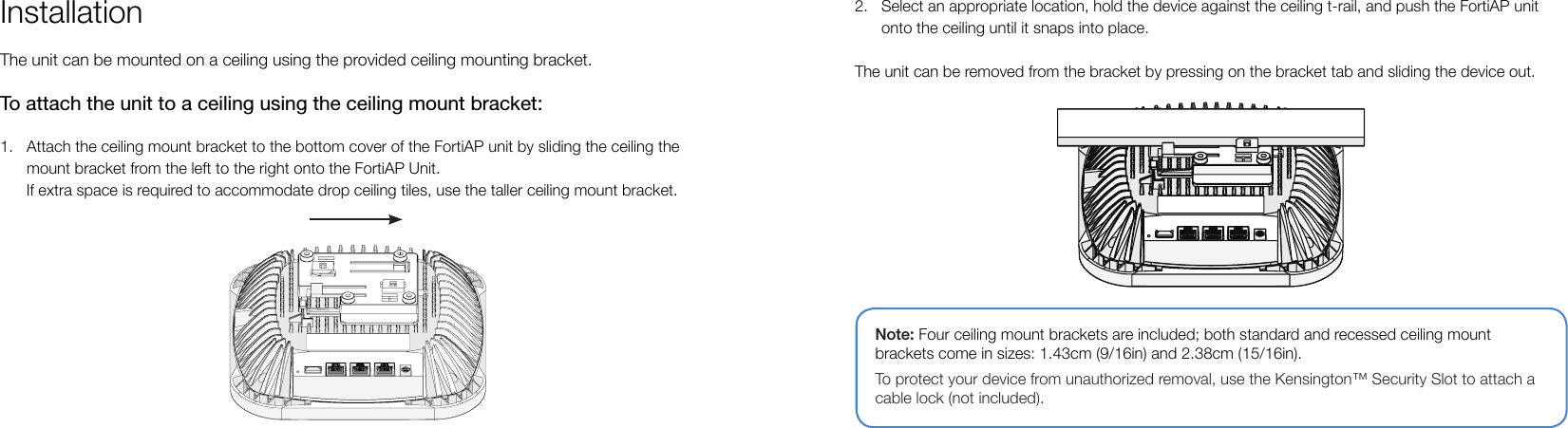 InstallationThe unit can be mounted on a ceiling using the provided ceiling mounting bracket.To attach the unit to a ceiling using the ceiling mount bracket:1.  Attach the ceiling mount bracket to the bottom cover of the FortiAP unit by sliding the ceiling the mount bracket from the left to the right onto the FortiAP Unit.      If extra space is required to accommodate drop ceiling tiles, use the taller ceiling mount bracket.2.  Select an appropriate location, hold the device against the ceiling t-rail, and push the FortiAP unit onto the ceiling until it snaps into place.The unit can be removed from the bracket by pressing on the bracket tab and sliding the device out.Note: Four ceiling mount brackets are included; both standard and recessed ceiling mount brackets come in sizes: 1.43cm (9/16in) and 2.38cm (15/16in).To protect your device from unauthorized removal, use the Kensington™ Security Slot to attach a cable lock (not included).