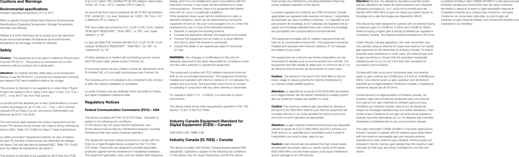 Cautions and Warnings Environmental specificationsAmbient operating temperature: 0°C to 45°CRefer to specific Product Model Data Sheet for Environmental Specifications (Operating Temperature, Storage Temperature, Humidity, and Altitude)Référez à la Fiche Technique de ce produit pour les caractéris-tiques environnementales (Température de fonctionnement, température de stockage, humidité et l’altitude).Safety Caution:  This equipment is to be used in a Network Environment 0 per IECTR 62101.  This product is connected only to PoE networks without routing to the outside plant.Attention: Ce matériel doit être utilisé dans un Environnement Réseau 0 par IECTR 62101. Ce produit est uniquement connecté aux réseaux PoE sans installation externe de routage.This product is intended to be supplied by a Listed Direct Plug-In Power Unit marked LPS or Class 2 and rated 12 Vdc, 3 A, Tma = 45°C,  or by 48-57 Vdc from PoE source.Le produit doit être alimenté par un bloc d’alimentation à courant continu homologué UL de 12 Vdc, 3 A, , Tma = 45°C nominal marqué LPS ou Class 2 ou par une source d’alimentation par Ethernet de 48-57 Vdc (PoE).The connecting cable between the outdoor equipment and the indoor ITE devices should comply with Class 3 wiring methods as listed in NEC, Table 725.154(G) for Class 3 Cable Substitutions.Le câble connectant l’équipement extérieur et ceux d’intérieur de type ITE doit être conforme avec les méthodes de câblage de classe 3 tel que listé dans le standard NEC, Table 725.154(G) pour les câbles de substitutions de classe 3.This product is intended to be supplied by 48-57Vdc from POE or by a UL Listed / IEC Certified ITE AC/DC adaptor rated output 12Vdc, 3A, Tma = 45°C, (marked LPS or Class 2).  Ce produit est fourni par la puissance de 48-57VDC alimentation POE, certifié IEC / UL avec l’émission de 12VDC, 3A, Tma = 45 ° C (Marqué LPS ou classe 2)PoE input cable type should be CL3, CL3P, CL3R, CL3X, marked “SUNLIGHT RESISTANT”, “SUN. RES.”, or “SR.” and “water resistant” or “W”.  Le type de câble PoE d’entrée doit être CL3, CL3P, CL3R, CL3X marqué “SUNLIGHT RESISTANT”. “SUN RES.» Ou «SR». et “waterproof” ou “W”.If further assistance is needed with purchasing a power source and POE input cable, please contact Fortinet, Inc. Si vous avez besoin de plus d’aide à l’achat de l’alimentation et le fil d’entrée PoE, s’il vous plaît communiquer avec Fortinet, Inc.The Console port is not intended to be connected to the comput-er after the outdoor installation is completed.La porte Console n’est pas destinée à être raccordée à l’ordina-teur après l’installation extérieure faite.Regulatory NoticesFederal Communication Commission (FCC) – USAThis device complies with Part 15 of FCC Rules.  Operation is subject to the following two conditions:(1) this device may not cause harmful interference, and(2) this device must accept any interference received; including interference that may cause undesired operation.This equipment has been tested and found to comply with the limits for a Class B digital device, pursuant to Part 15 of the FCC Rules. These limits are designed to provide reasonable protection against harmful interference in residential installation.  This equipment generates, uses, and can radiate radio frequency energy, and if it is not installed and used in accordance with the instruction manual, it may cause harmful interference to radio communications.  However, there is no guarantee that interfer-ence will not occur in a particular installation. If this equipment does cause harmful interference to radio or television reception, which can be determined by turning the equipment off and on, the user is encouraged to try to correct the interference by one or more of the following measures:•  Reorient or relocate the receiving antenna.•  Increase the separation between the equipment and receiver.•  Connect the equipment into an outlet on a circuit different from that to which the receiver is connected.•  Consult the dealer or an experienced radio/TV technician for help.WARNING:  Any changes or modifications to this unit not expressly approved by the party responsible for compliance could void the user’s authority to operate the equipment.This equipment complies with FCC radiation exposure limits set forth for an uncontrolled environment. This equipment should be installed and operated with minimum distance 31 cm between the radiator and your body. This transmitter must not be co-located or operating in conjunction with any other antenna or transmitter.For operation within 5.15 ~ 5.25GHz, it is restricted to indoor environment.  This device meets all the other requirements specified in Part 15E, Section 15.407 of the FCC Rules.Industry Canada Equipment Standard for Digital Equipment (ICES) – CanadaCAN ICES-3 (B) / NMB-3 (B)Industry Canada (IC RSS) – CanadaThis device complies with Industry Canada license-exempt RSS standard(s). Operation is subject to the following two conditions: (1) this device may not cause interference, and (2) this device must accept any interference, including interference that may cause undesired operation of the device. Le présent appareil est conforme aux CNR d’Industrie Canada applicables aux appareils radio exempts de licence. L’exploitation est autorisée aux deux conditions suivantes : (1) l’appareil ne doit pas produire de brouillage, et (2) l’utilisateur de l’appareil doit ac-cepter tout brouillage radioélectrique subi, même si le brouillage est susceptible d’en compromettre le fonctionnement. This equipment complies with IC radiation exposure limits set forth for an uncontrolled environment. This equipment should be installed and operated with minimum distance 37 cm between the radiator &amp; your body.Cet équipement est conforme aux limites d’exposition aux ray-onnements IC établies pour un environnement non contrôlé. Cet équipement doit être installé et utilisé avec un minimum de 37 cm de distance entre la source de rayonnement et votre corps.Caution:  The device for the band 5150-5250 MHz is only for indoor usage to reduce potential for harmful interference to co-channel mobile satellite systems. Attention: Le dispositif de la bande 5150-5250 MHz est réservé à un usage intérieur afin de réduire l’interférence nuisible potenti-elle aux systèmes mobiles par satellite co-canal.Caution: The maximum antenna gain permitted for devices in the band 5725-5850 MHz shall be such that the equipment still complies with the e.i.r.p. limits specified for point-to-point and non-point-to-point operation as appropriate.Attention: Le gain maximal d’antenne permis (pour les dispositifs utilisant la bande de 5725 à 5850 MHz) doit être conforme à la limite de la p.i.r.e. spécifiée pour l’exploitation point à point et l’exploitation non point à point, selon le cas.Caution: Users should also be advised that high-power radars are allocated as primary users (i.e. priority users) of the bands 5650-5850 MHz and that these radars could cause interference and/or damage to LE-LAN devices.Attention: De plus, les utilisateurs devraient aussi être avisés que les utilisateurs de radars de haute puissance sont désignés utilisateurs principaux (c.-à-d., qu’ils ont la priorité) pour les bandes 5650-5850 MHz et que ces radars pourraient causer du brouillage et/ou des dommages aux dispositifs LAN-EL.This device has been designed to operate with an antenna having a maximum gain of 4.42dBi for 2.4GHz and 5.84dBi for 5GHz. Antenna having a higher gain is strictly prohibited per regulations of Industry Canada. The required antenna impedance is 50 ohms. Under Industry Canada regulations, this radio transmitter may only operate using an antenna of a type and maximum (or lesser) gain approved for the transmitter by Industry Canada. To reduce potential radio interference to other users, the antenna type and its gain should be so chosen that the equivalent isotopically radiated power (e.i.r.p.) is not more than that necessary for successful communication. Ce dispositif a été conçu pour fonctionner avec une antenne ayant un gain maximal de 4.42dBi pour 2,4 GHz et  5.84dBi pour 5GHz. Une antenne ayant un gain supérieur sont strictement interdites par la réglementation d’Industrie Canada. L’impédance d’antenne requise est de 50 ohms. Conformément à la réglementation d’Industrie Canada, cet émetteur radio peut fonctionner seulement avec une antenne d’un type et d’un gain maximal (ou inférieur) approuvé pour l’émetteur par Industrie Canada. Dans le but de réduire les risques de brouillage radioélectrique aux autres utilisateurs, il faut choisir le type d’antenne et son gain de sorte que la puissance isotrope rayonnée équivalente (p.i.r.e.) ne dépasse pas l’intensité nécessaire à l’établissement d’une communication réussie. This radio transmitter (7280B-28166011) has been approved by Industry Canada to operate with the antenna types listed below with the maximum permissible gain and required antenna impedance for each antenna type indicated. Antenna types not included in this list, having a gain greater than the maximum gain indicated for that type, are strictly prohibited for use with this device. Le présent émetteur radio (7280B-28166011) a été approuvé par Industrie Canada pour fonctionner avec les types d’antenne énumérés ci-dessous et ayant un gain admissible maximal et l’impédance requise pour chaque type d’antenne. Les types d’antenne non inclus dans cette liste, ou dont le gain est supérieur au gain maximal indiqué, sont strictement interdits pour l’exploitation de l’émetteur.