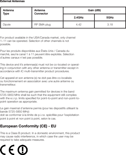 External AntennasAntenna TypeAntenna  ConnectorGain (dBi)2.4GHz 5GHzDipole RP SMA plug 4.42 3.18For product available in the USA/Canada market, only channel 1~11 can be operated. Selection of other channels is not possible.Pour les produits disponibles aux États-Unis / Canada du marché, seul le canal 1 à 11 peuvent être exploités. Sélection d’autres canaux n’est pas possible.This device and it’s antennas(s) must not be co-located or operat-ing in conjunction with any other antenna or transmitter except in accordance with IC multi-transmitter product procedures.Cet appareil et son antenne (s) ne doit pas être co-localisés ou fonctionnement en association avec une autre antenne ou transmetteur.The maximum antenna gain permitted for devices in the band 5725-5850 MHz shall be such that the equipment still complies with the e.i.r.p. limits specied for point-to-point and non-point-to-point operation as appropriate.Le gain maximal d’antenne permis (pour les dispositifs utilisant la bande 5725-5850 MHz)doit se conformer à la limite de p.i.r.e. spéciée pour l’exploitation point à point et non point à point, selon le cas.European Conformity (CE) - EUThis is a Class B product. In a domestic environment, this product may cause radio interference, in which case the user may be required to take adequate measures.