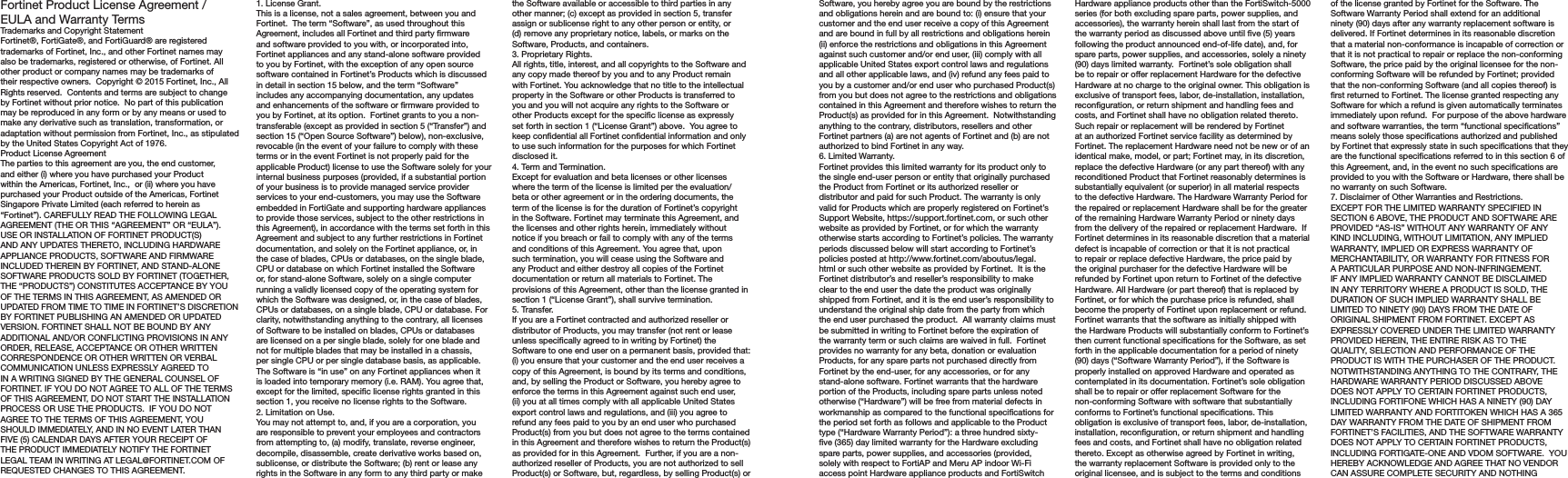 Software, you hereby agree you are bound by the restrictions and obligations herein and are bound to: (i) ensure that your customer and the end user receive a copy of this Agreement and are bound in full by all restrictions and obligations herein (ii) enforce the restrictions and obligations in this Agreement against such customer and/or end user, (iii) comply with all applicable United States export control laws and regulations and all other applicable laws, and (iv) refund any fees paid to you by a customer and/or end user who purchased Product(s) from you but does not agree to the restrictions and obligations contained in this Agreement and therefore wishes to return the Product(s) as provided for in this Agreement.  Notwithstanding anything to the contrary, distributors, resellers and other Fortinet partners (a) are not agents of Fortinet and (b) are not authorized to bind Fortinet in any way.6. Limited Warranty.Fortinet provides this limited warranty for its product only to the single end-user person or entity that originally purchased the Product from Fortinet or its authorized reseller or distributor and paid for such Product. The warranty is only valid for Products which are properly registered on Fortinet’s Support Website, https://support.fortinet.com, or such other website as provided by Fortinet, or for which the warranty otherwise starts according to Fortinet’s policies. The warranty periods discussed below will start according to Fortinet’s policies posted at http://www.fortinet.com/aboutus/legal.html or such other website as provided by Fortinet.  It is the Fortinet distributor’s and reseller’s responsibility to make clear to the end user the date the product was originally shipped from Fortinet, and it is the end user’s responsibility to understand the original ship date from the party from which the end user purchased the product.  All warranty claims must be submitted in writing to Fortinet before the expiration of the warranty term or such claims are waived in full.  Fortinet provides no warranty for any beta, donation or evaluation Products, for any spare parts not purchased directly from Fortinet by the end-user, for any accessories, or for any stand-alone software. Fortinet warrants that the hardware portion of the Products, including spare parts unless noted otherwise (“Hardware”) will be free from material defects in workmanship as compared to the functional specications for the period set forth as follows and applicable to the Product type (“Hardware Warranty Period”): a three hundred sixty-ve (365) day limited warranty for the Hardware excluding spare parts, power supplies, and accessories (provided, solely with respect to FortiAP and Meru AP indoor Wi-Fi access point Hardware appliance products and FortiSwitch Hardware appliance products other than the FortiSwitch-5000 series (for both excluding spare parts, power supplies, and accessories), the warranty herein shall last from the start of the warranty period as discussed above until ve (5) years following the product announced end-of-life date), and, for spare parts, power supplies, and accessories, solely a ninety (90) days limited warranty.  Fortinet’s sole obligation shall be to repair or offer replacement Hardware for the defective Hardware at no charge to the original owner. This obligation is exclusive of transport fees, labor, de-installation, installation, reconguration, or return shipment and handling fees and costs, and Fortinet shall have no obligation related thereto.  Such repair or replacement will be rendered by Fortinet at an authorized Fortinet service facility as determined by Fortinet. The replacement Hardware need not be new or of an identical make, model, or part; Fortinet may, in its discretion, replace the defective Hardware (or any part thereof) with any reconditioned Product that Fortinet reasonably determines is substantially equivalent (or superior) in all material respects to the defective Hardware. The Hardware Warranty Period for the repaired or replacement Hardware shall be for the greater of the remaining Hardware Warranty Period or ninety days from the delivery of the repaired or replacement Hardware.  If Fortinet determines in its reasonable discretion that a material defect is incapable of correction or that it is not practical to repair or replace defective Hardware, the price paid by the original purchaser for the defective Hardware will be refunded by Fortinet upon return to Fortinet of the defective Hardware. All Hardware (or part thereof) that is replaced by Fortinet, or for which the purchase price is refunded, shall become the property of Fortinet upon replacement or refund. Fortinet warrants that the software as initially shipped with the Hardware Products will substantially conform to Fortinet’s then current functional specications for the Software, as set forth in the applicable documentation for a period of ninety (90) days (“Software Warranty Period”), if the Software is properly installed on approved Hardware and operated as contemplated in its documentation. Fortinet’s sole obligation shall be to repair or offer replacement Software for the non-conforming Software with software that substantially conforms to Fortinet’s functional specications. This obligation is exclusive of transport fees, labor, de-installation, installation, reconguration, or return shipment and handling fees and costs, and Fortinet shall have no obligation related thereto. Except as otherwise agreed by Fortinet in writing, the warranty replacement Software is provided only to the original licensee, and is subject to the terms and conditions of the license granted by Fortinet for the Software. The Software Warranty Period shall extend for an additional ninety (90) days after any warranty replacement software is delivered. If Fortinet determines in its reasonable discretion that a material non-conformance is incapable of correction or that it is not practical to repair or replace the non-conforming Software, the price paid by the original licensee for the non-conforming Software will be refunded by Fortinet; provided that the non-conforming Software (and all copies thereof) is rst returned to Fortinet. The license granted respecting any Software for which a refund is given automatically terminates immediately upon refund.  For purpose of the above hardware and software warranties, the term “functional specications” means solely those specications authorized and published by Fortinet that expressly state in such specications that they are the functional specications referred to in this section 6 of this Agreement, and, in the event no such specications are provided to you with the Software or Hardware, there shall be no warranty on such Software.  7. Disclaimer of Other Warranties and Restrictions.EXCEPT FOR THE LIMITED WARRANTY SPECIFIED IN SECTION 6 ABOVE, THE PRODUCT AND SOFTWARE ARE PROVIDED “AS-IS” WITHOUT ANY WARRANTY OF ANY KIND INCLUDING, WITHOUT LIMITATION, ANY IMPLIED WARRANTY, IMPLIED OR EXPRESS WARRANTY OF MERCHANTABILITY, OR WARRANTY FOR FITNESS FOR A PARTICULAR PURPOSE AND NON-INFRINGEMENT. IF ANY IMPLIED WARRANTY CANNOT BE DISCLAIMED IN ANY TERRITORY WHERE A PRODUCT IS SOLD, THE DURATION OF SUCH IMPLIED WARRANTY SHALL BE LIMITED TO NINETY (90) DAYS FROM THE DATE OF ORIGINAL SHIPMENT FROM FORTINET. EXCEPT AS EXPRESSLY COVERED UNDER THE LIMITED WARRANTY PROVIDED HEREIN, THE ENTIRE RISK AS TO THE QUALITY, SELECTION AND PERFORMANCE OF THE PRODUCT IS WITH THE PURCHASER OF THE PRODUCT.  NOTWITHSTANDING ANYTHING TO THE CONTRARY, THE HARDWARE WARRANTY PERIOD DISCUSSED ABOVE DOES NOT APPLY TO CERTAIN FORTINET PRODUCTS, INCLUDING FORTIFONE WHICH HAS A NINETY (90) DAY LIMITED WARRANTY AND FORTITOKEN WHICH HAS A 365 DAY WARRANTY FROM THE DATE OF SHIPMENT FROM FORTINET’S FACILITIES, AND THE SOFTWARE WARRANTY DOES NOT APPLY TO CERTAIN FORTINET PRODUCTS, INCLUDING FORTIGATE-ONE AND VDOM SOFTWARE.  YOU HEREBY ACKNOWLEDGE AND AGREE THAT NO VENDOR CAN ASSURE COMPLETE SECURITY AND NOTHING Fortinet Product License Agreement / EULA and Warranty TermsTrademarks and Copyright StatementFortinet®, FortiGate®, and FortiGuard® are registered trademarks of Fortinet, Inc., and other Fortinet names may also be trademarks, registered or otherwise, of Fortinet. All other product or company names may be trademarks of their respective owners.  Copyright © 2015 Fortinet, Inc., All Rights reserved.  Contents and terms are subject to change by Fortinet without prior notice.  No part of this publication may be reproduced in any form or by any means or used to make any derivative such as translation, transformation, or adaptation without permission from Fortinet, Inc., as stipulated by the United States Copyright Act of 1976.Product License AgreementThe parties to this agreement are you, the end customer, and either (i) where you have purchased your Product within the Americas, Fortinet, Inc.,  or (ii) where you have purchased your Product outside of the Americas, Fortinet Singapore Private Limited (each referred to herein as “Fortinet”). CAREFULLY READ THE FOLLOWING LEGAL AGREEMENT (THE OR THIS “AGREEMENT” OR “EULA”). USE OR INSTALLATION OF FORTINET PRODUCT(S) AND ANY UPDATES THERETO, INCLUDING HARDWARE APPLIANCE PRODUCTS, SOFTWARE AND FIRMWARE INCLUDED THEREIN BY FORTINET, AND STAND-ALONE SOFTWARE PRODUCTS SOLD BY FORTINET (TOGETHER, THE “PRODUCTS”) CONSTITUTES ACCEPTANCE BY YOU OF THE TERMS IN THIS AGREEMENT, AS AMENDED OR UPDATED FROM TIME TO TIME IN FORTINET’S DISCRETION BY FORTINET PUBLISHING AN AMENDED OR UPDATED VERSION. FORTINET SHALL NOT BE BOUND BY ANY ADDITIONAL AND/OR CONFLICTING PROVISIONS IN ANY ORDER, RELEASE, ACCEPTANCE OR OTHER WRITTEN CORRESPONDENCE OR OTHER WRITTEN OR VERBAL COMMUNICATION UNLESS EXPRESSLY AGREED TO IN A WRITING SIGNED BY THE GENERAL COUNSEL OF FORTINET. IF YOU DO NOT AGREE TO ALL OF THE TERMS OF THIS AGREEMENT, DO NOT START THE INSTALLATION PROCESS OR USE THE PRODUCTS.  IF YOU DO NOT AGREE TO THE TERMS OF THIS AGREEMENT, YOU SHOULD IMMEDIATELY, AND IN NO EVENT LATER THAN FIVE (5) CALENDAR DAYS AFTER YOUR RECEIPT OF THE PRODUCT IMMEDIATELY NOTIFY THE FORTINET LEGAL TEAM IN WRITING AT LEGAL@FORTINET.COM OF REQUESTED CHANGES TO THIS AGREEMENT.  1. License Grant.This is a license, not a sales agreement, between you and Fortinet.  The term “Software”, as used throughout this Agreement, includes all Fortinet and third party rmware and software provided to you with, or incorporated into, Fortinet appliances and any stand-alone software provided to you by Fortinet, with the exception of any open source software contained in Fortinet’s Products which is discussed in detail in section 15 below, and the term “Software” includes any accompanying documentation, any updates and enhancements of the software or rmware provided to you by Fortinet, at its option.  Fortinet grants to you a non-transferable (except as provided in section 5 (“Transfer”) and section 15 (“Open Source Software”) below), non-exclusive, revocable (in the event of your failure to comply with these terms or in the event Fortinet is not properly paid for the applicable Product) license to use the Software solely for your internal business purposes (provided, if a substantial portion of your business is to provide managed service provider services to your end-customers, you may use the Software embedded in FortiGate and supporting hardware appliances to provide those services, subject to the other restrictions in this Agreement), in accordance with the terms set forth in this Agreement and subject to any further restrictions in Fortinet documentation, and solely on the Fortinet appliance, or, in the case of blades, CPUs or databases, on the single blade, CPU or database on which Fortinet installed the Software or, for stand-alone Software, solely on a single computer running a validly licensed copy of the operating system for which the Software was designed, or, in the case of blades, CPUs or databases, on a single blade, CPU or database. For clarity, notwithstanding anything to the contrary, all licenses of Software to be installed on blades, CPUs or databases are licensed on a per single blade, solely for one blade and not for multiple blades that may be installed in a chassis, per single CPU or per single database basis, as applicable.  The Software is “in use” on any Fortinet appliances when it is loaded into temporary memory (i.e. RAM). You agree that, except for the limited, specic license rights granted in this section 1, you receive no license rights to the Software.2. Limitation on Use.You may not attempt to, and, if you are a corporation, you are responsible to prevent your employees and contractors from attempting to, (a) modify, translate, reverse engineer, decompile, disassemble, create derivative works based on, sublicense, or distribute the Software; (b) rent or lease any rights in the Software in any form to any third party or make the Software available or accessible to third parties in any other manner; (c) except as provided in section 5, transfer assign or sublicense right to any other person or entity, or (d) remove any proprietary notice, labels, or marks on the Software, Products, and containers.3. Proprietary Rights.All rights, title, interest, and all copyrights to the Software and any copy made thereof by you and to any Product remain with Fortinet. You acknowledge that no title to the intellectual property in the Software or other Products is transferred to you and you will not acquire any rights to the Software or other Products except for the specic license as expressly set forth in section 1 (“License Grant”) above.  You agree to keep condential all Fortinet condential information and only to use such information for the purposes for which Fortinet disclosed it.4. Term and Termination.Except for evaluation and beta licenses or other licenses where the term of the license is limited per the evaluation/beta or other agreement or in the ordering documents, the term of the license is for the duration of Fortinet’s copyright in the Software. Fortinet may terminate this Agreement, and the licenses and other rights herein, immediately without notice if you breach or fail to comply with any of the terms and conditions of this Agreement. You agree that, upon such termination, you will cease using the Software and any Product and either destroy all copies of the Fortinet documentation or return all materials to Fortinet. The provisions of this Agreement, other than the license granted in section 1 (“License Grant”), shall survive termination.5. Transfer.If you are a Fortinet contracted and authorized reseller or distributor of Products, you may transfer (not rent or lease unless specically agreed to in writing by Fortinet) the Software to one end user on a permanent basis, provided that: (i) you ensure that your customer and the end user receives a copy of this Agreement, is bound by its terms and conditions, and, by selling the Product or Software, you hereby agree to enforce the terms in this Agreement against such end user, (ii) you at all times comply with all applicable United States export control laws and regulations, and (iii) you agree to refund any fees paid to you by an end user who purchased Product(s) from you but does not agree to the terms contained in this Agreement and therefore wishes to return the Product(s) as provided for in this Agreement.  Further, if you are a non-authorized reseller of Products, you are not authorized to sell Product(s) or Software, but, regardless, by selling Product(s) or 