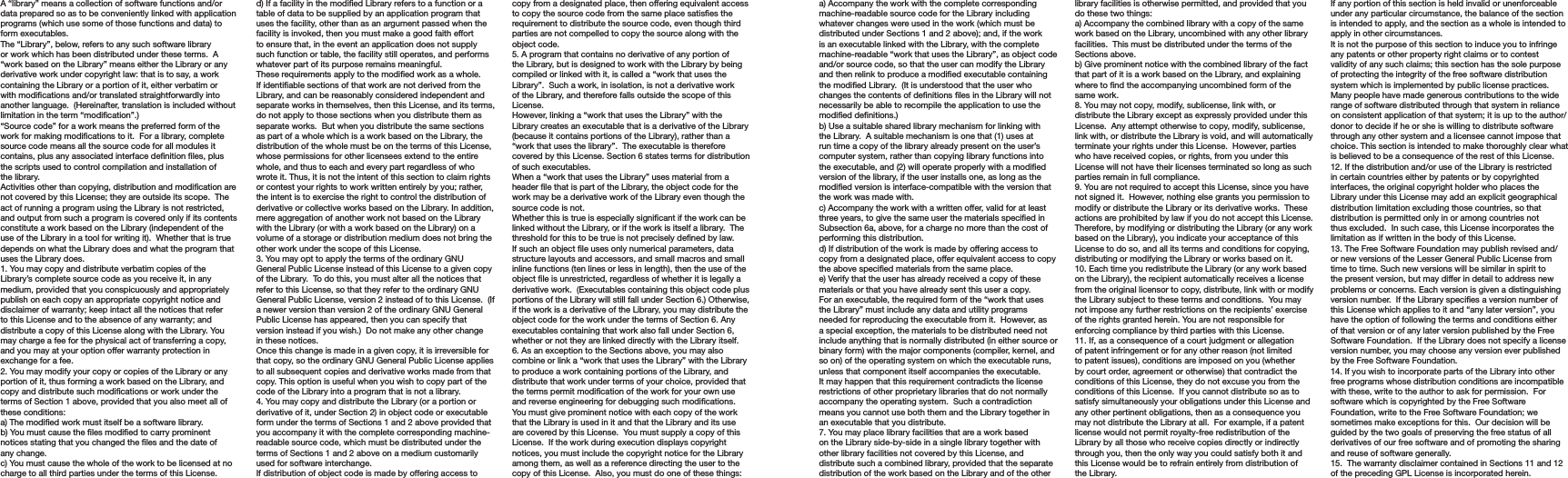 A “library” means a collection of software functions and/or data prepared so as to be conveniently linked with application programs (which use some of those functions and data) to form executables.The “Library”, below, refers to any such software library or work which has been distributed under these terms.  A “work based on the Library” means either the Library or any derivative work under copyright law: that is to say, a work containing the Library or a portion of it, either verbatim or with modications and/or translated straightforwardly into another language.  (Hereinafter, translation is included without limitation in the term “modication”.)“Source code” for a work means the preferred form of the work for making modications to it.  For a library, complete source code means all the source code for all modules it contains, plus any associated interface denition les, plus the scripts used to control compilation and installation of the library.Activities other than copying, distribution and modication are not covered by this License; they are outside its scope.  The act of running a program using the Library is not restricted, and output from such a program is covered only if its contents constitute a work based on the Library (independent of the use of the Library in a tool for writing it).  Whether that is true depends on what the Library does and what the program that uses the Library does.1. You may copy and distribute verbatim copies of the Library’s complete source code as you receive it, in any medium, provided that you conspicuously and appropriately publish on each copy an appropriate copyright notice and disclaimer of warranty; keep intact all the notices that refer to this License and to the absence of any warranty; and distribute a copy of this License along with the Library. You may charge a fee for the physical act of transferring a copy, and you may at your option offer warranty protection in exchange for a fee.2. You may modify your copy or copies of the Library or any portion of it, thus forming a work based on the Library, and copy and distribute such modications or work under the terms of Section 1 above, provided that you also meet all of these conditions:a) The modied work must itself be a software library.b) You must cause the les modied to carry prominent notices stating that you changed the les and the date of any change.c) You must cause the whole of the work to be licensed at no charge to all third parties under the terms of this License.d) If a facility in the modied Library refers to a function or a table of data to be supplied by an application program that uses the facility, other than as an argument passed when the facility is invoked, then you must make a good faith effort to ensure that, in the event an application does not supply such function or table, the facility still operates, and performs whatever part of its purpose remains meaningful.These requirements apply to the modied work as a whole.  If identiable sections of that work are not derived from the Library, and can be reasonably considered independent and separate works in themselves, then this License, and its terms, do not apply to those sections when you distribute them as separate works.  But when you distribute the same sections as part of a whole which is a work based on the Library, the distribution of the whole must be on the terms of this License, whose permissions for other licensees extend to the entire whole, and thus to each and every part regardless of who wrote it. Thus, it is not the intent of this section to claim rights or contest your rights to work written entirely by you; rather, the intent is to exercise the right to control the distribution of derivative or collective works based on the Library. In addition, mere aggregation of another work not based on the Library with the Library (or with a work based on the Library) on a volume of a storage or distribution medium does not bring the other work under the scope of this License.3. You may opt to apply the terms of the ordinary GNU General Public License instead of this License to a given copy of the Library.  To do this, you must alter all the notices that refer to this License, so that they refer to the ordinary GNU General Public License, version 2 instead of to this License.  (If a newer version than version 2 of the ordinary GNU General Public License has appeared, then you can specify that version instead if you wish.)  Do not make any other change in these notices.Once this change is made in a given copy, it is irreversible for that copy, so the ordinary GNU General Public License applies to all subsequent copies and derivative works made from that copy. This option is useful when you wish to copy part of the code of the Library into a program that is not a library.4. You may copy and distribute the Library (or a portion or derivative of it, under Section 2) in object code or executable form under the terms of Sections 1 and 2 above provided that you accompany it with the complete corresponding machine-readable source code, which must be distributed under the terms of Sections 1 and 2 above on a medium customarily used for software interchange.If distribution of object code is made by offering access to copy from a designated place, then offering equivalent access to copy the source code from the same place satises the requirement to distribute the source code, even though third parties are not compelled to copy the source along with the object code.5. A program that contains no derivative of any portion of the Library, but is designed to work with the Library by being compiled or linked with it, is called a “work that uses the Library”.  Such a work, in isolation, is not a derivative work of the Library, and therefore falls outside the scope of this License.However, linking a “work that uses the Library” with the Library creates an executable that is a derivative of the Library (because it contains portions of the Library), rather than a “work that uses the library”.  The executable is therefore covered by this License. Section 6 states terms for distribution of such executables.When a “work that uses the Library” uses material from a header le that is part of the Library, the object code for the work may be a derivative work of the Library even though the source code is not.Whether this is true is especially signicant if the work can be linked without the Library, or if the work is itself a library.  The threshold for this to be true is not precisely dened by law.If such an object le uses only numerical parameters, data structure layouts and accessors, and small macros and small inline functions (ten lines or less in length), then the use of the object le is unrestricted, regardless of whether it is legally a derivative work.  (Executables containing this object code plus portions of the Library will still fall under Section 6.) Otherwise, if the work is a derivative of the Library, you may distribute the object code for the work under the terms of Section 6. Any executables containing that work also fall under Section 6, whether or not they are linked directly with the Library itself.6. As an exception to the Sections above, you may also combine or link a “work that uses the Library” with the Library to produce a work containing portions of the Library, and distribute that work under terms of your choice, provided that the terms permit modication of the work for your own use and reverse engineering for debugging such modications. You must give prominent notice with each copy of the work that the Library is used in it and that the Library and its use are covered by this License.  You must supply a copy of this License.  If the work during execution displays copyright notices, you must include the copyright notice for the Library among them, as well as a reference directing the user to the copy of this License.  Also, you must do one of these things:a) Accompany the work with the complete corresponding machine-readable source code for the Library including whatever changes were used in the work (which must be distributed under Sections 1 and 2 above); and, if the work is an executable linked with the Library, with the complete machine-readable “work that uses the Library”, as object code and/or source code, so that the user can modify the Library and then relink to produce a modied executable containing the modied Library.  (It is understood that the user who changes the contents of denitions les in the Library will not necessarily be able to recompile the application to use the modied denitions.)b) Use a suitable shared library mechanism for linking with the Library.  A suitable mechanism is one that (1) uses at run time a copy of the library already present on the user’s computer system, rather than copying library functions into the executable, and (2) will operate properly with a modied version of the library, if the user installs one, as long as the modied version is interface-compatible with the version that the work was made with.c) Accompany the work with a written offer, valid for at least three years, to give the same user the materials specied in Subsection 6a, above, for a charge no more than the cost of performing this distribution.d) If distribution of the work is made by offering access to copy from a designated place, offer equivalent access to copy the above specied materials from the same place.e) Verify that the user has already received a copy of these materials or that you have already sent this user a copy.For an executable, the required form of the “work that uses the Library” must include any data and utility programs needed for reproducing the executable from it.  However, as a special exception, the materials to be distributed need not include anything that is normally distributed (in either source or binary form) with the major components (compiler, kernel, and so on) of the operating system on which the executable runs, unless that component itself accompanies the executable. It may happen that this requirement contradicts the license restrictions of other proprietary libraries that do not normally accompany the operating system.  Such a contradiction means you cannot use both them and the Library together in an executable that you distribute.7. You may place library facilities that are a work based on the Library side-by-side in a single library together with other library facilities not covered by this License, and distribute such a combined library, provided that the separate distribution of the work based on the Library and of the other library facilities is otherwise permitted, and provided that you do these two things:a) Accompany the combined library with a copy of the same work based on the Library, uncombined with any other library facilities.  This must be distributed under the terms of the Sections above.b) Give prominent notice with the combined library of the fact that part of it is a work based on the Library, and explaining where to nd the accompanying uncombined form of the same work.8. You may not copy, modify, sublicense, link with, or distribute the Library except as expressly provided under this License.  Any attempt otherwise to copy, modify, sublicense, link with, or distribute the Library is void, and will automatically terminate your rights under this License.  However, parties who have received copies, or rights, from you under this License will not have their licenses terminated so long as such parties remain in full compliance.9. You are not required to accept this License, since you have not signed it.  However, nothing else grants you permission to modify or distribute the Library or its derivative works.  These actions are prohibited by law if you do not accept this License.  Therefore, by modifying or distributing the Library (or any work based on the Library), you indicate your acceptance of this License to do so, and all its terms and conditions for copying, distributing or modifying the Library or works based on it.10. Each time you redistribute the Library (or any work based on the Library), the recipient automatically receives a license from the original licensor to copy, distribute, link with or modify the Library subject to these terms and conditions.  You may not impose any further restrictions on the recipients’ exercise of the rights granted herein. You are not responsible for enforcing compliance by third parties with this License.11. If, as a consequence of a court judgment or allegation of patent infringement or for any other reason (not limited to patent issues), conditions are imposed on you (whether by court order, agreement or otherwise) that contradict the conditions of this License, they do not excuse you from the conditions of this License.  If you cannot distribute so as to satisfy simultaneously your obligations under this License and any other pertinent obligations, then as a consequence you may not distribute the Library at all.  For example, if a patent license would not permit royalty-free redistribution of the Library by all those who receive copies directly or indirectly through you, then the only way you could satisfy both it and this License would be to refrain entirely from distribution of the Library.If any portion of this section is held invalid or unenforceable under any particular circumstance, the balance of the section is intended to apply, and the section as a whole is intended to apply in other circumstances.It is not the purpose of this section to induce you to infringe any patents or other property right claims or to contest validity of any such claims; this section has the sole purpose of protecting the integrity of the free software distribution system which is implemented by public license practices.  Many people have made generous contributions to the wide range of software distributed through that system in reliance on consistent application of that system; it is up to the author/donor to decide if he or she is willing to distribute software through any other system and a licensee cannot impose that choice. This section is intended to make thoroughly clear what is believed to be a consequence of the rest of this License.12. If the distribution and/or use of the Library is restricted in certain countries either by patents or by copyrighted interfaces, the original copyright holder who places the Library under this License may add an explicit geographical distribution limitation excluding those countries, so that distribution is permitted only in or among countries not thus excluded.  In such case, this License incorporates the limitation as if written in the body of this License.13. The Free Software Foundation may publish revised and/or new versions of the Lesser General Public License from time to time. Such new versions will be similar in spirit to the present version, but may differ in detail to address new problems or concerns. Each version is given a distinguishing version number.  If the Library species a version number of this License which applies to it and “any later version”, you have the option of following the terms and conditions either of that version or of any later version published by the Free Software Foundation.  If the Library does not specify a license version number, you may choose any version ever published by the Free Software Foundation.14. If you wish to incorporate parts of the Library into other free programs whose distribution conditions are incompatible with these, write to the author to ask for permission.  For software which is copyrighted by the Free Software Foundation, write to the Free Software Foundation; we sometimes make exceptions for this.  Our decision will be guided by the two goals of preserving the free status of all derivatives of our free software and of promoting the sharing and reuse of software generally.15.  The warranty disclaimer contained in Sections 11 and 12 of the preceding GPL License is incorporated herein.