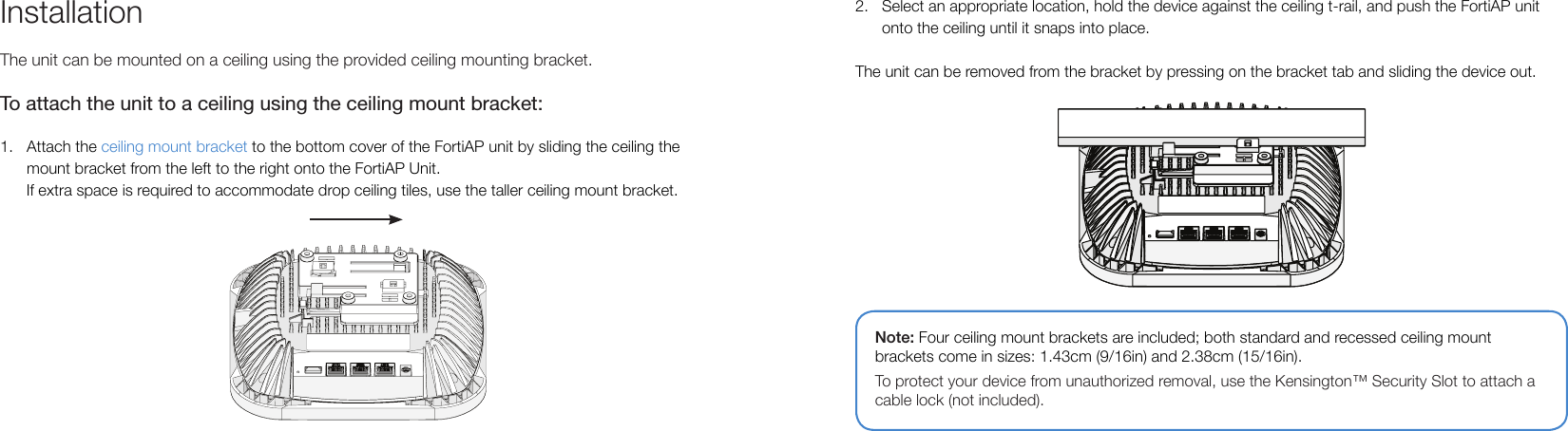 InstallationThe unit can be mounted on a ceiling using the provided ceiling mounting bracket.To attach the unit to a ceiling using the ceiling mount bracket:1.  Attach the ceiling mount bracket to the bottom cover of the FortiAP unit by sliding the ceiling the mount bracket from the left to the right onto the FortiAP Unit.      If extra space is required to accommodate drop ceiling tiles, use the taller ceiling mount bracket.Note: Four ceiling mount brackets are included; both standard and recessed ceiling mount brackets come in sizes: 1.43cm (9/16in) and 2.38cm (15/16in).To protect your device from unauthorized removal, use the Kensington™ Security Slot to attach a cable lock (not included).2.  Select an appropriate location, hold the device against the ceiling t-rail, and push the FortiAP unit onto the ceiling until it snaps into place.The unit can be removed from the bracket by pressing on the bracket tab and sliding the device out.