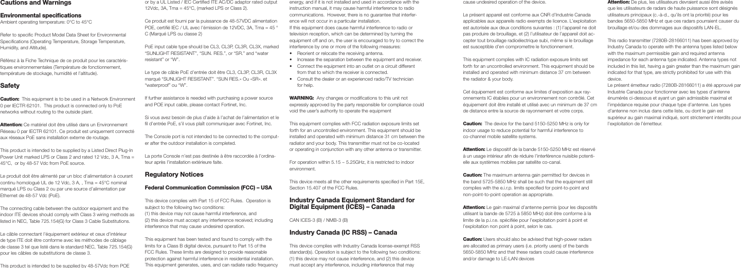 Cautions and Warnings Environmental specificationsAmbient operating temperature: 0°C to 45°CRefer to specific Product Model Data Sheet for Environmental Specifications (Operating Temperature, Storage Temperature, Humidity, and Altitude).Référez à la Fiche Technique de ce produit pour les caractéris-tiques environnementales (Température de fonctionnement, température de stockage, humidité et l’altitude).Safety Caution:  This equipment is to be used in a Network Environment 0 per IECTR 62101.  This product is connected only to PoE networks without routing to the outside plant.Attention: Ce matériel doit être utilisé dans un Environnement Réseau 0 par IECTR 62101. Ce produit est uniquement connecté aux réseaux PoE sans installation externe de routage.This product is intended to be supplied by a Listed Direct Plug-In Power Unit marked LPS or Class 2 and rated 12 Vdc, 3 A, Tma = 45°C,  or by 48-57 Vdc from PoE source.Le produit doit être alimenté par un bloc d’alimentation à courant continu homologué UL de 12 Vdc, 3 A, , Tma = 45°C nominal marqué LPS ou Class 2 ou par une source d’alimentation par Ethernet de 48-57 Vdc (PoE).The connecting cable between the outdoor equipment and the indoor ITE devices should comply with Class 3 wiring methods as listed in NEC, Table 725.154(G) for Class 3 Cable Substitutions.Le câble connectant l’équipement extérieur et ceux d’intérieur de type ITE doit être conforme avec les méthodes de câblage de classe 3 tel que listé dans le standard NEC, Table 725.154(G) pour les câbles de substitutions de classe 3.This product is intended to be supplied by 48-57Vdc from POE or by a UL Listed / IEC Certified ITE AC/DC adaptor rated output 12Vdc, 3A, Tma = 45°C, (marked LPS or Class 2).  Ce produit est fourni par la puissance de 48-57VDC alimentation POE, certifié IEC / UL avec l’émission de 12VDC, 3A, Tma = 45 ° C (Marqué LPS ou classe 2)PoE input cable type should be CL3, CL3P, CL3R, CL3X, marked “SUNLIGHT RESISTANT”, “SUN. RES.”, or “SR.” and “water resistant” or “W”.  Le type de câble PoE d’entrée doit être CL3, CL3P, CL3R, CL3X marqué “SUNLIGHT RESISTANT”. “SUN RES.» Ou «SR». et “waterproof” ou “W”.If further assistance is needed with purchasing a power source and POE input cable, please contact Fortinet, Inc. Si vous avez besoin de plus d’aide à l’achat de l’alimentation et le fil d’entrée PoE, s’il vous plaît communiquer avec Fortinet, Inc.The Console port is not intended to be connected to the comput-er after the outdoor installation is completed.La porte Console n’est pas destinée à être raccordée à l’ordina-teur après l’installation extérieure faite.Regulatory NoticesFederal Communication Commission (FCC) – USAThis device complies with Part 15 of FCC Rules.  Operation is subject to the following two conditions:(1) this device may not cause harmful interference, and(2) this device must accept any interference received; including interference that may cause undesired operation.This equipment has been tested and found to comply with the limits for a Class B digital device, pursuant to Part 15 of the FCC Rules. These limits are designed to provide reasonable protection against harmful interference in residential installation.  This equipment generates, uses, and can radiate radio frequency energy, and if it is not installed and used in accordance with the instruction manual, it may cause harmful interference to radio communications.  However, there is no guarantee that interfer-ence will not occur in a particular installation. If this equipment does cause harmful interference to radio or television reception, which can be determined by turning the equipment off and on, the user is encouraged to try to correct the interference by one or more of the following measures:•  Reorient or relocate the receiving antenna.•  Increase the separation between the equipment and receiver.•  Connect the equipment into an outlet on a circuit different from that to which the receiver is connected.•  Consult the dealer or an experienced radio/TV technician for help.WARNING:  Any changes or modifications to this unit not expressly approved by the party responsible for compliance could void the user’s authority to operate the equipmentThis equipment complies with FCC radiation exposure limits set forth for an uncontrolled environment. This equipment should be installed and operated with minimum distance 31 cm between the radiator and your body. This transmitter must not be co-located or operating in conjunction with any other antenna or transmitter.For operation within 5.15 ~ 5.25GHz, it is restricted to indoor environment.  This device meets all the other requirements specified in Part 15E, Section 15.407 of the FCC Rules.Industry Canada Equipment Standard for Digital Equipment (ICES) – CanadaCAN ICES-3 (B) / NMB-3 (B)Industry Canada (IC RSS) – CanadaThis device complies with Industry Canada license-exempt RSS standard(s). Operation is subject to the following two conditions: (1) this device may not cause interference, and (2) this device must accept any interference, including interference that may cause undesired operation of the device. Le présent appareil est conforme aux CNR d’Industrie Canada applicables aux appareils radio exempts de licence. L’exploitation est autorisée aux deux conditions suivantes : (1) l’appareil ne doit pas produire de brouillage, et (2) l’utilisateur de l’appareil doit ac-cepter tout brouillage radioélectrique subi, même si le brouillage est susceptible d’en compromettre le fonctionnement. This equipment complies with IC radiation exposure limits set forth for an uncontrolled environment. This equipment should be installed and operated with minimum distance 37 cm between the radiator &amp; your body.Cet équipement est conforme aux limites d’exposition aux ray-onnements IC établies pour un environnement non contrôlé. Cet équipement doit être installé et utilisé avec un minimum de 37 cm de distance entre la source de rayonnement et votre corps.Caution:  The device for the band 5150-5250 MHz is only for indoor usage to reduce potential for harmful interference to co-channel mobile satellite systems. Attention: Le dispositif de la bande 5150-5250 MHz est réservé à un usage intérieur afin de réduire l’interférence nuisible potenti-elle aux systèmes mobiles par satellite co-canal.Caution: The maximum antenna gain permitted for devices in the band 5725-5850 MHz shall be such that the equipment still complies with the e.i.r.p. limits specified for point-to-point and non-point-to-point operation as appropriate.Attention: Le gain maximal d’antenne permis (pour les dispositifs utilisant la bande de 5725 à 5850 MHz) doit être conforme à la limite de la p.i.r.e. spécifiée pour l’exploitation point à point et l’exploitation non point à point, selon le cas.Caution: Users should also be advised that high-power radars are allocated as primary users (i.e. priority users) of the bands 5650-5850 MHz and that these radars could cause interference and/or damage to LE-LAN devicesAttention: De plus, les utilisateurs devraient aussi être avisés que les utilisateurs de radars de haute puissance sont désignés utilisateurs principaux (c.-à-d., qu’ils ont la priorité) pour les bandes 5650-5850 MHz et que ces radars pourraient causer du brouillage et/ou des dommages aux dispositifs LAN-EL.This radio transmitter (7280B-28166011) has been approved by Industry Canada to operate with the antenna types listed below with the maximum permissible gain and required antenna impedance for each antenna type indicated. Antenna types not included in this list, having a gain greater than the maximum gain indicated for that type, are strictly prohibited for use with this device. Le présent émetteur radio (7280B-28166011) a été approuvé par Industrie Canada pour fonctionner avec les types d’antenne énumérés ci-dessous et ayant un gain admissible maximal et l’impédance requise pour chaque type d’antenne. Les types d’antenne non inclus dans cette liste, ou dont le gain est supérieur au gain maximal indiqué, sont strictement interdits pour l’exploitation de l’émetteur.