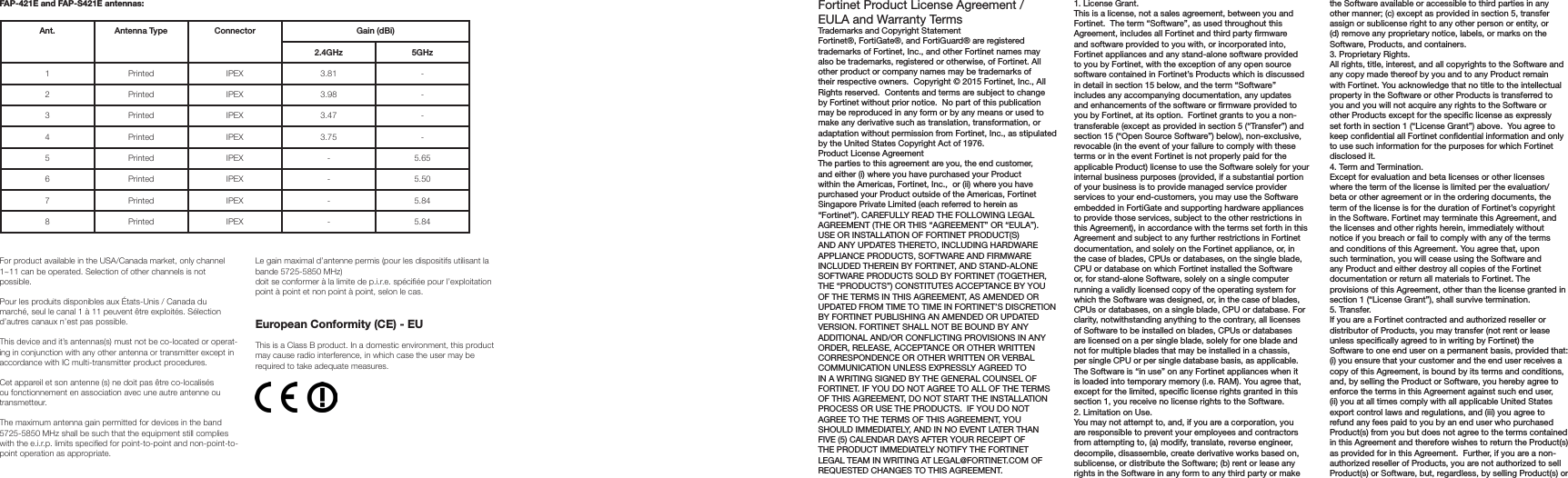 FAP-421E and FAP-S421E antennas:Ant. Antenna Type Connector Gain (dBi)2.4GHz 5GHz1 Printed IPEX 3.81 -2 Printed IPEX 3.98 -3 Printed IPEX 3.47 -4 Printed IPEX 3.75 -5 Printed IPEX - 5.656 Printed IPEX - 5.507 Printed IPEX - 5.848 Printed IPEX - 5.84For product available in the USA/Canada market, only channel 1~11 can be operated. Selection of other channels is not possible.Pour les produits disponibles aux États-Unis / Canada du marché, seul le canal 1 à 11 peuvent être exploités. Sélection d’autres canaux n’est pas possible.This device and it’s antennas(s) must not be co-located or operat-ing in conjunction with any other antenna or transmitter except in accordance with IC multi-transmitter product procedures.Cet appareil et son antenne (s) ne doit pas être co-localisés ou fonctionnement en association avec une autre antenne ou transmetteur.The maximum antenna gain permitted for devices in the band 5725-5850 MHz shall be such that the equipment still complies with the e.i.r.p. limits specied for point-to-point and non-point-to-point operation as appropriate.Le gain maximal d’antenne permis (pour les dispositifs utilisant la bande 5725-5850 MHz)doit se conformer à la limite de p.i.r.e. spéciée pour l’exploitation point à point et non point à point, selon le cas.European Conformity (CE) - EUThis is a Class B product. In a domestic environment, this product may cause radio interference, in which case the user may be required to take adequate measures.Fortinet Product License Agreement / EULA and Warranty TermsTrademarks and Copyright StatementFortinet®, FortiGate®, and FortiGuard® are registered trademarks of Fortinet, Inc., and other Fortinet names may also be trademarks, registered or otherwise, of Fortinet. All other product or company names may be trademarks of their respective owners.  Copyright © 2015 Fortinet, Inc., All Rights reserved.  Contents and terms are subject to change by Fortinet without prior notice.  No part of this publication may be reproduced in any form or by any means or used to make any derivative such as translation, transformation, or adaptation without permission from Fortinet, Inc., as stipulated by the United States Copyright Act of 1976.Product License AgreementThe parties to this agreement are you, the end customer, and either (i) where you have purchased your Product within the Americas, Fortinet, Inc.,  or (ii) where you have purchased your Product outside of the Americas, Fortinet Singapore Private Limited (each referred to herein as “Fortinet”). CAREFULLY READ THE FOLLOWING LEGAL AGREEMENT (THE OR THIS “AGREEMENT” OR “EULA”). USE OR INSTALLATION OF FORTINET PRODUCT(S) AND ANY UPDATES THERETO, INCLUDING HARDWARE APPLIANCE PRODUCTS, SOFTWARE AND FIRMWARE INCLUDED THEREIN BY FORTINET, AND STAND-ALONE SOFTWARE PRODUCTS SOLD BY FORTINET (TOGETHER, THE “PRODUCTS”) CONSTITUTES ACCEPTANCE BY YOU OF THE TERMS IN THIS AGREEMENT, AS AMENDED OR UPDATED FROM TIME TO TIME IN FORTINET’S DISCRETION BY FORTINET PUBLISHING AN AMENDED OR UPDATED VERSION. FORTINET SHALL NOT BE BOUND BY ANY ADDITIONAL AND/OR CONFLICTING PROVISIONS IN ANY ORDER, RELEASE, ACCEPTANCE OR OTHER WRITTEN CORRESPONDENCE OR OTHER WRITTEN OR VERBAL COMMUNICATION UNLESS EXPRESSLY AGREED TO IN A WRITING SIGNED BY THE GENERAL COUNSEL OF FORTINET. IF YOU DO NOT AGREE TO ALL OF THE TERMS OF THIS AGREEMENT, DO NOT START THE INSTALLATION PROCESS OR USE THE PRODUCTS.  IF YOU DO NOT AGREE TO THE TERMS OF THIS AGREEMENT, YOU SHOULD IMMEDIATELY, AND IN NO EVENT LATER THAN FIVE (5) CALENDAR DAYS AFTER YOUR RECEIPT OF THE PRODUCT IMMEDIATELY NOTIFY THE FORTINET LEGAL TEAM IN WRITING AT LEGAL@FORTINET.COM OF REQUESTED CHANGES TO THIS AGREEMENT.  1. License Grant.This is a license, not a sales agreement, between you and Fortinet.  The term “Software”, as used throughout this Agreement, includes all Fortinet and third party rmware and software provided to you with, or incorporated into, Fortinet appliances and any stand-alone software provided to you by Fortinet, with the exception of any open source software contained in Fortinet’s Products which is discussed in detail in section 15 below, and the term “Software” includes any accompanying documentation, any updates and enhancements of the software or rmware provided to you by Fortinet, at its option.  Fortinet grants to you a non-transferable (except as provided in section 5 (“Transfer”) and section 15 (“Open Source Software”) below), non-exclusive, revocable (in the event of your failure to comply with these terms or in the event Fortinet is not properly paid for the applicable Product) license to use the Software solely for your internal business purposes (provided, if a substantial portion of your business is to provide managed service provider services to your end-customers, you may use the Software embedded in FortiGate and supporting hardware appliances to provide those services, subject to the other restrictions in this Agreement), in accordance with the terms set forth in this Agreement and subject to any further restrictions in Fortinet documentation, and solely on the Fortinet appliance, or, in the case of blades, CPUs or databases, on the single blade, CPU or database on which Fortinet installed the Software or, for stand-alone Software, solely on a single computer running a validly licensed copy of the operating system for which the Software was designed, or, in the case of blades, CPUs or databases, on a single blade, CPU or database. For clarity, notwithstanding anything to the contrary, all licenses of Software to be installed on blades, CPUs or databases are licensed on a per single blade, solely for one blade and not for multiple blades that may be installed in a chassis, per single CPU or per single database basis, as applicable.  The Software is “in use” on any Fortinet appliances when it is loaded into temporary memory (i.e. RAM). You agree that, except for the limited, specic license rights granted in this section 1, you receive no license rights to the Software.2. Limitation on Use.You may not attempt to, and, if you are a corporation, you are responsible to prevent your employees and contractors from attempting to, (a) modify, translate, reverse engineer, decompile, disassemble, create derivative works based on, sublicense, or distribute the Software; (b) rent or lease any rights in the Software in any form to any third party or make the Software available or accessible to third parties in any other manner; (c) except as provided in section 5, transfer assign or sublicense right to any other person or entity, or (d) remove any proprietary notice, labels, or marks on the Software, Products, and containers.3. Proprietary Rights.All rights, title, interest, and all copyrights to the Software and any copy made thereof by you and to any Product remain with Fortinet. You acknowledge that no title to the intellectual property in the Software or other Products is transferred to you and you will not acquire any rights to the Software or other Products except for the specic license as expressly set forth in section 1 (“License Grant”) above.  You agree to keep condential all Fortinet condential information and only to use such information for the purposes for which Fortinet disclosed it.4. Term and Termination.Except for evaluation and beta licenses or other licenses where the term of the license is limited per the evaluation/beta or other agreement or in the ordering documents, the term of the license is for the duration of Fortinet’s copyright in the Software. Fortinet may terminate this Agreement, and the licenses and other rights herein, immediately without notice if you breach or fail to comply with any of the terms and conditions of this Agreement. You agree that, upon such termination, you will cease using the Software and any Product and either destroy all copies of the Fortinet documentation or return all materials to Fortinet. The provisions of this Agreement, other than the license granted in section 1 (“License Grant”), shall survive termination.5. Transfer.If you are a Fortinet contracted and authorized reseller or distributor of Products, you may transfer (not rent or lease unless specically agreed to in writing by Fortinet) the Software to one end user on a permanent basis, provided that: (i) you ensure that your customer and the end user receives a copy of this Agreement, is bound by its terms and conditions, and, by selling the Product or Software, you hereby agree to enforce the terms in this Agreement against such end user, (ii) you at all times comply with all applicable United States export control laws and regulations, and (iii) you agree to refund any fees paid to you by an end user who purchased Product(s) from you but does not agree to the terms contained in this Agreement and therefore wishes to return the Product(s) as provided for in this Agreement.  Further, if you are a non-authorized reseller of Products, you are not authorized to sell Product(s) or Software, but, regardless, by selling Product(s) or 