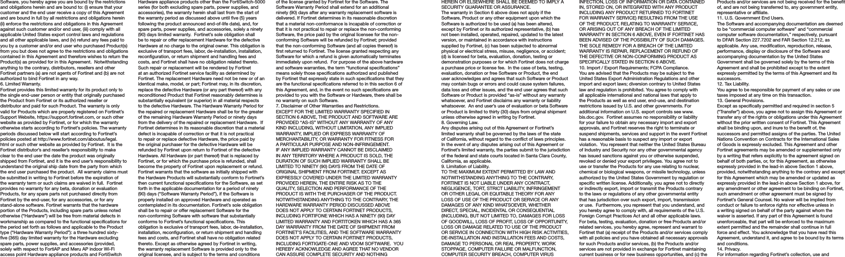 Software, you hereby agree you are bound by the restrictions and obligations herein and are bound to: (i) ensure that your customer and the end user receive a copy of this Agreement and are bound in full by all restrictions and obligations herein (ii) enforce the restrictions and obligations in this Agreement against such customer and/or end user, (iii) comply with all applicable United States export control laws and regulations and all other applicable laws, and (iv) refund any fees paid to you by a customer and/or end user who purchased Product(s) from you but does not agree to the restrictions and obligations contained in this Agreement and therefore wishes to return the Product(s) as provided for in this Agreement.  Notwithstanding anything to the contrary, distributors, resellers and other Fortinet partners (a) are not agents of Fortinet and (b) are not authorized to bind Fortinet in any way.6. Limited Warranty.Fortinet provides this limited warranty for its product only to the single end-user person or entity that originally purchased the Product from Fortinet or its authorized reseller or distributor and paid for such Product. The warranty is only valid for Products which are properly registered on Fortinet’s Support Website, https://support.fortinet.com, or such other website as provided by Fortinet, or for which the warranty otherwise starts according to Fortinet’s policies. The warranty periods discussed below will start according to Fortinet’s policies posted at http://www.fortinet.com/aboutus/legal.html or such other website as provided by Fortinet.  It is the Fortinet distributor’s and reseller’s responsibility to make clear to the end user the date the product was originally shipped from Fortinet, and it is the end user’s responsibility to understand the original ship date from the party from which the end user purchased the product.  All warranty claims must be submitted in writing to Fortinet before the expiration of the warranty term or such claims are waived in full.  Fortinet provides no warranty for any beta, donation or evaluation Products, for any spare parts not purchased directly from Fortinet by the end-user, for any accessories, or for any stand-alone software. Fortinet warrants that the hardware portion of the Products, including spare parts unless noted otherwise (“Hardware”) will be free from material defects in workmanship as compared to the functional specications for the period set forth as follows and applicable to the Product type (“Hardware Warranty Period”): a three hundred sixty-ve (365) day limited warranty for the Hardware excluding spare parts, power supplies, and accessories (provided, solely with respect to FortiAP and Meru AP indoor Wi-Fi access point Hardware appliance products and FortiSwitch Hardware appliance products other than the FortiSwitch-5000 series (for both excluding spare parts, power supplies, and accessories), the warranty herein shall last from the start of the warranty period as discussed above until ve (5) years following the product announced end-of-life date), and, for spare parts, power supplies, and accessories, solely a ninety (90) days limited warranty.  Fortinet’s sole obligation shall be to repair or offer replacement Hardware for the defective Hardware at no charge to the original owner. This obligation is exclusive of transport fees, labor, de-installation, installation, reconguration, or return shipment and handling fees and costs, and Fortinet shall have no obligation related thereto.  Such repair or replacement will be rendered by Fortinet at an authorized Fortinet service facility as determined by Fortinet. The replacement Hardware need not be new or of an identical make, model, or part; Fortinet may, in its discretion, replace the defective Hardware (or any part thereof) with any reconditioned Product that Fortinet reasonably determines is substantially equivalent (or superior) in all material respects to the defective Hardware. The Hardware Warranty Period for the repaired or replacement Hardware shall be for the greater of the remaining Hardware Warranty Period or ninety days from the delivery of the repaired or replacement Hardware.  If Fortinet determines in its reasonable discretion that a material defect is incapable of correction or that it is not practical to repair or replace defective Hardware, the price paid by the original purchaser for the defective Hardware will be refunded by Fortinet upon return to Fortinet of the defective Hardware. All Hardware (or part thereof) that is replaced by Fortinet, or for which the purchase price is refunded, shall become the property of Fortinet upon replacement or refund. Fortinet warrants that the software as initially shipped with the Hardware Products will substantially conform to Fortinet’s then current functional specications for the Software, as set forth in the applicable documentation for a period of ninety (90) days (“Software Warranty Period”), if the Software is properly installed on approved Hardware and operated as contemplated in its documentation. Fortinet’s sole obligation shall be to repair or offer replacement Software for the non-conforming Software with software that substantially conforms to Fortinet’s functional specications. This obligation is exclusive of transport fees, labor, de-installation, installation, reconguration, or return shipment and handling fees and costs, and Fortinet shall have no obligation related thereto. Except as otherwise agreed by Fortinet in writing, the warranty replacement Software is provided only to the original licensee, and is subject to the terms and conditions of the license granted by Fortinet for the Software. The Software Warranty Period shall extend for an additional ninety (90) days after any warranty replacement software is delivered. If Fortinet determines in its reasonable discretion that a material non-conformance is incapable of correction or that it is not practical to repair or replace the non-conforming Software, the price paid by the original licensee for the non-conforming Software will be refunded by Fortinet; provided that the non-conforming Software (and all copies thereof) is rst returned to Fortinet. The license granted respecting any Software for which a refund is given automatically terminates immediately upon refund.  For purpose of the above hardware and software warranties, the term “functional specications” means solely those specications authorized and published by Fortinet that expressly state in such specications that they are the functional specications referred to in this section 6 of this Agreement, and, in the event no such specications are provided to you with the Software or Hardware, there shall be no warranty on such Software.  7. Disclaimer of Other Warranties and Restrictions.EXCEPT FOR THE LIMITED WARRANTY SPECIFIED IN SECTION 6 ABOVE, THE PRODUCT AND SOFTWARE ARE PROVIDED “AS-IS” WITHOUT ANY WARRANTY OF ANY KIND INCLUDING, WITHOUT LIMITATION, ANY IMPLIED WARRANTY, IMPLIED OR EXPRESS WARRANTY OF MERCHANTABILITY, OR WARRANTY FOR FITNESS FOR A PARTICULAR PURPOSE AND NON-INFRINGEMENT. IF ANY IMPLIED WARRANTY CANNOT BE DISCLAIMED IN ANY TERRITORY WHERE A PRODUCT IS SOLD, THE DURATION OF SUCH IMPLIED WARRANTY SHALL BE LIMITED TO NINETY (90) DAYS FROM THE DATE OF ORIGINAL SHIPMENT FROM FORTINET. EXCEPT AS EXPRESSLY COVERED UNDER THE LIMITED WARRANTY PROVIDED HEREIN, THE ENTIRE RISK AS TO THE QUALITY, SELECTION AND PERFORMANCE OF THE PRODUCT IS WITH THE PURCHASER OF THE PRODUCT.  NOTWITHSTANDING ANYTHING TO THE CONTRARY, THE HARDWARE WARRANTY PERIOD DISCUSSED ABOVE DOES NOT APPLY TO CERTAIN FORTINET PRODUCTS, INCLUDING FORTIFONE WHICH HAS A NINETY (90) DAY LIMITED WARRANTY AND FORTITOKEN WHICH HAS A 365 DAY WARRANTY FROM THE DATE OF SHIPMENT FROM FORTINET’S FACILITIES, AND THE SOFTWARE WARRANTY DOES NOT APPLY TO CERTAIN FORTINET PRODUCTS, INCLUDING FORTIGATE-ONE AND VDOM SOFTWARE.  YOU HEREBY ACKNOWLEDGE AND AGREE THAT NO VENDOR CAN ASSURE COMPLETE SECURITY AND NOTHING HEREIN OR ELSEWHERE SHALL BE DEEMED TO IMPLY A SECURITY GUARANTEE OR ASSURANCE.  The warranty in Section 6 above does not apply if the Software, Product or any other equipment upon which the Software is authorized to be used (a) has been altered, except by Fortinet or its authorized representative, (b) has not been installed, operated, repaired, updated to the latest version, or maintained in accordance with instructions supplied by Fortinet, (c) has been subjected to abnormal physical or electrical stress, misuse, negligence, or accident; (d) is licensed for beta, evaluation, donation, testing or demonstration purposes or for which Fortinet does not charge a purchase price or license fee.  In the case of beta, testing, evaluation, donation or free Software or Product, the end user acknowledges and agrees that such Software or Product may contain bugs or errors and could cause system failures, data loss and other issues, and the end user agrees that such Software or Product is provided “as-is” without any warranty whatsoever, and Fortinet disclaims any warranty or liability whatsoever.  An end user’s use of evaluation or beta Software or Product is limited to thirty (30) days from original shipment unless otherwise agreed in writing by Fortinet. 8. Governing Law.Any disputes arising out of this Agreement or Fortinet’s limited warranty shall be governed by the laws of the state of California, without regard to the conict of laws principles. In the event of any disputes arising out of this Agreement or Fortinet’s limited warranty, the parties submit to the jurisdiction of the federal and state courts located in Santa Clara County, California, as applicable.9. Limitation of Liability.TO THE MAXIMUM EXTENT PERMITTED BY LAW AND NOTWITHSTANDING ANYTHING TO THE CONTRARY, FORTINET IS NOT LIABLE UNDER ANY CONTRACT, NEGLIGENCE, TORT, STRICT LIABILITY, INFRINGEMENT OR OTHER LEGAL OR EQUITABLE THEORY FOR ANY LOSS OF USE OF THE PRODUCT OR SERVICE OR ANY  DAMAGES OF ANY KIND WHATSOEVER, WHETHER DIRECT, SPECIAL, INCIDENTAL OR CONSEQUENTIAL (INCLUDING, BUT NOT LIMITED TO, DAMAGES FOR LOSS OF GOODWILL, LOSS OF PROFIT, LOSS OF OPPORTUNITY, LOSS OR DAMAGE RELATED TO USE OF THE PRODUCT OR SERVICE IN CONNECTION WITH HIGH RISK ACTIVITIES, DE-INSTALLATION AND INSTALLATION FEES AND COSTS, DAMAGE TO PERSONAL OR REAL PROPERTY, WORK STOPPAGE, COMPUTER FAILURE OR MALFUNCTION, COMPUTER SECURITY BREACH, COMPUTER VIRUS INFECTION, LOSS OF INFORMATION OR DATA CONTAINED IN, STORED ON, OR INTEGRATED WITH ANY PRODUCT INCLUDING ANY PRODUCT RETURNED TO FORTINET FOR WARRANTY SERVICE) RESULTING FROM THE USE OF THE PRODUCT, RELATING TO WARRANTY SERVICE, OR ARISING OUT OF ANY BREACH OF THE LIMITED WARRANTY IN SECTION 6 ABOVE, EVEN IF FORTINET HAS BEEN ADVISED OF THE POSSIBILITY OF SUCH DAMAGES. THE SOLE REMEDY FOR A BREACH OF THE LIMITED WARRANTY IS REPAIR, REPLACEMENT OR REFUND OF THE DEFECTIVE OR NON-CONFORMING PRODUCT AS SPECIFICALLY STATED IN SECTION 6 ABOVE.10. Import / Export Requirements; FCPA Compliance.You are advised that the Products may be subject to the United States Export Administration Regulations and other import and export laws; diversion contrary to United States law and regulation is prohibited. You agree to comply with all applicable international and national laws that apply to the Products as well as end user, end-use, and destination restrictions issued by U.S. and other governments. For additional information on U.S. export controls see www.bis.doc.gov.  Fortinet assumes no responsibility or liability for your failure to obtain any necessary import and export approvals, and Fortinet reserves the right to terminate or suspend shipments, services and support in the event Fortinet has a reasonable basis to suspect any import or export violation.  You represent that neither the United States Bureau of Industry and Security nor any other governmental agency has issued sanctions against you or otherwise suspended, revoked or denied your export privileges. You agree not to use or transfer the Products for any use relating to nuclear, chemical or biological weapons, or missile technology, unless authorized by the United States Government by regulation or specic written license. Additionally, you agree not to directly or indirectly export, import or transmit the Products contrary to the laws or regulations of any other governmental entity that has jurisdiction over such export, import, transmission or use.  Furthermore, you represent that you understand, and you hereby agree to comply with, all requirements of the U.S. Foreign Corrupt Practices Act and all other applicable laws.   For beta, testing, evaluation, donation or free Products and/or related services, you hereby agree, represent and warrant to Fortinet that (a) receipt of the Products and/or services comply with all policies and you have obtained all necessary approvals for such Products and/or services, (b) the Products and/or services are not provided in exchange for Fortinet maintaining current business or for new business opportunities, and (c) the Products and/or services are not being received for the benet of, and are not being transferred to, any government entity, representative or afliate.11. U.S. Government End Users.The Software and accompanying documentation are deemed to be “commercial computer software” and “commercial computer software documentation,” respectively, pursuant to DFAR Section 227.7202 and FAR Section 12.212, as applicable. Any use, modication, reproduction, release, performance, display or disclosure of the Software and accompanying documentation by the United States Government shall be governed solely by the terms of this Agreement and shall be prohibited except to the extent expressly permitted by the terms of this Agreement and its successors.12. Tax Liability.You agree to be responsible for payment of any sales or use taxes imposed at any time on this transaction.13. General Provisions.Except as specically permitted and required in section 5 (“Transfer”) above, you agree not to assign this Agreement or transfer any of the rights or obligations under this Agreement without the prior written consent of Fortinet. This Agreement shall be binding upon, and inure to the benet of, the successors and permitted assigns of the parties. The United Nations Convention on Contracts for the International Sales of Goods is expressly excluded. This Agreement and other Fortinet agreements may be amended or supplemented only by a writing that refers explicitly to the agreement signed on behalf of both parties, or, for this Agreement, as otherwise expressly provided in the lead-in above Section 1 above, provided, notwithstanding anything to the contrary and except for this Agreement which may be amended or updated as expressly provided in the lead-in above Section 1 above, for any amendment or other agreement to be binding on Fortinet, such amendment or other agreement must be signed by Fortinet’s General Counsel. No waiver will be implied from conduct or failure to enforce rights nor effective unless in a writing signed on behalf of the party against whom the waiver is asserted. If any part of this Agreement is found unenforceable, that part will be enforced to the maximum extent permitted and the remainder shall continue in full force and effect. You acknowledge that you have read this Agreement, understand it, and agree to be bound by its terms and conditions. 14. Privacy.For information regarding Fortinet’s collection, use and 