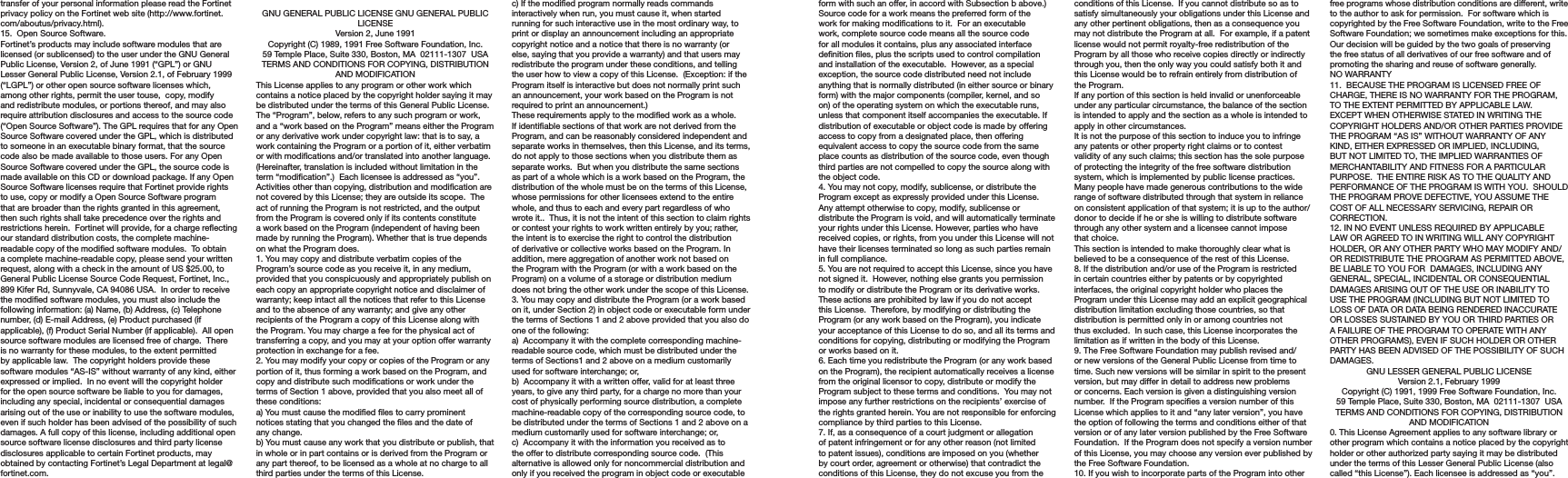 transfer of your personal information please read the Fortinet privacy policy on the Fortinet web site (http://www.fortinet.com/aboutus/privacy.html).15.  Open Source Software.Fortinet’s products may include software modules that are licensed (or sublicensed) to the user under the GNU General Public License, Version 2, of June 1991 (“GPL”) or GNU Lesser General Public License, Version 2.1, of February 1999 (“LGPL”) or other open source software licenses which, among other rights, permit the user touse,  copy, modify and redistribute modules, or portions thereof, and may also require attribution disclosures and access to the source code (“Open Source Software”). The GPL requires that for any Open Source Software covered under the GPL, which is distributed to someone in an executable binary format, that the source code also be made available to those users. For any Open Source Software covered under the GPL, the source code is made available on this CD or download package. If any Open Source Software licenses require that Fortinet provide rights to use, copy or modify a Open Source Software program that are broader than the rights granted in this agreement, then such rights shall take precedence over the rights and restrictions herein.  Fortinet will provide, for a charge reecting our standard distribution costs, the complete machine-readable copy of the modied software modules.  To obtain a complete machine-readable copy, please send your written request, along with a check in the amount of US $25.00, to General Public License Source Code Request, Fortinet, Inc., 899 Kifer Rd, Sunnyvale, CA 94086 USA.  In order to receive the modied software modules, you must also include the following information: (a) Name, (b) Address, (c) Telephone number, (d) E-mail Address, (e) Product purchased (if applicable), (f) Product Serial Number (if applicable).  All open source software modules are licensed free of charge.  There is no warranty for these modules, to the extent permitted by applicable law.  The copyright holders provide these software modules “AS-IS” without warranty of any kind, either expressed or implied.  In no event will the copyright holder for the open source software be liable to you for damages, including any special, incidental or consequential damages arising out of the use or inability to use the software modules, even if such holder has been advised of the possibility of such damages. A full copy of this license, including additional open source software license disclosures and third party license disclosures applicable to certain Fortinet products, may obtained by contacting Fortinet’s Legal Department at legal@fortinet.com.  GNU GENERAL PUBLIC LICENSE GNU GENERAL PUBLIC LICENSEVersion 2, June 1991Copyright (C) 1989, 1991 Free Software Foundation, Inc.59 Temple Place, Suite 330, Boston, MA  02111-1307  USATERMS AND CONDITIONS FOR COPYING, DISTRIBUTION AND MODIFICATIONThis License applies to any program or other work which contains a notice placed by the copyright holder saying it may be distributed under the terms of this General Public License.  The “Program”, below, refers to any such program or work, and a “work based on the Program” means either the Program or any derivative work under copyright law: that is to say, a work containing the Program or a portion of it, either verbatim or with modications and/or translated into another language.  (Hereinafter, translation is included without limitation in the term “modication”.)  Each licensee is addressed as “you”.Activities other than copying, distribution and modication are not covered by this License; they are outside its scope.  The act of running the Program is not restricted, and the output from the Program is covered only if its contents constitute a work based on the Program (independent of having been made by running the Program). Whether that is true depends on what the Program does.1. You may copy and distribute verbatim copies of the Program’s source code as you receive it, in any medium, provided that you conspicuously and appropriately publish on each copy an appropriate copyright notice and disclaimer of warranty; keep intact all the notices that refer to this License and to the absence of any warranty; and give any other recipients of the Program a copy of this License along with the Program. You may charge a fee for the physical act of transferring a copy, and you may at your option offer warranty protection in exchange for a fee.2. You may modify your copy or copies of the Program or any portion of it, thus forming a work based on the Program, and copy and distribute such modications or work under the terms of Section 1 above, provided that you also meet all of these conditions:a) You must cause the modied les to carry prominent notices stating that you changed the les and the date of any change.b) You must cause any work that you distribute or publish, that in whole or in part contains or is derived from the Program or any part thereof, to be licensed as a whole at no charge to all third parties under the terms of this License.c) If the modied program normally reads commands interactively when run, you must cause it, when started running for such interactive use in the most ordinary way, to print or display an announcement including an appropriate copyright notice and a notice that there is no warranty (or else, saying that you provide a warranty) and that users may redistribute the program under these conditions, and telling the user how to view a copy of this License.  (Exception: if the Program itself is interactive but does not normally print such an announcement, your work based on the Program is not required to print an announcement.)These requirements apply to the modied work as a whole.  If identiable sections of that work are not derived from the Program, and can be reasonably considered independent and separate works in themselves, then this License, and its terms, do not apply to those sections when you distribute them as separate works.  But when you distribute the same sections as part of a whole which is a work based on the Program, the distribution of the whole must be on the terms of this License, whose permissions for other licensees extend to the entire whole, and thus to each and every part regardless of who wrote it..  Thus, it is not the intent of this section to claim rights or contest your rights to work written entirely by you; rather, the intent is to exercise the right to control the distribution of derivative or collective works based on the Program. In addition, mere aggregation of another work not based on the Program with the Program (or with a work based on the Program) on a volume of a storage or distribution medium does not bring the other work under the scope of this License.3. You may copy and distribute the Program (or a work based on it, under Section 2) in object code or executable form under the terms of Sections 1 and 2 above provided that you also do one of the following:a)  Accompany it with the complete corresponding machine-readable source code, which must be distributed under the terms of Sections1 and 2 above on a medium customarily used for software interchange; or,b)  Accompany it with a written offer, valid for at least three years, to give any third party, for a charge no more than your cost of physically performing source distribution, a complete machine-readable copy of the corresponding source code, to be distributed under the terms of Sections 1 and 2 above on a medium customarily used for software interchange; or,c)  Accompany it with the information you received as to the offer to distribute corresponding source code.  (This alternative is allowed only for noncommercial distribution and only if you received the program in object code or executable form with such an offer, in accord with Subsection b above.)Source code for a work means the preferred form of the work for making modications to it.  For an executable work, complete source code means all the source code for all modules it contains, plus any associated interface denition les, plus the scripts used to control compilation and installation of the executable.  However, as a special exception, the source code distributed need not include anything that is normally distributed (in either source or binary form) with the major components (compiler, kernel, and so on) of the operating system on which the executable runs, unless that component itself accompanies the executable. If distribution of executable or object code is made by offering access to copy from a designated place, then offering equivalent access to copy the source code from the same place counts as distribution of the source code, even though third parties are not compelled to copy the source along with the object code.4. You may not copy, modify, sublicense, or distribute the Program except as expressly provided under this License.  Any attempt otherwise to copy, modify, sublicense or distribute the Program is void, and will automatically terminate your rights under this License. However, parties who have received copies, or rights, from you under this License will not have their licenses terminated so long as such parties remain in full compliance.5. You are not required to accept this License, since you have not signed it.  However, nothing else grants you permission to modify or distribute the Program or its derivative works.  These actions are prohibited by law if you do not accept this License.  Therefore, by modifying or distributing the Program (or any work based on the Program), you indicate your acceptance of this License to do so, and all its terms and conditions for copying, distributing or modifying the Program or works based on it.6. Each time you redistribute the Program (or any work based on the Program), the recipient automatically receives a license from the original licensor to copy, distribute or modify the Program subject to these terms and conditions.  You may not impose any further restrictions on the recipients’ exercise of the rights granted herein. You are not responsible for enforcing compliance by third parties to this License.7. If, as a consequence of a court judgment or allegation of patent infringement or for any other reason (not limited to patent issues), conditions are imposed on you (whether by court order, agreement or otherwise) that contradict the conditions of this License, they do not excuse you from the conditions of this License.  If you cannot distribute so as to satisfy simultaneously your obligations under this License and any other pertinent obligations, then as a consequence you may not distribute the Program at all.  For example, if a patent license would not permit royalty-free redistribution of the Program by all those who receive copies directly or indirectly through you, then the only way you could satisfy both it and this License would be to refrain entirely from distribution of the Program.If any portion of this section is held invalid or unenforceable under any particular circumstance, the balance of the section is intended to apply and the section as a whole is intended to apply in other circumstances.It is not the purpose of this section to induce you to infringe any patents or other property right claims or to contest validity of any such claims; this section has the sole purpose of protecting the integrity of the free software distribution system, which is implemented by public license practices.  Many people have made generous contributions to the wide range of software distributed through that system in reliance on consistent application of that system; it is up to the author/donor to decide if he or she is willing to distribute software through any other system and a licensee cannot impose that choice.This section is intended to make thoroughly clear what is believed to be a consequence of the rest of this License.8. If the distribution and/or use of the Program is restricted in certain countries either by patents or by copyrighted interfaces, the original copyright holder who places the Program under this License may add an explicit geographical distribution limitation excluding those countries, so that distribution is permitted only in or among countries not thus excluded.  In such case, this License incorporates the limitation as if written in the body of this License.9. The Free Software Foundation may publish revised and/or new versions of the General Public License from time to time. Such new versions will be similar in spirit to the present version, but may differ in detail to address new problems or concerns. Each version is given a distinguishing version number.  If the Program species a version number of this License which applies to it and “any later version”, you have the option of following the terms and conditions either of that version or of any later version published by the Free Software Foundation.  If the Program does not specify a version number of this License, you may choose any version ever published by the Free Software Foundation.10. If you wish to incorporate parts of the Program into other free programs whose distribution conditions are different, write to the author to ask for permission.  For software which is copyrighted by the Free Software Foundation, write to the Free Software Foundation; we sometimes make exceptions for this.  Our decision will be guided by the two goals of preserving the free status of all derivatives of our free software and of promoting the sharing and reuse of software generally.NO WARRANTY11.  BECAUSE THE PROGRAM IS LICENSED FREE OF CHARGE, THERE IS NO WARRANTY FOR THE PROGRAM, TO THE EXTENT PERMITTED BY APPLICABLE LAW.  EXCEPT WHEN OTHERWISE STATED IN WRITING THE COPYRIGHT HOLDERS AND/OR OTHER PARTIES PROVIDE THE PROGRAM “AS IS” WITHOUT WARRANTY OF ANY KIND, EITHER EXPRESSED OR IMPLIED, INCLUDING, BUT NOT LIMITED TO, THE IMPLIED WARRANTIES OF MERCHANTABILITY AND FITNESS FOR A PARTICULAR PURPOSE.  THE ENTIRE RISK AS TO THE QUALITY AND PERFORMANCE OF THE PROGRAM IS WITH YOU.  SHOULD THE PROGRAM PROVE DEFECTIVE, YOU ASSUME THE COST OF ALL NECESSARY SERVICING, REPAIR OR CORRECTION.12. IN NO EVENT UNLESS REQUIRED BY APPLICABLE LAW OR AGREED TO IN WRITING WILL ANY COPYRIGHT HOLDER, OR ANY OTHER PARTY WHO MAY MODIFY AND/OR REDISTRIBUTE THE PROGRAM AS PERMITTED ABOVE, BE LIABLE TO YOU FOR  DAMAGES, INCLUDING ANY GENERAL, SPECIAL, INCIDENTAL OR CONSEQUENTIAL DAMAGES ARISING OUT OF THE USE OR INABILITY TO USE THE PROGRAM (INCLUDING BUT NOT LIMITED TO LOSS OF DATA OR DATA BEING RENDERED INACCURATE OR LOSSES SUSTAINED BY YOU OR THIRD PARTIES OR A FAILURE OF THE PROGRAM TO OPERATE WITH ANY OTHER PROGRAMS), EVEN IF SUCH HOLDER OR OTHER PARTY HAS BEEN ADVISED OF THE POSSIBILITY OF SUCH DAMAGES.GNU LESSER GENERAL PUBLIC LICENSEVersion 2.1, February 1999Copyright (C) 1991, 1999 Free Software Foundation, Inc.59 Temple Place, Suite 330, Boston, MA  02111-1307  USATERMS AND CONDITIONS FOR COPYING, DISTRIBUTION AND MODIFICATION0. This License Agreement applies to any software library or other program which contains a notice placed by the copyright holder or other authorized party saying it may be distributed under the terms of this Lesser General Public License (also called “this License”). Each licensee is addressed as “you”.