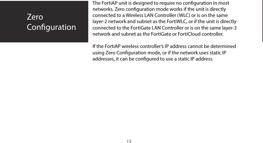 The FortiAP unit is designed to require no conguration in most networks. Zero conguration mode works if the unit is directly connected to a Wireless LAN Controller (WLC) or is on the same layer-2 network and subnet as the FortiWLC, or if the unit is directly connected to the FortiGate LAN Controller or is on the same layer-3 network and subnet as the FortiGate or FortiCloud controller.If the FortiAP wireless controller’s IP address cannot be determined using Zero Conguration mode, or if the network uses static IP addresses, it can be congured to use a static IP address.ZeroConguration13