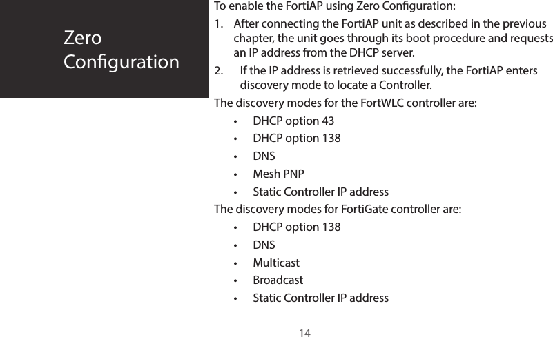 To enable the FortiAP using Zero Conguration:1.  After connecting the FortiAP unit as described in the previous chapter, the unit goes through its boot procedure and requests an IP address from the DHCP server.2.  If the IP address is retrieved successfully, the FortiAP enters discovery mode to locate a Controller. The discovery modes for the FortWLC controller are:•  DHCP option 43•  DHCP option 138•  DNS•  Mesh PNP•  Static Controller IP addressThe discovery modes for FortiGate controller are:•  DHCP option 138•  DNS •  Multicast•  Broadcast•  Static Controller IP addressZeroConguration14