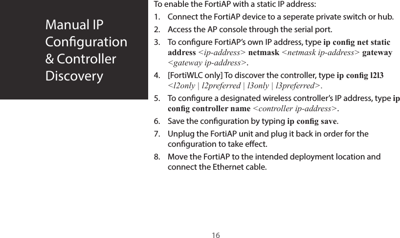 Manual IP  Conguration&amp; ControllerDiscoveryTo enable the FortiAP with a static IP address:1.  Connect the FortiAP device to a seperate private switch or hub.2.  Access the AP console through the serial port.3.  To congure FortiAP’s own IP address, type ip cong net static address &lt;ip-address&gt; netmask &lt;netmask ip-address&gt; gateway &lt;gateway ip-address&gt;.4.  [FortiWLC only] To discover the controller, type ip cong l2l3 &lt;l2only | l2preferred | l3only | l3preferred&gt;.5.  To congure a designated wireless controller’s IP address, type ip cong controller name &lt;controller ip-address&gt;.6.  Save the conguration by typing ip cong save.7.  Unplug the FortiAP unit and plug it back in order for the conguration to take eect.8.  Move the FortiAP to the intended deployment location and connect the Ethernet cable.16