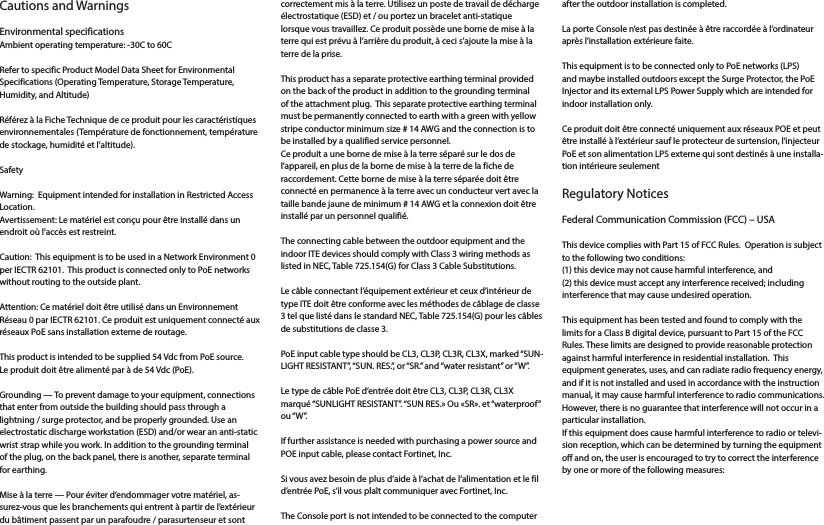 Cautions and Warnings Environmental specificationsAmbient operating temperature: -30C to 60C Refer to specific Product Model Data Sheet for Environmental Specifications (Operating Temperature, Storage Temperature, Humidity, and Altitude)Référez à la Fiche Technique de ce produit pour les caractéristiques environnementales (Température de fonctionnement, température de stockage, humidité et l’altitude).Safety Warning:  Equipment intended for installation in Restricted Access Location.Avertissement: Le matériel est conçu pour être installé dans un endroit où l’accès est restreint.Caution:  This equipment is to be used in a Network Environment 0 per IECTR 62101.  This product is connected only to PoE networks without routing to the outside plant.Attention: Ce matériel doit être utilisé dans un Environnement Réseau 0 par IECTR 62101. Ce produit est uniquement connecté aux réseaux PoE sans installation externe de routage.This product is intended to be supplied 54 Vdc from PoE source.Le produit doit être alimenté par à de 54 Vdc (PoE).Grounding — To prevent damage to your equipment, connections that enter from outside the building should pass through a lightning / surge protector, and be properly grounded. Use an electrostatic discharge workstation (ESD) and/or wear an anti-static wrist strap while you work. In addition to the grounding terminal of the plug, on the back panel, there is another, separate terminal for earthing. Mise à la terre — Pour éviter d’endommager votre matériel, as-surez-vous que les branchements qui entrent à partir de l’extérieur du bâtiment passent par un parafoudre / parasurtenseur et sont correctement mis à la terre. Utilisez un poste de travail de décharge électrostatique (ESD) et / ou portez un bracelet anti-statique lorsque vous travaillez. Ce produit possède une borne de mise à la terre qui est prévu à l’arrière du produit, à ceci s’ajoute la mise à la terre de la prise. This product has a separate protective earthing terminal provided on the back of the product in addition to the grounding terminal of the attachment plug.  This separate protective earthing terminal must be permanently connected to earth with a green with yellow stripe conductor minimum size # 14 AWG and the connection is to be installed by a qualified service personnel.Ce produit a une borne de mise à la terre séparé sur le dos de l’appareil, en plus de la borne de mise à la terre de la fiche de raccordement. Cette borne de mise à la terre séparée doit être connecté en permanence à la terre avec un conducteur vert avec la taille bande jaune de minimum # 14 AWG et la connexion doit être installé par un personnel qualifié.The connecting cable between the outdoor equipment and the indoor ITE devices should comply with Class 3 wiring methods as listed in NEC, Table 725.154(G) for Class 3 Cable Substitutions.Le câble connectant l’équipement extérieur et ceux d’intérieur de type ITE doit être conforme avec les méthodes de câblage de classe 3 tel que listé dans le standard NEC, Table 725.154(G) pour les câbles de substitutions de classe 3.PoE input cable type should be CL3, CL3P, CL3R, CL3X, marked “SUN-LIGHT RESISTANT”, “SUN. RES.”, or “SR.” and “water resistant” or “W”.  Le type de câble PoE d’entrée doit être CL3, CL3P, CL3R, CL3X marqué “SUNLIGHT RESISTANT”. “SUN RES.» Ou «SR». et “waterproof” ou “W”.If further assistance is needed with purchasing a power source and POE input cable, please contact Fortinet, Inc. Si vous avez besoin de plus d’aide à l’achat de l’alimentation et le fil d’entrée PoE, s’il vous plaît communiquer avec Fortinet, Inc.The Console port is not intended to be connected to the computer after the outdoor installation is completed.La porte Console n’est pas destinée à être raccordée à l’ordinateur après l’installation extérieure faite.This equipment is to be connected only to PoE networks (LPS) and maybe installed outdoors except the Surge Protector, the PoE Injector and its external LPS Power Supply which are intended for indoor installation only.Ce produit doit être connecté uniquement aux réseaux POE et peut être installé à l’extérieur sauf le protecteur de surtension, l’injecteur PoE et son alimentation LPS externe qui sont destinés à une installa-tion intérieure seulement Regulatory NoticesFederal Communication Commission (FCC) – USAThis device complies with Part 15 of FCC Rules.  Operation is subject to the following two conditions:(1) this device may not cause harmful interference, and(2) this device must accept any interference received; including interference that may cause undesired operation.This equipment has been tested and found to comply with the limits for a Class B digital device, pursuant to Part 15 of the FCC Rules. These limits are designed to provide reasonable protection against harmful interference in residential installation.  This equipment generates, uses, and can radiate radio frequency energy, and if it is not installed and used in accordance with the instruction manual, it may cause harmful interference to radio communications.  However, there is no guarantee that interference will not occur in a particular installation. If this equipment does cause harmful interference to radio or televi-sion reception, which can be determined by turning the equipment off and on, the user is encouraged to try to correct the interference by one or more of the following measures: