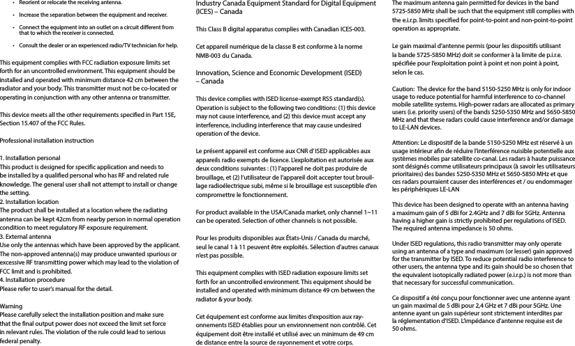 •  Reorient or relocate the receiving antenna.•  Increase the separation between the equipment and receiver.•  Connect the equipment into an outlet on a circuit dierent from that to which the receiver is connected.•  Consult the dealer or an experienced radio/TV technician for help.This equipment complies with FCC radiation exposure limits set forth for an uncontrolled environment. This equipment should be installed and operated with minimum distance 42 cm between the radiator and your body. This transmitter must not be co-located or operating in conjunction with any other antenna or transmitter.This device meets all the other requirements specified in Part 15E, Section 15.407 of the FCC Rules.Professional installation instruction1. Installation personal This product is designed for specific application and needs to be installed by a qualified personal who has RF and related rule knowledge. The general user shall not attempt to install or change  the setting.2. Installation location The product shall be installed at a location where the radiating antenna can be kept 42cm from nearby person in normal operation condition to meet regulatory RF exposure requirement.3. External antenna Use only the antennas which have been approved by the applicant. The non-approved antenna(s) may produce unwanted spurious or excessive RF transmitting power which may lead to the violation of FCC limit and is prohibited.4. Installation procedure Please refer to user’s manual for the detail.Warning Please carefully select the installation position and make sure that the final output power does not exceed the limit set force in relevant rules. The violation of the rule could lead to serious federal penalty.Industry Canada Equipment Standard for Digital Equipment (ICES) – CanadaThis Class B digital apparatus complies with Canadian ICES-003.Cet appareil numérique de la classe B est conforme à la norme NMB-003 du Canada.Innovation, Science and Economic Development (ISED) – CanadaThis device complies with ISED license-exempt RSS standard(s). Operation is subject to the following two conditions: (1) this device may not cause interference, and (2) this device must accept any interference, including interference that may cause undesired operation of the device. Le présent appareil est conforme aux CNR d’ ISED applicables aux appareils radio exempts de licence. L’exploitation est autorisée aux deux conditions suivantes : (1) l’appareil ne doit pas produire de brouillage, et (2) l’utilisateur de l’appareil doit accepter tout brouil-lage radioélectrique subi, même si le brouillage est susceptible d’en compromettre le fonctionnement. For product available in the USA/Canada market, only channel 1~11 can be operated. Selection of other channels is not possible.Pour les produits disponibles aux États-Unis / Canada du marché, seul le canal 1 à 11 peuvent être exploités. Sélection d’autres canaux n’est pas possible.This equipment complies with ISED radiation exposure limits set forth for an uncontrolled environment. This equipment should be installed and operated with minimum distance 49 cm between the radiator &amp; your body.Cet équipement est conforme aux limites d’exposition aux ray-onnements ISED établies pour un environnement non contrôlé. Cet équipement doit être installé et utilisé avec un minimum de 49 cm de distance entre la source de rayonnement et votre corps.The maximum antenna gain permitted for devices in the band 5725-5850 MHz shall be such that the equipment still complies with the e.i.r.p. limits specified for point-to-point and non-point-to-point operation as appropriate.Le gain maximal d’antenne permis (pour les dispositifs utilisant la bande 5725-5850 MHz) doit se conformer à la limite de p.i.r.e. spécifiée pour l’exploitation point à point et non point à point, selon le cas.Caution:  The device for the band 5150-5250 MHz is only for indoor usage to reduce potential for harmful interference to co-channel mobile satellite systems. High-power radars are allocated as primary users (i.e. priority users) of the bands 5250-5350 MHz and 5650-5850 MHz and that these radars could cause interference and/or damage to LE-LAN devices.Attention: Le dispositif de la bande 5150-5250 MHz est réservé à un usage intérieur an de réduire l’interférence nuisible potentielle aux systèmes mobiles par satellite co-canal. Les radars à haute puissance sont désignés comme utilisateurs principaux (à savoir les utilisateurs prioritaires) des bandes 5250-5350 MHz et 5650-5850 MHz et que ces radars pourraient causer des interférences et / ou endommager les périphériques LE-LANThis device has been designed to operate with an antenna having a maximum gain of 5 dBi for 2.4GHz and 7 dBi for 5GHz. Antenna having a higher gain is strictly prohibited per regulations of ISED. The required antenna impedance is 50 ohms.Under ISED regulations, this radio transmitter may only operate using an antenna of a type and maximum (or lesser) gain approved for the transmitter by ISED. To reduce potential radio interference to other users, the antenna type and its gain should be so chosen that the equivalent isotopically radiated power (e.i.r.p.) is not more than that necessary for successful communication.Ce dispositif a été conçu pour fonctionner avec une antenne ayant un gain maximal de 5 dBi pour 2,4 GHz et 7 dBi pour 5GHz. Une antenne ayant un gain supérieur sont strictement interdites par la réglementation d’ISED. L’impédance d’antenne requise est de 50 ohms.