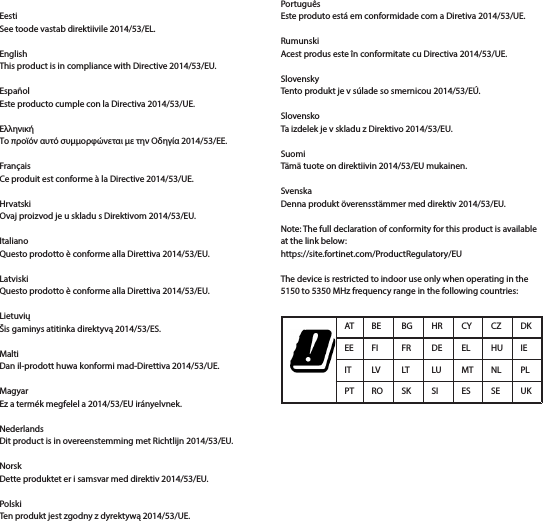 EestiSee toode vastab direktiivile 2014/53/EL.EnglishThis product is in compliance with Directive 2014/53/EU.EspañolEste producto cumple con la Directiva 2014/53/UE.ΕλληνικήΤο προϊόν αυτό συμμορφώνεται με την Οδηγία 2014/53/ΕΕ.FrançaisCe produit est conforme à la Directive 2014/53/UE.HrvatskiOvaj proizvod je u skladu s Direktivom 2014/53/EU.ItalianoQuesto prodotto è conforme alla Direttiva 2014/53/EU.LatviskiQuesto prodotto è conforme alla Direttiva 2014/53/EU.LietuviųŠis gaminys atitinka direktyvą 2014/53/ES.MaltiDan il-prodott huwa konformi mad-Direttiva 2014/53/UE.MagyarEz a termék megfelel a 2014/53/EU irányelvnek.NederlandsDit product is in overeenstemming met Richtlijn 2014/53/EU.NorskDette produktet er i samsvar med direktiv 2014/53/EU.PolskiTen produkt jest zgodny z dyrektywą 2014/53/UE.PortuguêsEste produto está em conformidade com a Diretiva 2014/53/UE.RumunskiAcest produs este în conformitate cu Directiva 2014/53/UE.SlovenskyTento produkt je v súlade so smernicou 2014/53/EÚ.SlovenskoTa izdelek je v skladu z Direktivo 2014/53/EU.SuomiTämä tuote on direktiivin 2014/53/EU mukainen.SvenskaDenna produkt överensstämmer med direktiv 2014/53/EU.Note: The full declaration of conformity for this product is available at the link below: https://site.fortinet.com/ProductRegulatory/EUThe device is restricted to indoor use only when operating in the 5150 to 5350 MHz frequency range in the following countries:AT BE BG HR CY CZ DKEE FI FR DE EL HU IEIT LV LT LU MT NL PLPT RO SK SI ES SE UK