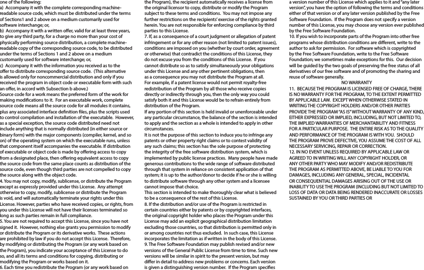 one of the following:a)  Accompany it with the complete corresponding machine-readable source code, which must be distributed under the terms of Sections1 and 2 above on a medium customarily used for software interchange; or,b)  Accompany it with a written oer, valid for at least three years, to give any third party, for a charge no more than your cost of physically performing source distribution, a complete machine-readable copy of the corresponding source code, to be distributed under the terms of Sections 1 and 2 above on a medium customarily used for software interchange; or,c)  Accompany it with the information you received as to the oer to distribute corresponding source code.  (This alternative is allowed only for noncommercial distribution and only if you received the program in object code or executable form with such an oer, in accord with Subsection b above.)Source code for a work means the preferred form of the work for making modications to it.  For an executable work, complete source code means all the source code for all modules it contains, plus any associated interface denition les, plus the scripts used to control compilation and installation of the executable.  However, as a special exception, the source code distributed need not include anything that is normally distributed (in either source or binary form) with the major components (compiler, kernel, and so on) of the operating system on which the executable runs, unless that component itself accompanies the executable. If distribution of executable or object code is made by oering access to copy from a designated place, then oering equivalent access to copy the source code from the same place counts as distribution of the source code, even though third parties are not compelled to copy the source along with the object code.4. You may not copy, modify, sublicense, or distribute the Program except as expressly provided under this License.  Any attempt otherwise to copy, modify, sublicense or distribute the Program is void, and will automatically terminate your rights under this License. However, parties who have received copies, or rights, from you under this License will not have their licenses terminated so long as such parties remain in full compliance.5. You are not required to accept this License, since you have not signed it.  However, nothing else grants you permission to modify or distribute the Program or its derivative works.  These actions are prohibited by law if you do not accept this License.  Therefore, by modifying or distributing the Program (or any work based on the Program), you indicate your acceptance of this License to do so, and all its terms and conditions for copying, distributing or modifying the Program or works based on it.6. Each time you redistribute the Program (or any work based on the Program), the recipient automatically receives a license from the original licensor to copy, distribute or modify the Program subject to these terms and conditions.  You may not impose any further restrictions on the recipients’ exercise of the rights granted herein. You are not responsible for enforcing compliance by third parties to this License.7. If, as a consequence of a court judgment or allegation of patent infringement or for any other reason (not limited to patent issues), conditions are imposed on you (whether by court order, agreement or otherwise) that contradict the conditions of this License, they do not excuse you from the conditions of this License.  If you cannot distribute so as to satisfy simultaneously your obligations under this License and any other pertinent obligations, then as a consequence you may not distribute the Program at all.  For example, if a patent license would not permit royalty-free redistribution of the Program by all those who receive copies directly or indirectly through you, then the only way you could satisfy both it and this License would be to refrain entirely from distribution of the Program.If any portion of this section is held invalid or unenforceable under any particular circumstance, the balance of the section is intended to apply and the section as a whole is intended to apply in other circumstances.It is not the purpose of this section to induce you to infringe any patents or other property right claims or to contest validity of any such claims; this section has the sole purpose of protecting the integrity of the free software distribution system, which is implemented by public license practices.  Many people have made generous contributions to the wide range of software distributed through that system in reliance on consistent application of that system; it is up to the author/donor to decide if he or she is willing to distribute software through any other system and a licensee cannot impose that choice.This section is intended to make thoroughly clear what is believed to be a consequence of the rest of this License.8. If the distribution and/or use of the Program is restricted in certain countries either by patents or by copyrighted interfaces, the original copyright holder who places the Program under this License may add an explicit geographical distribution limitation excluding those countries, so that distribution is permitted only in or among countries not thus excluded.  In such case, this License incorporates the limitation as if written in the body of this License.9. The Free Software Foundation may publish revised and/or new versions of the General Public License from time to time. Such new versions will be similar in spirit to the present version, but may dier in detail to address new problems or concerns. Each version is given a distinguishing version number.  If the Program species a version number of this License which applies to it and “any later version”, you have the option of following the terms and conditions either of that version or of any later version published by the Free Software Foundation.  If the Program does not specify a version number of this License, you may choose any version ever published by the Free Software Foundation.10. If you wish to incorporate parts of the Program into other free programs whose distribution conditions are dierent, write to the author to ask for permission.  For software which is copyrighted by the Free Software Foundation, write to the Free Software Foundation; we sometimes make exceptions for this.  Our decision will be guided by the two goals of preserving the free status of all derivatives of our free software and of promoting the sharing and reuse of software generally.NO WARRANTY11.  BECAUSE THE PROGRAM IS LICENSED FREE OF CHARGE, THERE IS NO WARRANTY FOR THE PROGRAM, TO THE EXTENT PERMITTED BY APPLICABLE LAW.  EXCEPT WHEN OTHERWISE STATED IN WRITING THE COPYRIGHT HOLDERS AND/OR OTHER PARTIES PROVIDE THE PROGRAM “AS IS” WITHOUT WARRANTY OF ANY KIND, EITHER EXPRESSED OR IMPLIED, INCLUDING, BUT NOT LIMITED TO, THE IMPLIED WARRANTIES OF MERCHANTABILITY AND FITNESS FOR A PARTICULAR PURPOSE.  THE ENTIRE RISK AS TO THE QUALITY AND PERFORMANCE OF THE PROGRAM IS WITH YOU.  SHOULD THE PROGRAM PROVE DEFECTIVE, YOU ASSUME THE COST OF ALL NECESSARY SERVICING, REPAIR OR CORRECTION.12. IN NO EVENT UNLESS REQUIRED BY APPLICABLE LAW OR AGREED TO IN WRITING WILL ANY COPYRIGHT HOLDER, OR ANY OTHER PARTY WHO MAY MODIFY AND/OR REDISTRIBUTE THE PROGRAM AS PERMITTED ABOVE, BE LIABLE TO YOU FOR  DAMAGES, INCLUDING ANY GENERAL, SPECIAL, INCIDENTAL OR CONSEQUENTIAL DAMAGES ARISING OUT OF THE USE OR INABILITY TO USE THE PROGRAM (INCLUDING BUT NOT LIMITED TO LOSS OF DATA OR DATA BEING RENDERED INACCURATE OR LOSSES SUSTAINED BY YOU OR THIRD PARTIES OR 