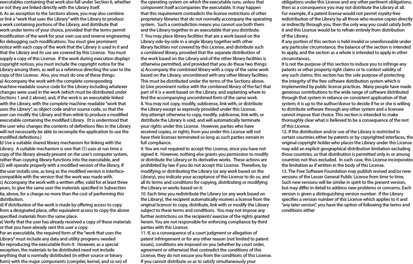 executables containing that work also fall under Section 6, whether or not they are linked directly with the Library itself.6. As an exception to the Sections above, you may also combine or link a “work that uses the Library” with the Library to produce a work containing portions of the Library, and distribute that work under terms of your choice, provided that the terms permit modication of the work for your own use and reverse engineering for debugging such modications. You must give prominent notice with each copy of the work that the Library is used in it and that the Library and its use are covered by this License.  You must supply a copy of this License.  If the work during execution displays copyright notices, you must include the copyright notice for the Library among them, as well as a reference directing the user to the copy of this License.  Also, you must do one of these things:a) Accompany the work with the complete corresponding machine-readable source code for the Library including whatever changes were used in the work (which must be distributed under Sections 1 and 2 above); and, if the work is an executable linked with the Library, with the complete machine-readable “work that uses the Library”, as object code and/or source code, so that the user can modify the Library and then relink to produce a modied executable containing the modied Library.  (It is understood that the user who changes the contents of denitions les in the Library will not necessarily be able to recompile the application to use the modied denitions.)b) Use a suitable shared library mechanism for linking with the Library.  A suitable mechanism is one that (1) uses at run time a copy of the library already present on the user’s computer system, rather than copying library functions into the executable, and (2) will operate properly with a modied version of the library, if the user installs one, as long as the modied version is interface-compatible with the version that the work was made with.c) Accompany the work with a written oer, valid for at least three years, to give the same user the materials specied in Subsection 6a, above, for a charge no more than the cost of performing this distribution.d) If distribution of the work is made by oering access to copy from a designated place, oer equivalent access to copy the above specied materials from the same place.e) Verify that the user has already received a copy of these materials or that you have already sent this user a copy.For an executable, the required form of the “work that uses the Library” must include any data and utility programs needed for reproducing the executable from it.  However, as a special exception, the materials to be distributed need not include anything that is normally distributed (in either source or binary form) with the major components (compiler, kernel, and so on) of the operating system on which the executable runs, unless that component itself accompanies the executable. It may happen that this requirement contradicts the license restrictions of other proprietary libraries that do not normally accompany the operating system.  Such a contradiction means you cannot use both them and the Library together in an executable that you distribute.7. You may place library facilities that are a work based on the Library side-by-side in a single library together with other library facilities not covered by this License, and distribute such a combined library, provided that the separate distribution of the work based on the Library and of the other library facilities is otherwise permitted, and provided that you do these two things:a) Accompany the combined library with a copy of the same work based on the Library, uncombined with any other library facilities.  This must be distributed under the terms of the Sections above.b) Give prominent notice with the combined library of the fact that part of it is a work based on the Library, and explaining where to nd the accompanying uncombined form of the same work.8. You may not copy, modify, sublicense, link with, or distribute the Library except as expressly provided under this License.  Any attempt otherwise to copy, modify, sublicense, link with, or distribute the Library is void, and will automatically terminate your rights under this License.  However, parties who have received copies, or rights, from you under this License will not have their licenses terminated so long as such parties remain in full compliance.9. You are not required to accept this License, since you have not signed it.  However, nothing else grants you permission to modify or distribute the Library or its derivative works.  These actions are prohibited by law if you do not accept this License.  Therefore, by modifying or distributing the Library (or any work based on the Library), you indicate your acceptance of this License to do so, and all its terms and conditions for copying, distributing or modifying the Library or works based on it.10. Each time you redistribute the Library (or any work based on the Library), the recipient automatically receives a license from the original licensor to copy, distribute, link with or modify the Library subject to these terms and conditions.  You may not impose any further restrictions on the recipients’ exercise of the rights granted herein. You are not responsible for enforcing compliance by third parties with this License.11. If, as a consequence of a court judgment or allegation of patent infringement or for any other reason (not limited to patent issues), conditions are imposed on you (whether by court order, agreement or otherwise) that contradict the conditions of this License, they do not excuse you from the conditions of this License.  If you cannot distribute so as to satisfy simultaneously your obligations under this License and any other pertinent obligations, then as a consequence you may not distribute the Library at all.  For example, if a patent license would not permit royalty-free redistribution of the Library by all those who receive copies directly or indirectly through you, then the only way you could satisfy both it and this License would be to refrain entirely from distribution of the Library.If any portion of this section is held invalid or unenforceable under any particular circumstance, the balance of the section is intended to apply, and the section as a whole is intended to apply in other circumstances.It is not the purpose of this section to induce you to infringe any patents or other property right claims or to contest validity of any such claims; this section has the sole purpose of protecting the integrity of the free software distribution system which is implemented by public license practices.  Many people have made generous contributions to the wide range of software distributed through that system in reliance on consistent application of that system; it is up to the author/donor to decide if he or she is willing to distribute software through any other system and a licensee cannot impose that choice. This section is intended to make thoroughly clear what is believed to be a consequence of the rest of this License.12. If the distribution and/or use of the Library is restricted in certain countries either by patents or by copyrighted interfaces, the original copyright holder who places the Library under this License may add an explicit geographical distribution limitation excluding those countries, so that distribution is permitted only in or among countries not thus excluded.  In such case, this License incorporates the limitation as if written in the body of this License.13. The Free Software Foundation may publish revised and/or new versions of the Lesser General Public License from time to time. Such new versions will be similar in spirit to the present version, but may dier in detail to address new problems or concerns. Each version is given a distinguishing version number.  If the Library species a version number of this License which applies to it and “any later version”, you have the option of following the terms and conditions either 