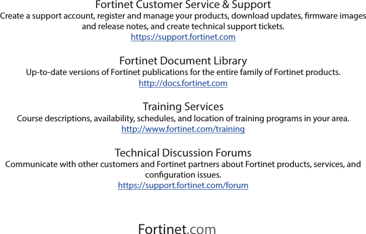 Fortinet.comFortinet Customer Service &amp; SupportCreate a support account, register and manage your products, download updates, rmware images and release notes, and create technical support tickets.https://support.fortinet.comFortinet Document LibraryUp-to-date versions of Fortinet publications for the entire family of Fortinet products.http://docs.fortinet.comTraining ServicesCourse descriptions, availability, schedules, and location of training programs in your area.http://www.fortinet.com/trainingTechnical Discussion ForumsCommunicate with other customers and Fortinet partners about Fortinet products, services, and conguration issues.https://support.fortinet.com/forum