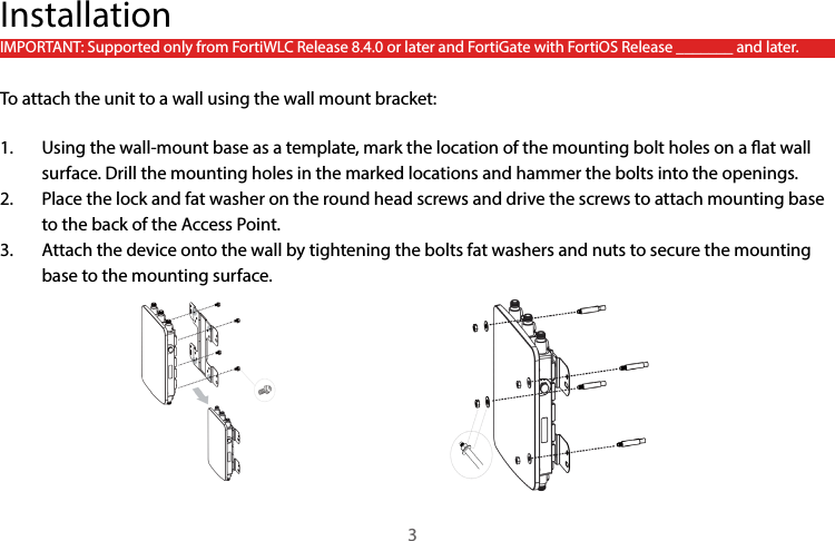 InstallationIMPORTANT: Supported only from FortiWLC Release 8.4.0 or later and FortiGate with FortiOS Release _______ and later.To attach the unit to a wall using the wall mount bracket:1.  Using the wall-mount base as a template, mark the location of the mounting bolt holes on a at wall surface. Drill the mounting holes in the marked locations and hammer the bolts into the openings.2.  Place the lock and fat washer on the round head screws and drive the screws to attach mounting base to the back of the Access Point.3.  Attach the device onto the wall by tightening the bolts fat washers and nuts to secure the mounting base to the mounting surface.3