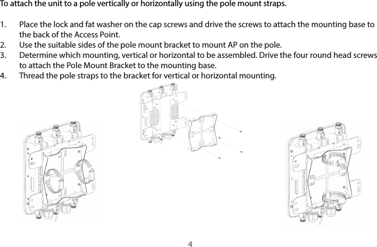 To attach the unit to a pole vertically or horizontally using the pole mount straps.1.  Place the lock and fat washer on the cap screws and drive the screws to attach the mounting base to the back of the Access Point. 2.  Use the suitable sides of the pole mount bracket to mount AP on the pole.3.  Determine which mounting, vertical or horizontal to be assembled. Drive the four round head screws to attach the Pole Mount Bracket to the mounting base.4.  Thread the pole straps to the bracket for vertical or horizontal mounting.4