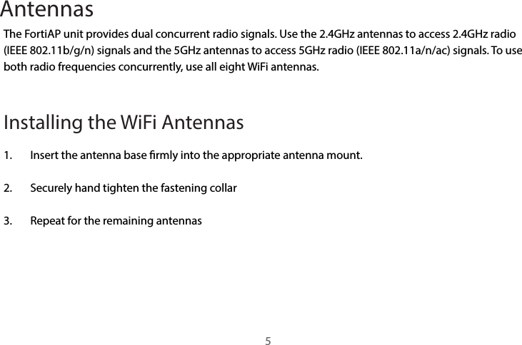 AntennasThe FortiAP unit provides dual concurrent radio signals. Use the 2.4GHz antennas to access 2.4GHz radio (IEEE 802.11b/g/n) signals and the 5GHz antennas to access 5GHz radio (IEEE 802.11a/n/ac) signals. To use both radio frequencies concurrently, use all eight WiFi antennas. Installing the WiFi Antennas 1.  Insert the antenna base rmly into the appropriate antenna mount.2.  Securely hand tighten the fastening collar3.  Repeat for the remaining antennas5