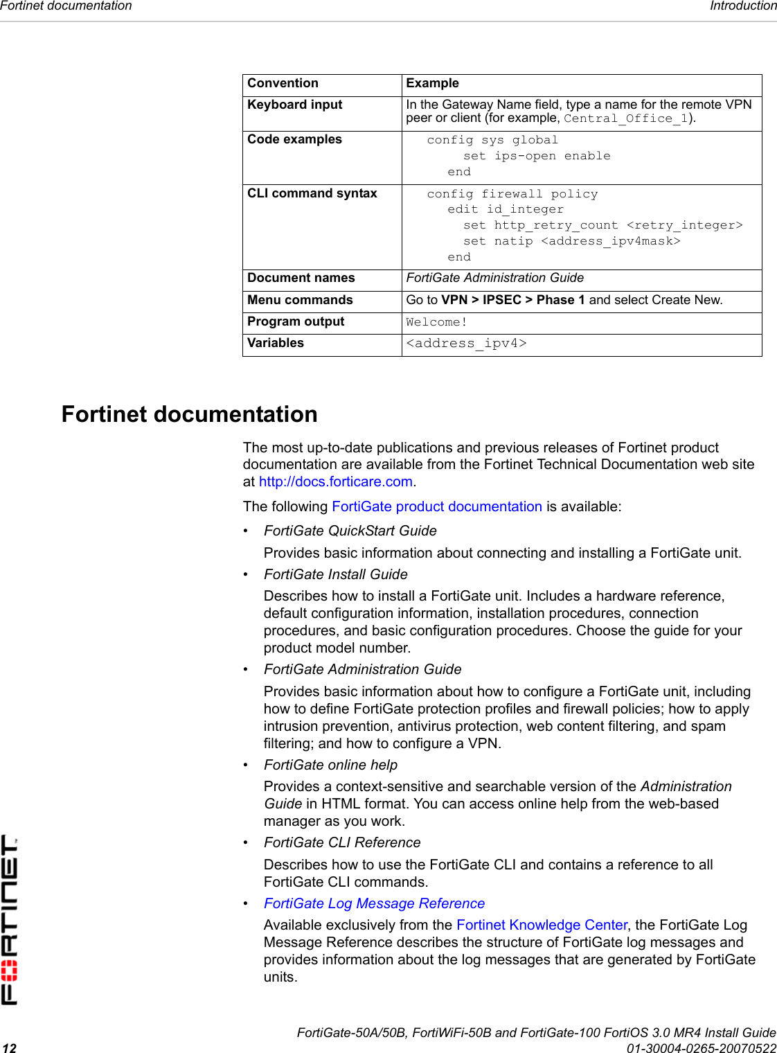 FortiGate-50A/50B, FortiWiFi-50B and FortiGate-100 FortiOS 3.0 MR4 Install Guide12 01-30004-0265-20070522Fortinet documentation IntroductionFortinet documentation The most up-to-date publications and previous releases of Fortinet product documentation are available from the Fortinet Technical Documentation web site at http://docs.forticare.com. The following FortiGate product documentation is available:• FortiGate QuickStart GuideProvides basic information about connecting and installing a FortiGate unit.• FortiGate Install GuideDescribes how to install a FortiGate unit. Includes a hardware reference, default configuration information, installation procedures, connection procedures, and basic configuration procedures. Choose the guide for your product model number.• FortiGate Administration GuideProvides basic information about how to configure a FortiGate unit, including how to define FortiGate protection profiles and firewall policies; how to apply intrusion prevention, antivirus protection, web content filtering, and spam filtering; and how to configure a VPN. • FortiGate online helpProvides a context-sensitive and searchable version of the Administration Guide in HTML format. You can access online help from the web-based manager as you work.• FortiGate CLI ReferenceDescribes how to use the FortiGate CLI and contains a reference to all FortiGate CLI commands.•FortiGate Log Message ReferenceAvailable exclusively from the Fortinet Knowledge Center, the FortiGate Log Message Reference describes the structure of FortiGate log messages and provides information about the log messages that are generated by FortiGate units.Convention ExampleKeyboard input In the Gateway Name field, type a name for the remote VPN peer or client (for example, Central_Office_1).Code examples config sys globalset ips-open enableendCLI command syntax config firewall policyedit id_integerset http_retry_count &lt;retry_integer&gt;set natip &lt;address_ipv4mask&gt;endDocument names FortiGate Administration GuideMenu commands Go to VPN &gt; IPSEC &gt; Phase 1 and select Create New.Program output Welcome!Variables &lt;address_ipv4&gt;