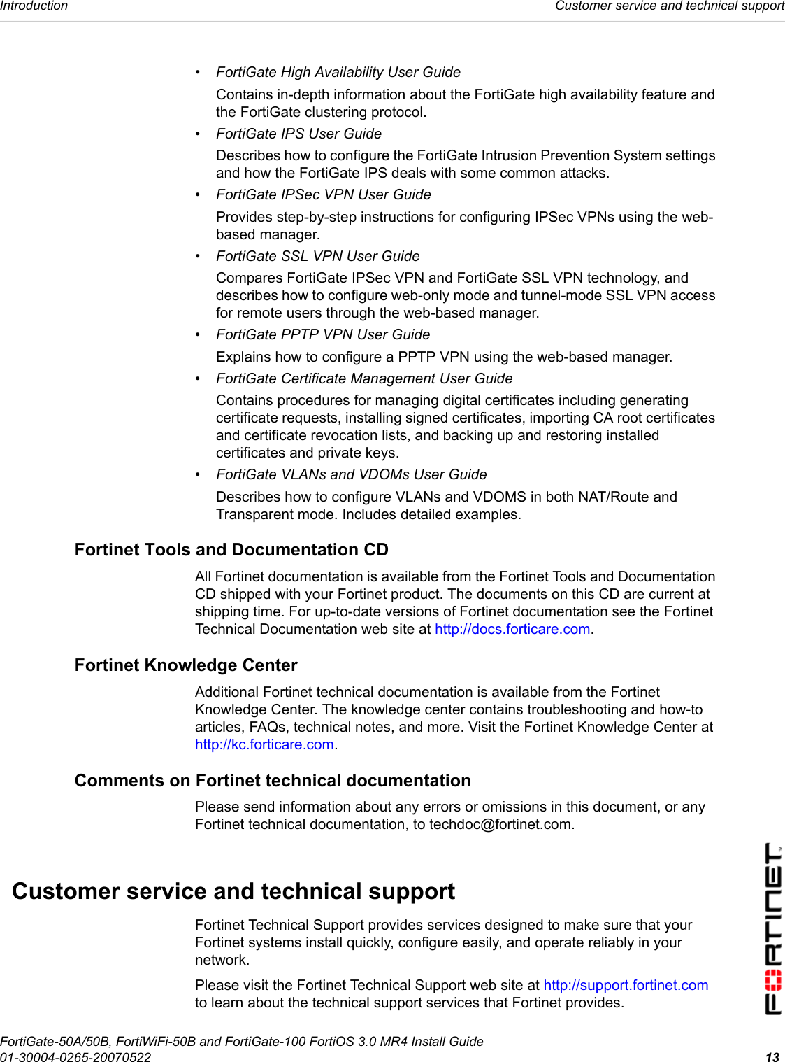 Introduction  Customer service and technical supportFortiGate-50A/50B, FortiWiFi-50B and FortiGate-100 FortiOS 3.0 MR4 Install Guide01-30004-0265-20070522 13• FortiGate High Availability User GuideContains in-depth information about the FortiGate high availability feature and the FortiGate clustering protocol.• FortiGate IPS User GuideDescribes how to configure the FortiGate Intrusion Prevention System settings and how the FortiGate IPS deals with some common attacks.• FortiGate IPSec VPN User GuideProvides step-by-step instructions for configuring IPSec VPNs using the web-based manager.• FortiGate SSL VPN User GuideCompares FortiGate IPSec VPN and FortiGate SSL VPN technology, and describes how to configure web-only mode and tunnel-mode SSL VPN access for remote users through the web-based manager.• FortiGate PPTP VPN User GuideExplains how to configure a PPTP VPN using the web-based manager.• FortiGate Certificate Management User GuideContains procedures for managing digital certificates including generating certificate requests, installing signed certificates, importing CA root certificates and certificate revocation lists, and backing up and restoring installed certificates and private keys.• FortiGate VLANs and VDOMs User GuideDescribes how to configure VLANs and VDOMS in both NAT/Route and Transparent mode. Includes detailed examples.Fortinet Tools and Documentation CDAll Fortinet documentation is available from the Fortinet Tools and Documentation CD shipped with your Fortinet product. The documents on this CD are current at shipping time. For up-to-date versions of Fortinet documentation see the Fortinet Technical Documentation web site at http://docs.forticare.com.Fortinet Knowledge Center Additional Fortinet technical documentation is available from the Fortinet Knowledge Center. The knowledge center contains troubleshooting and how-to articles, FAQs, technical notes, and more. Visit the Fortinet Knowledge Center at http://kc.forticare.com.Comments on Fortinet technical documentation Please send information about any errors or omissions in this document, or any Fortinet technical documentation, to techdoc@fortinet.com.Customer service and technical supportFortinet Technical Support provides services designed to make sure that your Fortinet systems install quickly, configure easily, and operate reliably in your network. Please visit the Fortinet Technical Support web site at http://support.fortinet.com to learn about the technical support services that Fortinet provides.