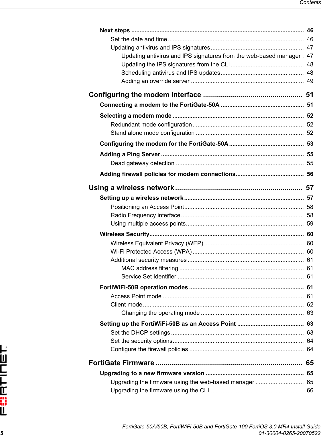 FortiGate-50A/50B, FortiWiFi-50B and FortiGate-100 FortiOS 3.0 MR4 Install Guide501-30004-0265-20070522ContentsNext steps ........................................................................................................  46Set the date and time..................................................................................  46Updating antivirus and IPS signatures ........................................................  47Updating antivirus and IPS signatures from the web-based manager .  47Updating the IPS signatures from the CLI ............................................  48Scheduling antivirus and IPS updates..................................................  48Adding an override server ....................................................................  49Configuring the modem interface ..................................................  51Connecting a modem to the FortiGate-50A ..................................................  51Selecting a modem mode ...............................................................................  52Redundant mode configuration...................................................................  52Stand alone mode configuration .................................................................  52Configuring the modem for the FortiGate-50A.............................................  53Adding a Ping Server ......................................................................................  55Dead gateway detection .............................................................................  55Adding firewall policies for modem connections.........................................  56Using a wireless network ................................................................  57Setting up a wireless network ........................................................................  57Positioning an Access Point........................................................................  58Radio Frequency interface..........................................................................  58Using multiple access points.......................................................................  59Wireless Security.............................................................................................  60Wireless Equivalent Privacy (WEP) ............................................................  60Wi-Fi Protected Access (WPA) ...................................................................  60Additional security measures ......................................................................  61MAC address filtering ...........................................................................  61Service Set Identifier ............................................................................  61FortiWiFi-50B operation modes .....................................................................  61Access Point mode .....................................................................................  61Client mode.................................................................................................  62Changing the operating mode ..............................................................  63Setting up the FortiWiFi-50B as an Access Point ........................................  63Set the DHCP settings ................................................................................  63Set the security options...............................................................................  64Configure the firewall policies .....................................................................  64FortiGate Firmware ..........................................................................  65Upgrading to a new firmware version ...........................................................  65Upgrading the firmware using the web-based manager .............................  65Upgrading the firmware using the CLI ........................................................  66