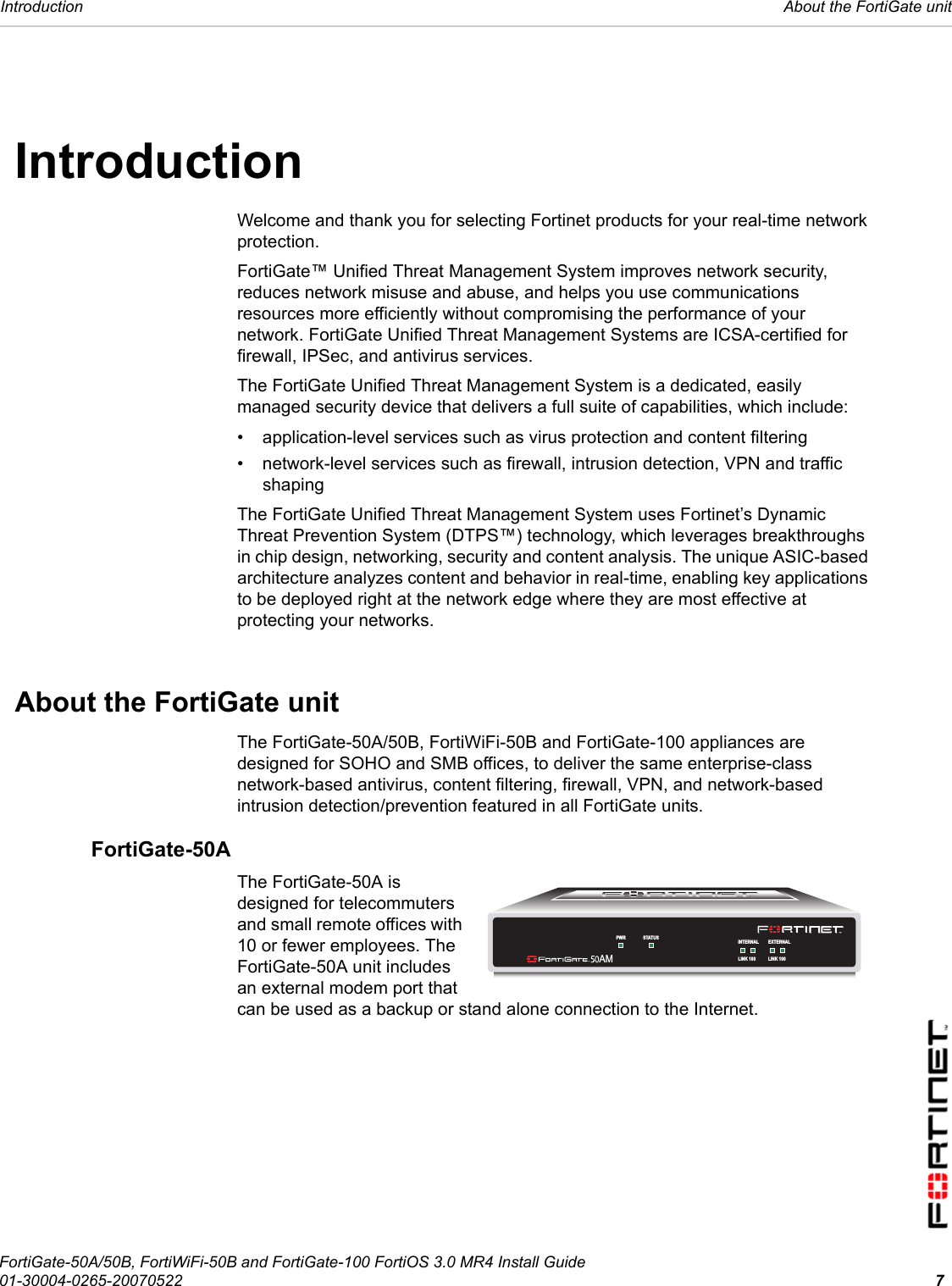 Introduction  About the FortiGate unitFortiGate-50A/50B, FortiWiFi-50B and FortiGate-100 FortiOS 3.0 MR4 Install Guide01-30004-0265-20070522 7IntroductionWelcome and thank you for selecting Fortinet products for your real-time network protection. FortiGate™ Unified Threat Management System improves network security, reduces network misuse and abuse, and helps you use communications resources more efficiently without compromising the performance of your network. FortiGate Unified Threat Management Systems are ICSA-certified for firewall, IPSec, and antivirus services.The FortiGate Unified Threat Management System is a dedicated, easily managed security device that delivers a full suite of capabilities, which include:• application-level services such as virus protection and content filtering• network-level services such as firewall, intrusion detection, VPN and traffic shapingThe FortiGate Unified Threat Management System uses Fortinet’s Dynamic Threat Prevention System (DTPS™) technology, which leverages breakthroughs in chip design, networking, security and content analysis. The unique ASIC-based architecture analyzes content and behavior in real-time, enabling key applications to be deployed right at the network edge where they are most effective at protecting your networks.About the FortiGate unitThe FortiGate-50A/50B, FortiWiFi-50B and FortiGate-100 appliances are designed for SOHO and SMB offices, to deliver the same enterprise-class network-based antivirus, content filtering, firewall, VPN, and network-based intrusion detection/prevention featured in all FortiGate units.FortiGate-50AThe FortiGate-50A is designed for telecommuters and small remote offices with 10 or fewer employees. The FortiGate-50A unit includes an external modem port that can be used as a backup or stand alone connection to the Internet.INTERNAL EXTERNALLINK 100 LINK 100PWR STATUSAM