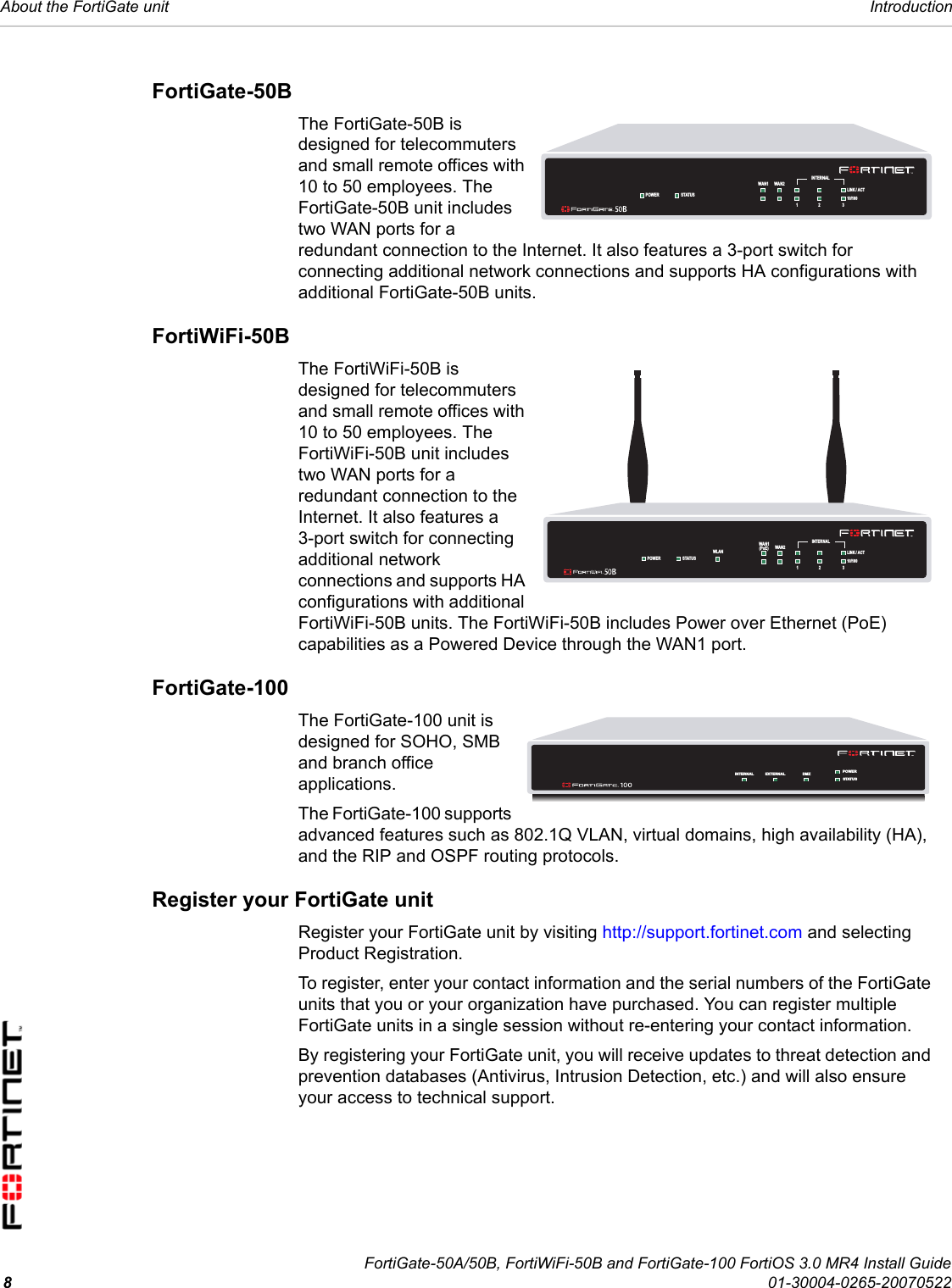 FortiGate-50A/50B, FortiWiFi-50B and FortiGate-100 FortiOS 3.0 MR4 Install Guide801-30004-0265-20070522About the FortiGate unit IntroductionFortiGate-50BThe FortiGate-50B is designed for telecommuters and small remote offices with 10 to 50 employees. The FortiGate-50B unit includes two WAN ports for a redundant connection to the Internet. It also features a 3-port switch for connecting additional network connections and supports HA configurations with additional FortiGate-50B units.FortiWiFi-50BThe FortiWiFi-50B is designed for telecommuters and small remote offices with 10 to 50 employees. The FortiWiFi-50B unit includes two WAN ports for a redundant connection to the Internet. It also features a 3-port switch for connecting additional network connections and supports HA configurations with additional FortiWiFi-50B units. The FortiWiFi-50B includes Power over Ethernet (PoE) capabilities as a Powered Device through the WAN1 port.FortiGate-100The FortiGate-100 unit is designed for SOHO, SMB and branch office applications.The FortiGate-100 supports advanced features such as 802.1Q VLAN, virtual domains, high availability (HA), and the RIP and OSPF routing protocols.Register your FortiGate unitRegister your FortiGate unit by visiting http://support.fortinet.com and selecting Product Registration.To register, enter your contact information and the serial numbers of the FortiGate units that you or your organization have purchased. You can register multiple FortiGate units in a single session without re-entering your contact information.By registering your FortiGate unit, you will receive updates to threat detection and prevention databases (Antivirus, Intrusion Detection, etc.) and will also ensure your access to technical support.WAN1 WA N2POWER STATUSINTERNAL321LINK / ACT10/100WAN1 WA N2POWER STATUSINTERNAL321LINK / ACT10/100WLAN(PoE)INTERNAL EXTERNAL DMZ POWERSTATUS