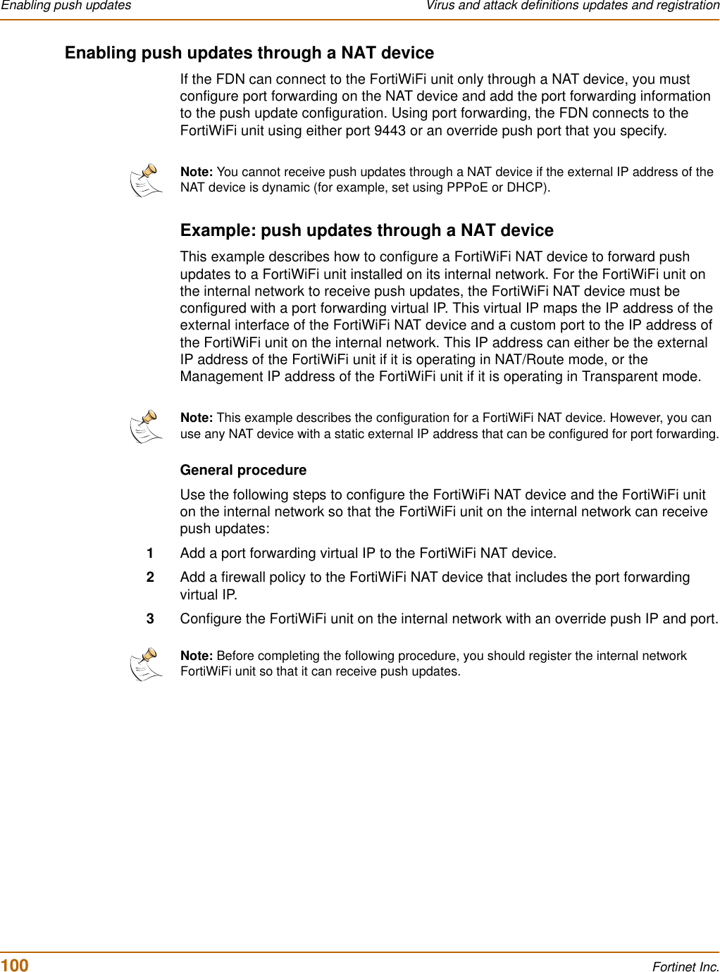 100 Fortinet Inc.Enabling push updates Virus and attack definitions updates and registrationEnabling push updates through a NAT deviceIf the FDN can connect to the FortiWiFi unit only through a NAT device, you must configure port forwarding on the NAT device and add the port forwarding information to the push update configuration. Using port forwarding, the FDN connects to the FortiWiFi unit using either port 9443 or an override push port that you specify.Example: push updates through a NAT deviceThis example describes how to configure a FortiWiFi NAT device to forward push updates to a FortiWiFi unit installed on its internal network. For the FortiWiFi unit on the internal network to receive push updates, the FortiWiFi NAT device must be configured with a port forwarding virtual IP. This virtual IP maps the IP address of the external interface of the FortiWiFi NAT device and a custom port to the IP address of the FortiWiFi unit on the internal network. This IP address can either be the external IP address of the FortiWiFi unit if it is operating in NAT/Route mode, or the Management IP address of the FortiWiFi unit if it is operating in Transparent mode.General procedureUse the following steps to configure the FortiWiFi NAT device and the FortiWiFi unit on the internal network so that the FortiWiFi unit on the internal network can receive push updates:1Add a port forwarding virtual IP to the FortiWiFi NAT device.2Add a firewall policy to the FortiWiFi NAT device that includes the port forwarding virtual IP.3Configure the FortiWiFi unit on the internal network with an override push IP and port.Note: You cannot receive push updates through a NAT device if the external IP address of the NAT device is dynamic (for example, set using PPPoE or DHCP).Note: This example describes the configuration for a FortiWiFi NAT device. However, you can use any NAT device with a static external IP address that can be configured for port forwarding.Note: Before completing the following procedure, you should register the internal network FortiWiFi unit so that it can receive push updates.